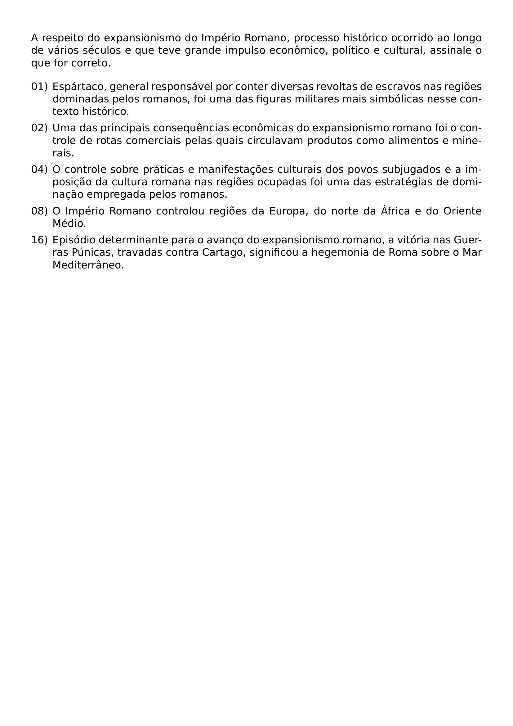 A RESPEITO DO EXPANSIONISMO DO IMPERIO ROMANO PROCESSO HISTORICO OCORRIDO AO LONGO DE VARIOS SECULOS E QUE TEVE GRANDE IMPULSO ECONOMICO POLITICO E CULTURAL ASSINALE O QUE FOR CORRETO BEGIN ENUMERATE LABEL 00 LEFTMARGIN ITEM 01 ESPARTACO GENERAL RESPONSAVEL POR CONTER DIVERSAS REVOLTAS DE ESCRAVOS NAS REGIOES DOMINADAS PELOS ROMANOS FOI UMA DAS FIGURAS MILITARES MAIS SIMBOLICAS NESSE CONTEXTO HISTORICO ITEM 02 UMA DAS PRINCIPAIS CONSEQUENCIAS ECONOMICAS DO EXPANSIONISMO ROMANO FOI O CONTROLE DE ROTAS COMERCIAIS PELAS QUAIS CIRCULAVAM PRODUTOS COMO ALIMENTOS E MINERAIS ITEM 04 O CONTROLE SOBRE PRATICAS E MANIFESTACOES CULTURAIS DOS POVOS SUBJUGADOS E A IMPOSICAO DA CULTURA ROMANA NAS REGIOES OCUPADAS FOI UMA DAS ESTRATEGIAS DE DOMINACAO EMPREGADA PELOS ROMANOS ITEM 08 O IMPERIO ROMANO CONTROLOU REGIOES DA EUROPA DO NORTE DA AFRICA E DO ORIENTE MEDIO ITEM 16 EPISODIO DETERMINANTE PARA O AVANCO DO EXPANSIONISMO ROMANO A VITORIA NAS GUERRAS PUNICAS TRAVADAS CONTRA CARTAGO SIGNIFICOU A HEGEMONIA DE ROMA SOBRE O MAR MEDITERRANEO END ENUMERATE
