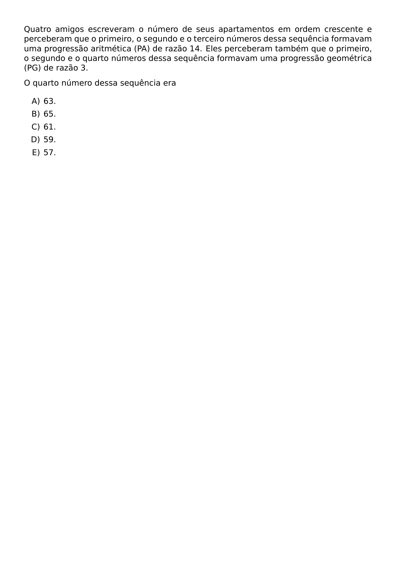 QUATRO AMIGOS ESCREVERAM O NUMERO DE SEUS APARTAMENTOS EM ORDEM CRESCENTE E PERCEBERAM QUE O PRIMEIRO O SEGUNDO E O TERCEIRO NUMEROS DESSA SEQUENCIA FORMAVAM UMA PROGRESSAO ARITMETICA PA DE RAZAO 14 ELES PERCEBERAM TAMBEM QUE O PRIMEIRO O SEGUNDO E O QUARTO NUMEROS DESSA SEQUENCIA FORMAVAM UMA PROGRESSAO GEOMETRICA PG DE RAZAO 3 O QUARTO NUMERO DESSA SEQUENCIA ERA BEGIN ENUMERATE LABEL ALPH ITEM 63 ITEM 65 ITEM 61 ITEM 59 ITEM 57 END ENUMERATE