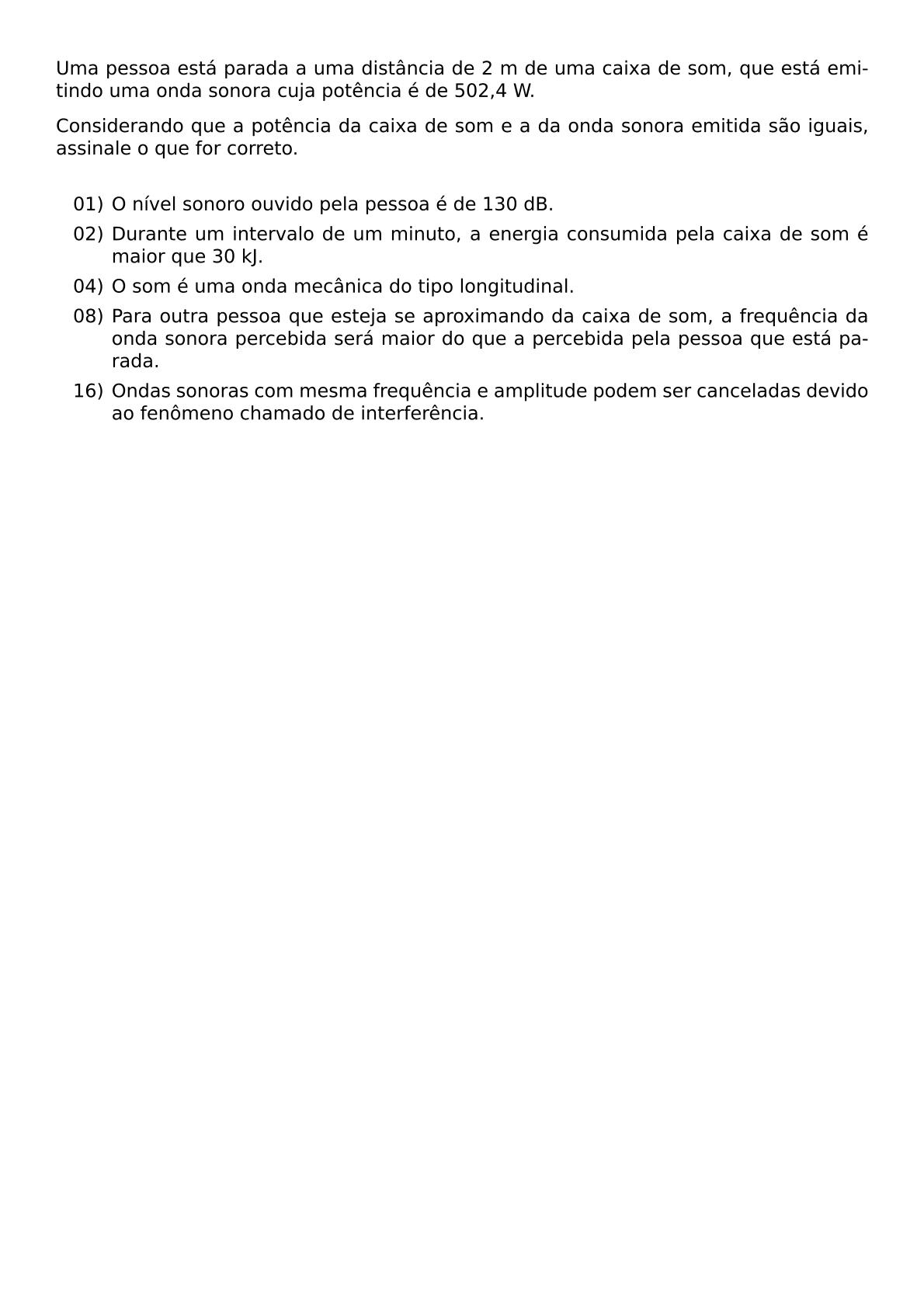 UMA PESSOA ESTA PARADA A UMA DISTANCIA DE 2 M DE UMA CAIXA DE SOM QUE ESTA EMITINDO UMA ONDA SONORA CUJA POTENCIA E DE 502 4 W CONSIDERANDO QUE A POTENCIA DA CAIXA DE SOM E A DA ONDA SONORA EMITIDA SAO IGUAIS ASSINALE O QUE FOR CORRETO VSPACE 0 3CM BEGIN ITEMIZE LEFTMARGIN 3EM ITEM 01 O NIVEL SONORO OUVIDO PELA PESSOA E DE 130 DB ITEM 02 DURANTE UM INTERVALO DE UM MINUTO A ENERGIA CONSUMIDA PELA CAIXA DE SOM E MAIOR QUE 30 KJ ITEM 04 O SOM E UMA ONDA MECANICA DO TIPO LONGITUDINAL ITEM 08 PARA OUTRA PESSOA QUE ESTEJA SE APROXIMANDO DA CAIXA DE SOM A FREQUENCIA DA ONDA SONORA PERCEBIDA SERA MAIOR DO QUE A PERCEBIDA PELA PESSOA QUE ESTA PARADA ITEM 16 ONDAS SONORAS COM MESMA FREQUENCIA E AMPLITUDE PODEM SER CANCELADAS DEVIDO AO FENOMENO CHAMADO DE INTERFERENCIA END ITEMIZE