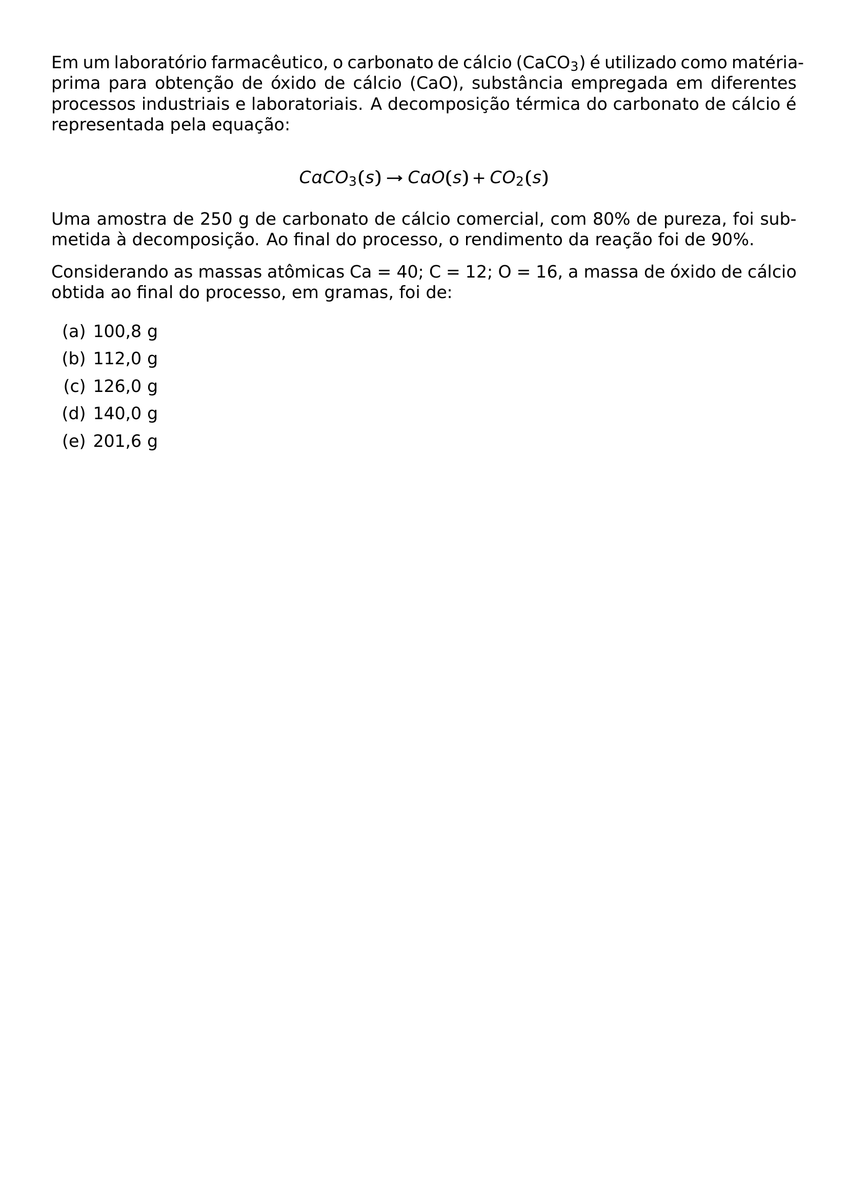 EM UM LABORATORIO FARMACEUTICO O CARBONATO DE CALCIO CACO TEXTSUBSCRIPT 3 E UTILIZADO COMO MATERIA PRIMA PARA OBTENCAO DE OXIDO DE CALCIO CAO SUBSTANCIA EMPREGADA EM DIFERENTES PROCESSOS INDUSTRIAIS E LABORATORIAIS A DECOMPOSICAO TERMICA DO CARBONATO DE CALCIO E REPRESENTADA PELA EQUACAO PAR CACO 3 S TO CAO S CO 2 S PAR UMA AMOSTRA DE 250 G DE CARBONATO DE CALCIO COMERCIAL COM 80 DE PUREZA FOI SUBMETIDA A DECOMPOSICAO AO FINAL DO PROCESSO O RENDIMENTO DA REACAO FOI DE 90 CONSIDERANDO AS MASSAS ATOMICAS CA 40 C 12 O 16 A MASSA DE OXIDO DE CALCIO OBTIDA AO FINAL DO PROCESSO EM GRAMAS FOI DE BEGIN ENUMERATE LABEL ALPH ITEM A 100 8 G ITEM B 112 0 G ITEM C 126 0 G ITEM D 140 0 G ITEM E 201 6 G END ENUMERATE