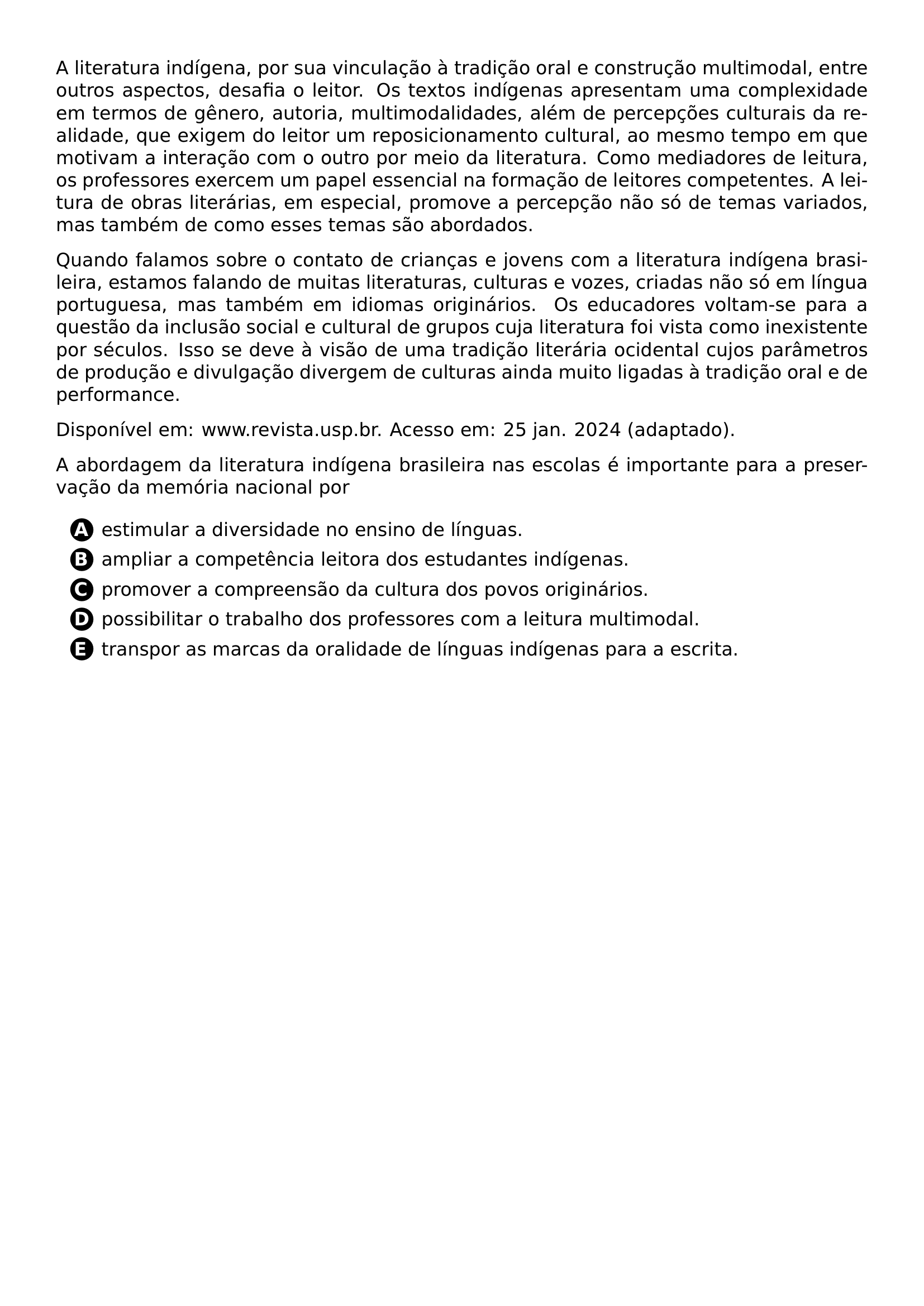 A LITERATURA INDIGENA POR SUA VINCULACAO A TRADICAO ORAL E CONSTRUCAO MULTIMODAL ENTRE OUTROS ASPECTOS DESAFIA O LEITOR OS TEXTOS INDIGENAS APRESENTAM UMA COMPLEXIDADE EM TERMOS DE GENERO AUTORIA MULTIMODALIDADES ALEM DE PERCEPCOES CULTURAIS DA REALIDADE QUE EXIGEM DO LEITOR UM REPOSICIONAMENTO CULTURAL AO MESMO TEMPO EM QUE MOTIVAM A INTERACAO COM O OUTRO POR MEIO DA LITERATURA COMO MEDIADORES DE LEITURA OS PROFESSORES EXERCEM UM PAPEL ESSENCIAL NA FORMACAO DE LEITORES COMPETENTES A LEITURA DE OBRAS LITERARIAS EM ESPECIAL PROMOVE A PERCEPCAO NAO SO DE TEMAS VARIADOS MAS TAMBEM DE COMO ESSES TEMAS SAO ABORDADOS PAR PAR QUANDO FALAMOS SOBRE O CONTATO DE CRIANCAS E JOVENS COM A LITERATURA INDIGENA BRASILEIRA ESTAMOS FALANDO DE MUITAS LITERATURAS CULTURAS E VOZES CRIADAS NAO SO EM LINGUA PORTUGUESA MAS TAMBEM EM IDIOMAS ORIGINARIOS OS EDUCADORES VOLTAM SE PARA A QUESTAO DA INCLUSAO SOCIAL E CULTURAL DE GRUPOS CUJA LITERATURA FOI VISTA COMO INEXISTENTE POR SECULOS ISSO SE DEVE A VISAO DE UMA TRADICAO LITERARIA OCIDENTAL CUJOS PARAMETROS DE PRODUCAO E DIVULGACAO DIVERGEM DE CULTURAS AINDA MUITO LIGADAS A TRADICAO ORAL E DE PERFORMANCE PAR PAR DISPONIVEL EM WWW REVISTA USP BR ACESSO EM 25 JAN 2024 ADAPTADO PAR PAR A ABORDAGEM DA LITERATURA INDIGENA BRASILEIRA NAS ESCOLAS E IMPORTANTE PARA A PRESERVACAO DA MEMORIA NACIONAL POR CQ REPRODUCTION ALTERNATIVES BEGIN BEGIN ENUMERATE LABEL PROTECT CIRCLED ALPH ITEM PROTECT CIRCLED A ESTIMULAR A DIVERSIDADE NO ENSINO DE LINGUAS ITEM PROTECT CIRCLED B AMPLIAR A COMPETENCIA LEITORA DOS ESTUDANTES INDIGENAS ITEM PROTECT CIRCLED C PROMOVER A COMPREENSAO DA CULTURA DOS POVOS ORIGINARIOS ITEM PROTECT CIRCLED D POSSIBILITAR O TRABALHO DOS PROFESSORES COM A LEITURA MULTIMODAL ITEM PROTECT CIRCLED E TRANSPOR AS MARCAS DA ORALIDADE DE LINGUAS INDIGENAS PARA A ESCRITA END ENUMERATE CQ REPRODUCTION ALTERNATIVES END