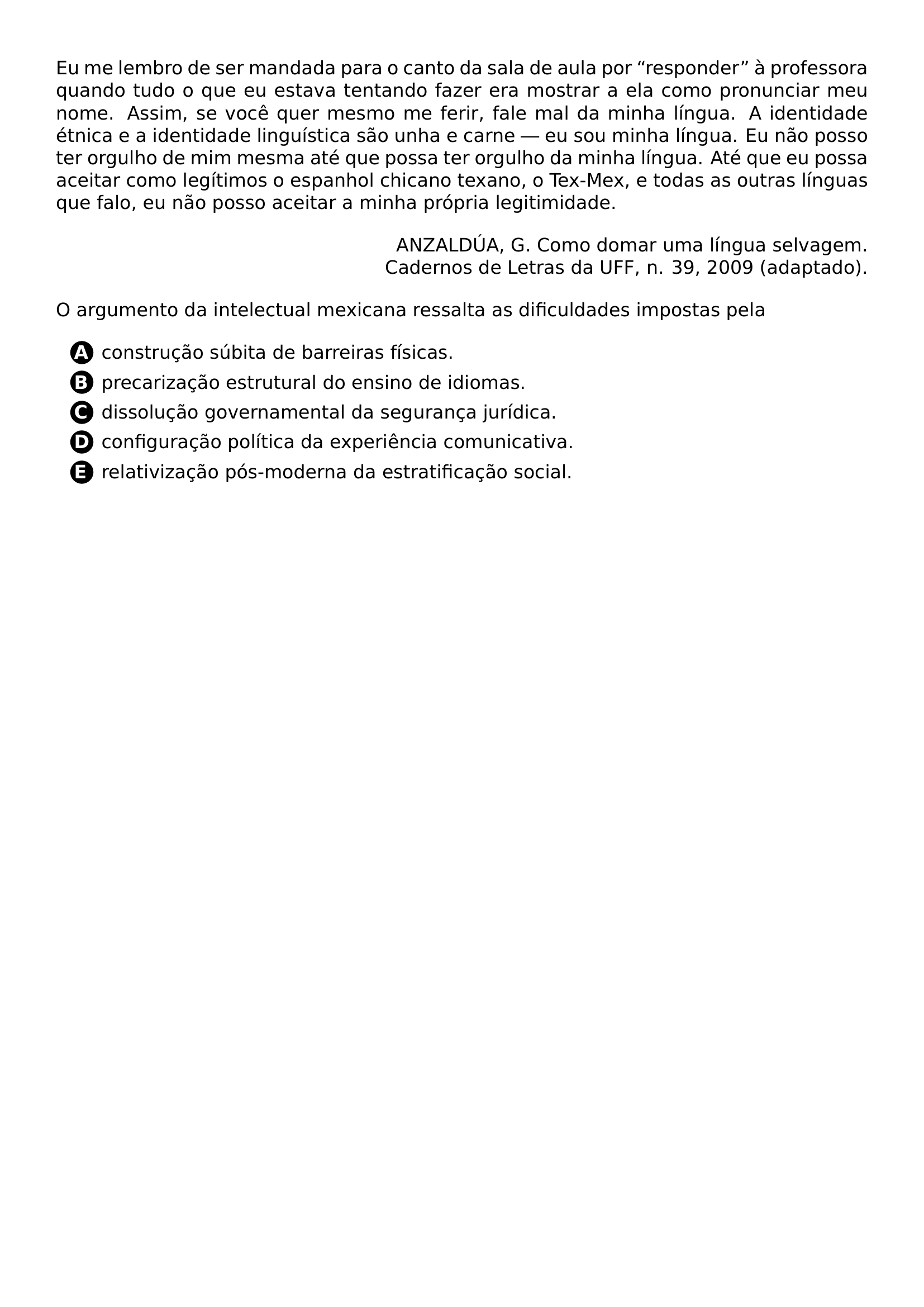 PAR EU ME LEMBRO DE SER MANDADA PARA O CANTO DA SALA DE AULA POR RESPONDER A PROFESSORA QUANDO TUDO O QUE EU ESTAVA TENTANDO FAZER ERA MOSTRAR A ELA COMO PRONUNCIAR MEU NOME ASSIM SE VOCE QUER MESMO ME FERIR FALE MAL DA MINHA LINGUA A IDENTIDADE ETNICA E A IDENTIDADE LINGUISTICA SAO UNHA E CARNE EU SOU MINHA LINGUA EU NAO POSSO TER ORGULHO DE MIM MESMA ATE QUE POSSA TER ORGULHO DA MINHA LINGUA ATE QUE EU POSSA ACEITAR COMO LEGITIMOS O ESPANHOL CHICANO TEXANO O TEX MEX E TODAS AS OUTRAS LINGUAS QUE FALO EU NAO POSSO ACEITAR A MINHA PROPRIA LEGITIMIDADE PAR BEGIN FLUSHRIGHT PAR ANZALDUA G COMO DOMAR UMA LINGUA SELVAGEM CADERNOS DE LETRAS DA UFF N 39 2009 ADAPTADO END FLUSHRIGHT PAR PAR O ARGUMENTO DA INTELECTUAL MEXICANA RESSALTA AS DIFICULDADES IMPOSTAS PELA PAR CQ REPRODUCTION ALTERNATIVES BEGIN BEGIN ENUMERATE LABEL PROTECT CIRCLED ALPH ITEM PROTECT CIRCLED A CONSTRUCAO SUBITA DE BARREIRAS FISICAS ITEM PROTECT CIRCLED B PRECARIZACAO ESTRUTURAL DO ENSINO DE IDIOMAS ITEM PROTECT CIRCLED C DISSOLUCAO GOVERNAMENTAL DA SEGURANCA JURIDICA ITEM PROTECT CIRCLED D CONFIGURACAO POLITICA DA EXPERIENCIA COMUNICATIVA ITEM PROTECT CIRCLED E RELATIVIZACAO POS MODERNA DA ESTRATIFICACAO SOCIAL END ENUMERATE CQ REPRODUCTION ALTERNATIVES END
