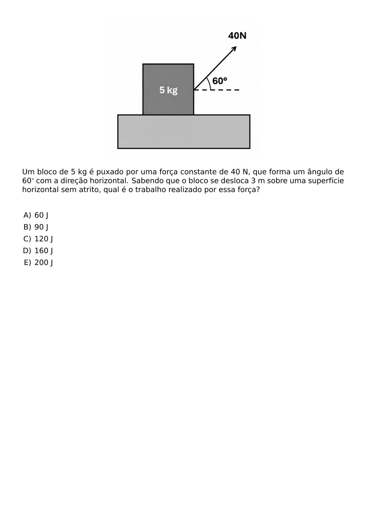 BEGIN CENTER INCLUDEGRAPHICS WIDTH 250PT REPRO IMG 0 20260609 135217 PNG END CENTER UM BLOCO DE 5 KG E PUXADO POR UMA FORCA CONSTANTE DE 40 N QUE FORMA UM ANGULO DE 60 COM A DIRECAO HORIZONTAL SABENDO QUE O BLOCO SE DESLOCA 3 M SOBRE UMA SUPERFICIE HORIZONTAL SEM ATRITO QUAL E O TRABALHO REALIZADO POR ESSA FORCA VSPACE 0 5CM BEGIN ENUMERATE LABEL ALPH LEFTMARGIN ITEM 60 J ITEM 90 J ITEM 120 J ITEM 160 J ITEM 200 J END ENUMERATE