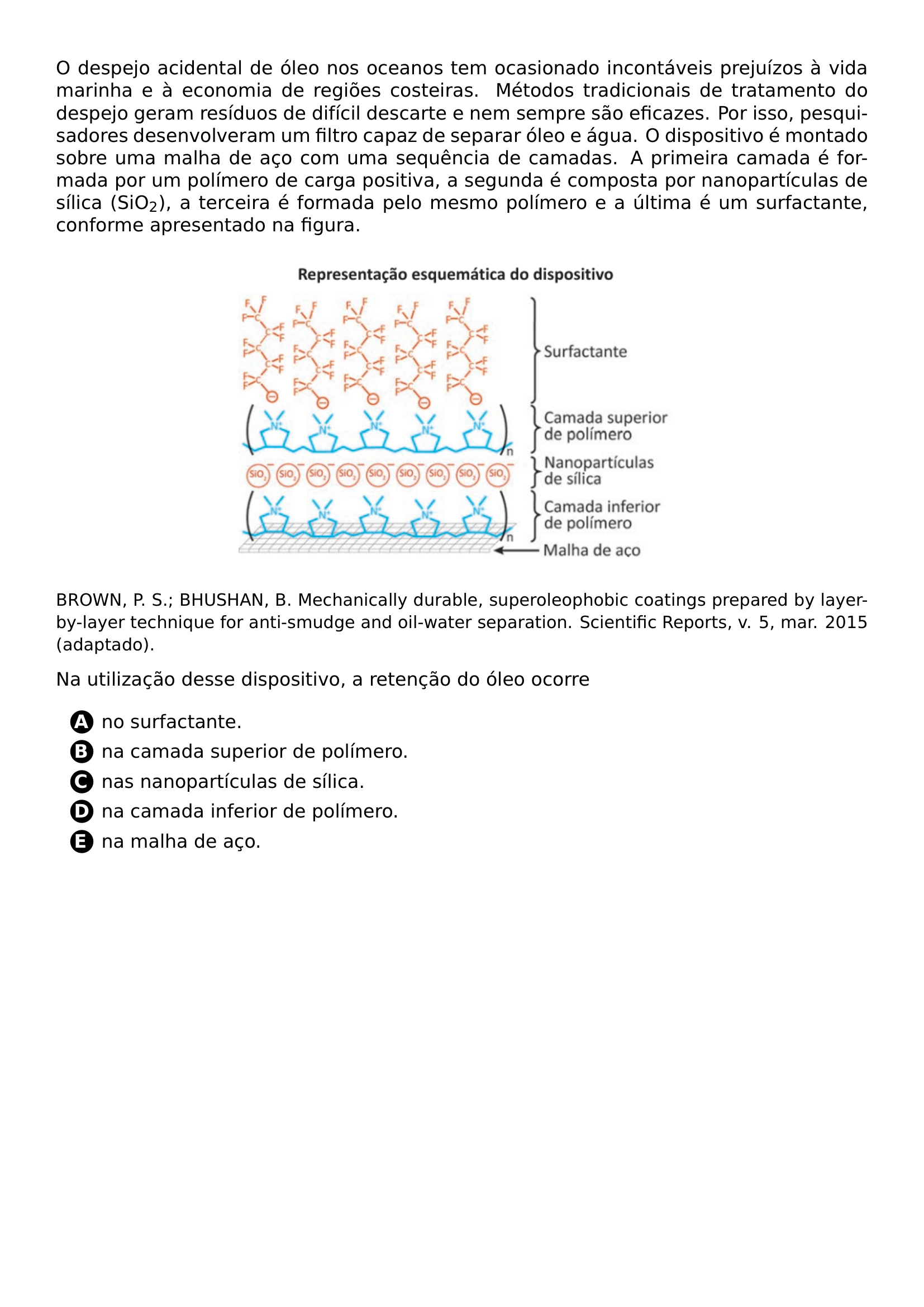 O DESPEJO ACIDENTAL DE OLEO NOS OCEANOS TEM OCASIONADO INCONTAVEIS PREJUIZOS A VIDA MARINHA E A ECONOMIA DE REGIOES COSTEIRAS METODOS TRADICIONAIS DE TRATAMENTO DO DESPEJO GERAM RESIDUOS DE DIFICIL DESCARTE E NEM SEMPRE SAO EFICAZES POR ISSO PESQUISADORES DESENVOLVERAM UM FILTRO CAPAZ DE SEPARAR OLEO E AGUA O DISPOSITIVO E MONTADO SOBRE UMA MALHA DE ACO COM UMA SEQUENCIA DE CAMADAS A PRIMEIRA CAMADA E FORMADA POR UM POLIMERO DE CARGA POSITIVA A SEGUNDA E COMPOSTA POR NANOPARTICULAS DE SILICA SIO TEXTSUBSCRIPT 2 A TERCEIRA E FORMADA PELO MESMO POLIMERO E A ULTIMA E UM SURFACTANTE CONFORME APRESENTADO NA FIGURA BEGIN CENTER INCLUDEGRAPHICS WIDTH 0 55 LINEWIDTH 20260628 212030 01 PNG END CENTER SMALL BROWN P S BHUSHAN B MECHANICALLY DURABLE SUPEROLEOPHOBIC COATINGS PREPARED BY LAYER BY LAYER TECHNIQUE FOR ANTI SMUDGE AND OIL WATER SEPARATION SCIENTIFIC REPORTS V 5 MAR 2015 ADAPTADO NA UTILIZACAO DESSE DISPOSITIVO A RETENCAO DO OLEO OCORRE BEGIN ENUMERATE LABEL PROTECT CIRCLED ALPH ITEM NO SURFACTANTE ITEM NA CAMADA SUPERIOR DE POLIMERO ITEM NAS NANOPARTICULAS DE SILICA ITEM NA CAMADA INFERIOR DE POLIMERO ITEM NA MALHA DE ACO END ENUMERATE