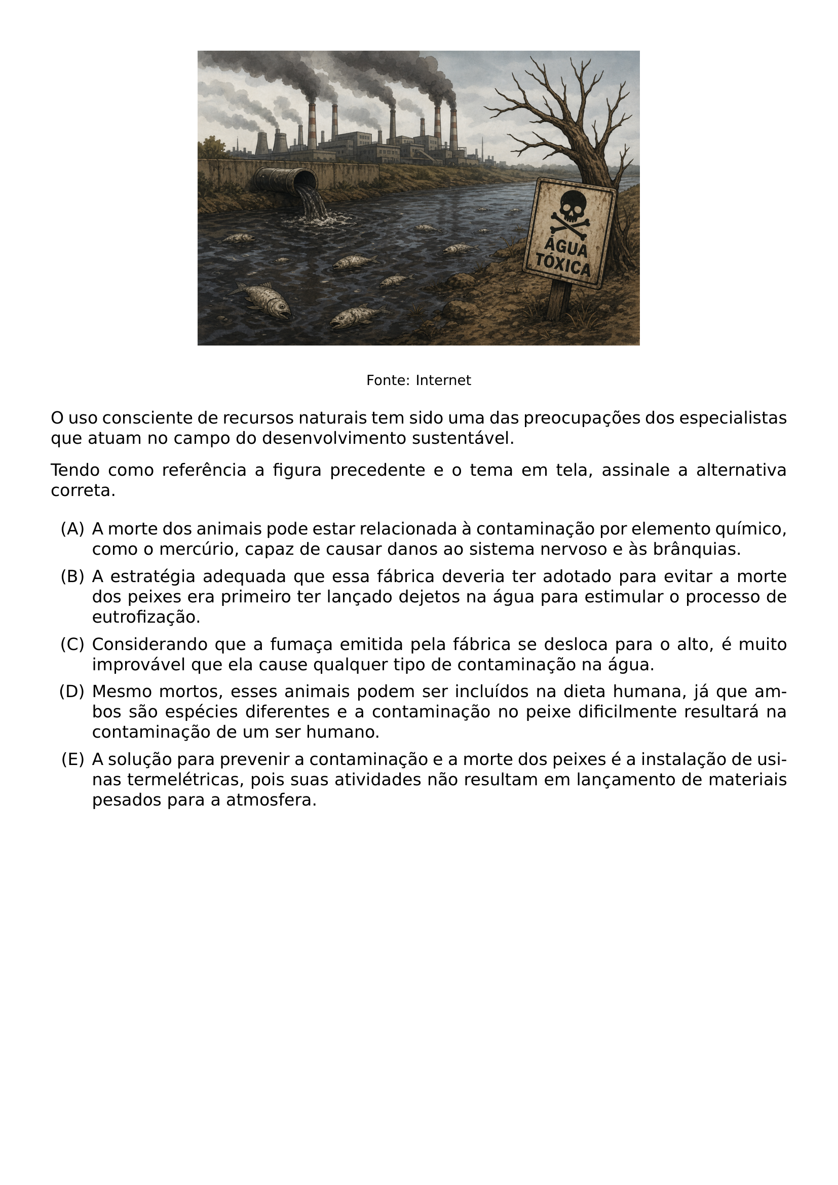BEGIN CENTER INCLUDEGRAPHICS WIDTH 0 6 LINEWIDTH 20260623 185641 01 PNG VSPACE 0 2CM FOOTNOTESIZE FONTE INTERNET END CENTER O USO CONSCIENTE DE RECURSOS NATURAIS TEM SIDO UMA DAS PREOCUPACOES DOS ESPECIALISTAS QUE ATUAM NO CAMPO DO DESENVOLVIMENTO SUSTENTAVEL TENDO COMO REFERENCIA A FIGURA PRECEDENTE E O TEMA EM TELA ASSINALE A ALTERNATIVA CORRETA BEGIN ENUMERATE LABEL ALPH ITEM A MORTE DOS ANIMAIS PODE ESTAR RELACIONADA A CONTAMINACAO POR ELEMENTO QUIMICO COMO O MERCURIO CAPAZ DE CAUSAR DANOS AO SISTEMA NERVOSO E AS BRANQUIAS ITEM A ESTRATEGIA ADEQUADA QUE ESSA FABRICA DEVERIA TER ADOTADO PARA EVITAR A MORTE DOS PEIXES ERA PRIMEIRO TER LANCADO DEJETOS NA AGUA PARA ESTIMULAR O PROCESSO DE EUTROFIZACAO ITEM CONSIDERANDO QUE A FUMACA EMITIDA PELA FABRICA SE DESLOCA PARA O ALTO E MUITO IMPROVAVEL QUE ELA CAUSE QUALQUER TIPO DE CONTAMINACAO NA AGUA ITEM MESMO MORTOS ESSES ANIMAIS PODEM SER INCLUIDOS NA DIETA HUMANA JA QUE AMBOS SAO ESPECIES DIFERENTES E A CONTAMINACAO NO PEIXE DIFICILMENTE RESULTARA NA CONTAMINACAO DE UM SER HUMANO ITEM A SOLUCAO PARA PREVENIR A CONTAMINACAO E A MORTE DOS PEIXES E A INSTALACAO DE USINAS TERMELETRICAS POIS SUAS ATIVIDADES NAO RESULTAM EM LANCAMENTO DE MATERIAIS PESADOS PARA A ATMOSFERA END ENUMERATE