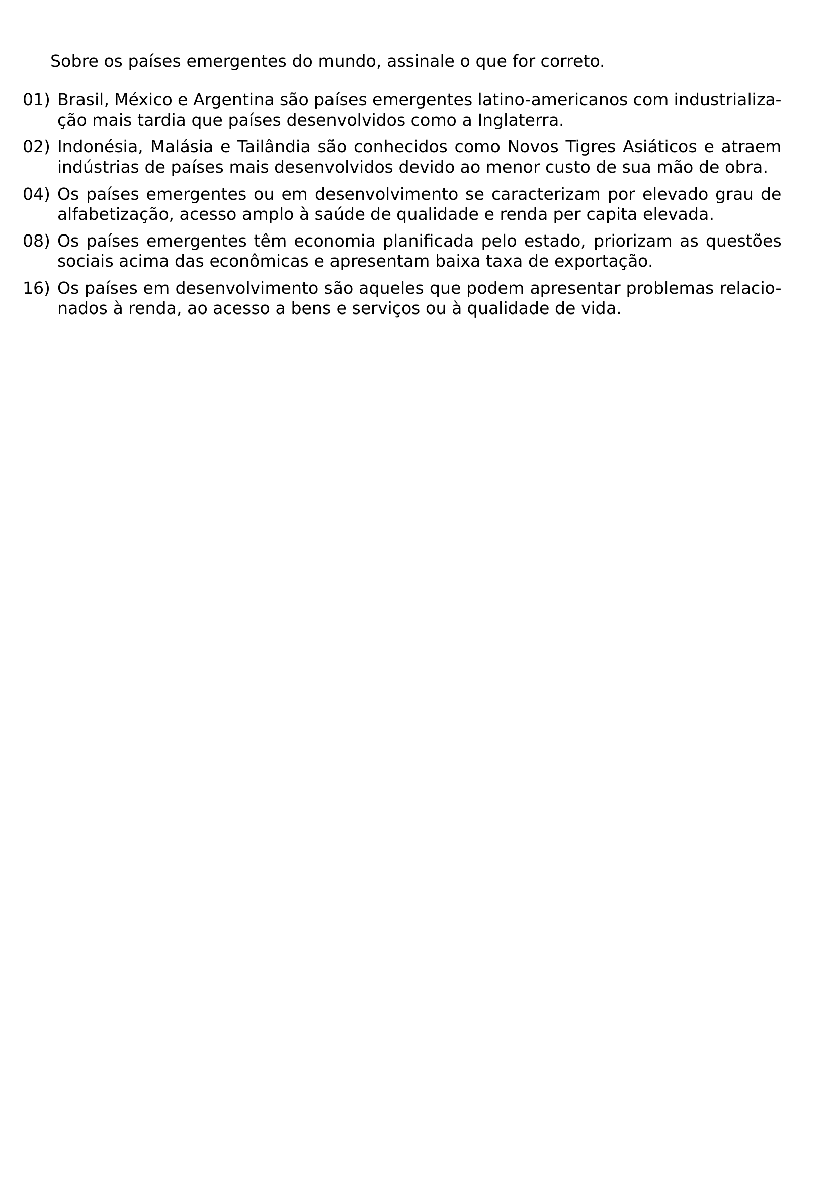 SOBRE OS PAISES EMERGENTES DO MUNDO ASSINALE O QUE FOR CORRETO BEGIN ENUMERATE LABEL LEFTMARGIN ITEM 01 BRASIL MEXICO E ARGENTINA SAO PAISES EMERGENTES LATINO AMERICANOS COM INDUSTRIALIZACAO MAIS TARDIA QUE PAISES DESENVOLVIDOS COMO A INGLATERRA ITEM 02 INDONESIA MALASIA E TAILANDIA SAO CONHECIDOS COMO NOVOS TIGRES ASIATICOS E ATRAEM INDUSTRIAS DE PAISES MAIS DESENVOLVIDOS DEVIDO AO MENOR CUSTO DE SUA MAO DE OBRA ITEM 04 OS PAISES EMERGENTES OU EM DESENVOLVIMENTO SE CARACTERIZAM POR ELEVADO GRAU DE ALFABETIZACAO ACESSO AMPLO A SAUDE DE QUALIDADE E RENDA PER CAPITA ELEVADA ITEM 08 OS PAISES EMERGENTES TEM ECONOMIA PLANIFICADA PELO ESTADO PRIORIZAM AS QUESTOES SOCIAIS ACIMA DAS ECONOMICAS E APRESENTAM BAIXA TAXA DE EXPORTACAO ITEM 16 OS PAISES EM DESENVOLVIMENTO SAO AQUELES QUE PODEM APRESENTAR PROBLEMAS RELACIONADOS A RENDA AO ACESSO A BENS E SERVICOS OU A QUALIDADE DE VIDA END ENUMERATE