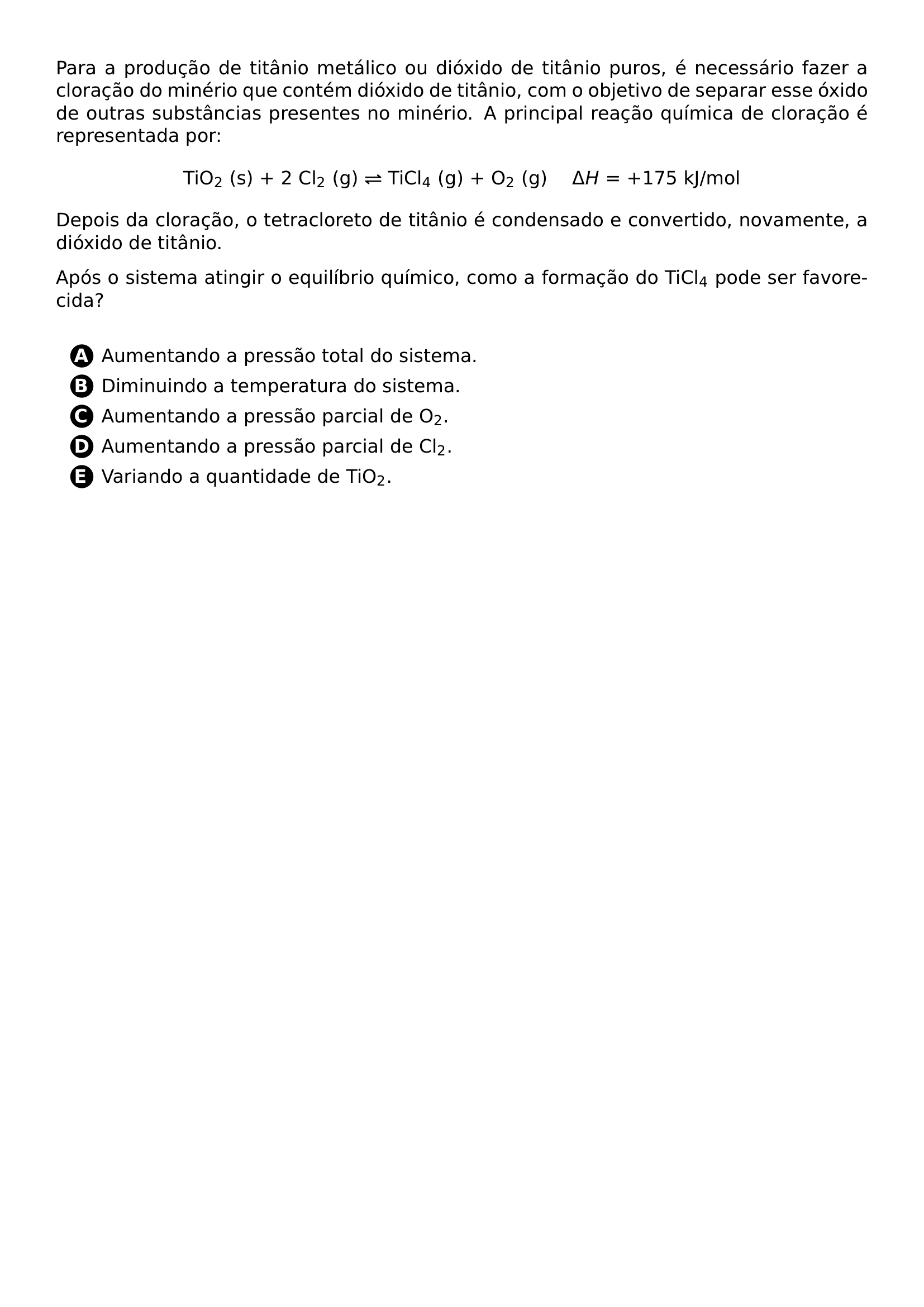 PARA A PRODUCAO DE TITANIO METALICO OU DIOXIDO DE TITANIO PUROS E NECESSARIO FAZER A CLORACAO DO MINERIO QUE CONTEM DIOXIDO DE TITANIO COM O OBJETIVO DE SEPARAR ESSE OXIDO DE OUTRAS SUBSTANCIAS PRESENTES NO MINERIO A PRINCIPAL REACAO QUIMICA DE CLORACAO E REPRESENTADA POR BEGIN CENTER TIO TEXTSUBSCRIPT 2 S 2 CL TEXTSUBSCRIPT 2 G RIGHTLEFTHARPOONS TICL TEXTSUBSCRIPT 4 G O TEXTSUBSCRIPT 2 G QUAD DELTA H 175 KJ MOL END CENTER DEPOIS DA CLORACAO O TETRACLORETO DE TITANIO E CONDENSADO E CONVERTIDO NOVAMENTE A DIOXIDO DE TITANIO APOS O SISTEMA ATINGIR O EQUILIBRIO QUIMICO COMO A FORMACAO DO TICL TEXTSUBSCRIPT 4 PODE SER FAVORECIDA VSPACE 0 3CM BEGIN ENUMERATE LABEL PROTECT CIRCLED ALPH ITEMSEP 5PT ITEM AUMENTANDO A PRESSAO TOTAL DO SISTEMA ITEM DIMINUINDO A TEMPERATURA DO SISTEMA ITEM AUMENTANDO A PRESSAO PARCIAL DE O TEXTSUBSCRIPT 2 ITEM AUMENTANDO A PRESSAO PARCIAL DE CL TEXTSUBSCRIPT 2 ITEM VARIANDO A QUANTIDADE DE TIO TEXTSUBSCRIPT 2 END ENUMERATE