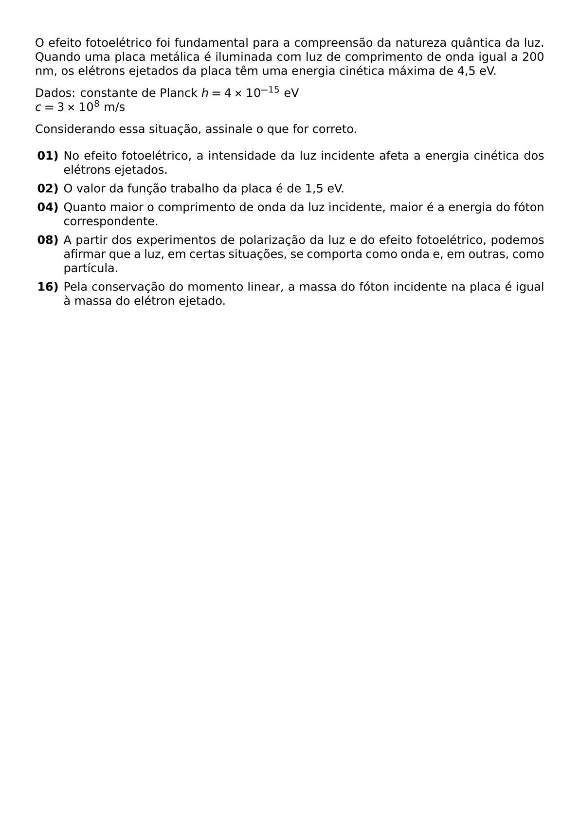 O EFEITO FOTOELETRICO FOI FUNDAMENTAL PARA A COMPREENSAO DA NATUREZA QUANTICA DA LUZ QUANDO UMA PLACA METALICA E ILUMINADA COM LUZ DE COMPRIMENTO DE ONDA IGUAL A 200 NM OS ELETRONS EJETADOS DA PLACA TEM UMA ENERGIA CINETICA MAXIMA DE 4 5 EV DADOS CONSTANTE DE PLANCK H 4 TIMES 10 15 TEXT EV C 3 TIMES 10 8 TEXT M S CONSIDERANDO ESSA SITUACAO ASSINALE O QUE FOR CORRETO BEGIN ITEMIZE ITEM TEXTBF 01 NO EFEITO FOTOELETRICO A INTENSIDADE DA LUZ INCIDENTE AFETA A ENERGIA CINETICA DOS ELETRONS EJETADOS ITEM TEXTBF 02 O VALOR DA FUNCAO TRABALHO DA PLACA E DE 1 5 EV ITEM TEXTBF 04 QUANTO MAIOR O COMPRIMENTO DE ONDA DA LUZ INCIDENTE MAIOR E A ENERGIA DO FOTON CORRESPONDENTE ITEM TEXTBF 08 A PARTIR DOS EXPERIMENTOS DE POLARIZACAO DA LUZ E DO EFEITO FOTOELETRICO PODEMOS AFIRMAR QUE A LUZ EM CERTAS SITUACOES SE COMPORTA COMO ONDA E EM OUTRAS COMO PARTICULA ITEM TEXTBF 16 PELA CONSERVACAO DO MOMENTO LINEAR A MASSA DO FOTON INCIDENTE NA PLACA E IGUAL A MASSA DO ELETRON EJETADO END ITEMIZE