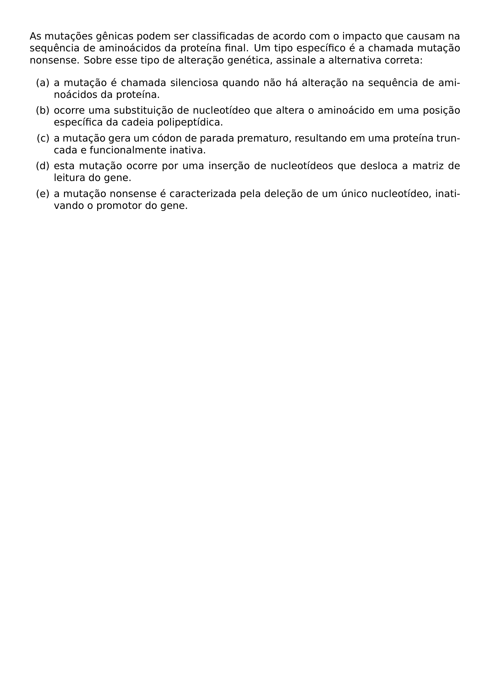 AS MUTACOES GENICAS PODEM SER CLASSIFICADAS DE ACORDO COM O IMPACTO QUE CAUSAM NA SEQUENCIA DE AMINOACIDOS DA PROTEINA FINAL UM TIPO ESPECIFICO E A CHAMADA MUTACAO NONSENSE SOBRE ESSE TIPO DE ALTERACAO GENETICA ASSINALE A ALTERNATIVA CORRETA BEGIN ENUMERATE LABEL ITEM A A MUTACAO E CHAMADA SILENCIOSA QUANDO NAO HA ALTERACAO NA SEQUENCIA DE AMINOACIDOS DA PROTEINA ITEM B OCORRE UMA SUBSTITUICAO DE NUCLEOTIDEO QUE ALTERA O AMINOACIDO EM UMA POSICAO ESPECIFICA DA CADEIA POLIPEPTIDICA ITEM C A MUTACAO GERA UM CODON DE PARADA PREMATURO RESULTANDO EM UMA PROTEINA TRUNCADA E FUNCIONALMENTE INATIVA ITEM D ESTA MUTACAO OCORRE POR UMA INSERCAO DE NUCLEOTIDEOS QUE DESLOCA A MATRIZ DE LEITURA DO GENE ITEM E A MUTACAO NONSENSE E CARACTERIZADA PELA DELECAO DE UM UNICO NUCLEOTIDEO INATIVANDO O PROMOTOR DO GENE END ENUMERATE