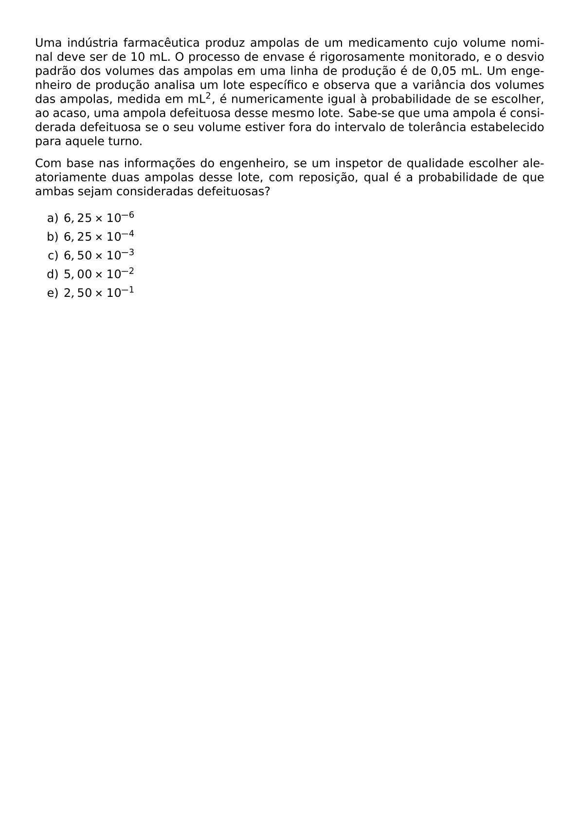 UMA INDUSTRIA FARMACEUTICA PRODUZ AMPOLAS DE UM MEDICAMENTO CUJO VOLUME NOMINAL DEVE SER DE 10 ML O PROCESSO DE ENVASE E RIGOROSAMENTE MONITORADO E O DESVIO PADRAO DOS VOLUMES DAS AMPOLAS EM UMA LINHA DE PRODUCAO E DE 0 05 ML UM ENGENHEIRO DE PRODUCAO ANALISA UM LOTE ESPECIFICO E OBSERVA QUE A VARIANCIA DOS VOLUMES DAS AMPOLAS MEDIDA EM ML 2 E NUMERICAMENTE IGUAL A PROBABILIDADE DE SE ESCOLHER AO ACASO UMA AMPOLA DEFEITUOSA DESSE MESMO LOTE SABE SE QUE UMA AMPOLA E CONSIDERADA DEFEITUOSA SE O SEU VOLUME ESTIVER FORA DO INTERVALO DE TOLERANCIA ESTABELECIDO PARA AQUELE TURNO COM BASE NAS INFORMACOES DO ENGENHEIRO SE UM INSPETOR DE QUALIDADE ESCOLHER ALEATORIAMENTE DUAS AMPOLAS DESSE LOTE COM REPOSICAO QUAL E A PROBABILIDADE DE QUE AMBAS SEJAM CONSIDERADAS DEFEITUOSAS BEGIN ENUMERATE LABEL ALPH ITEM 6 25 TIMES 10 6 ITEM 6 25 TIMES 10 4 ITEM 6 50 TIMES 10 3 ITEM 5 00 TIMES 10 2 ITEM 2 50 TIMES 10 1 END ENUMERATE