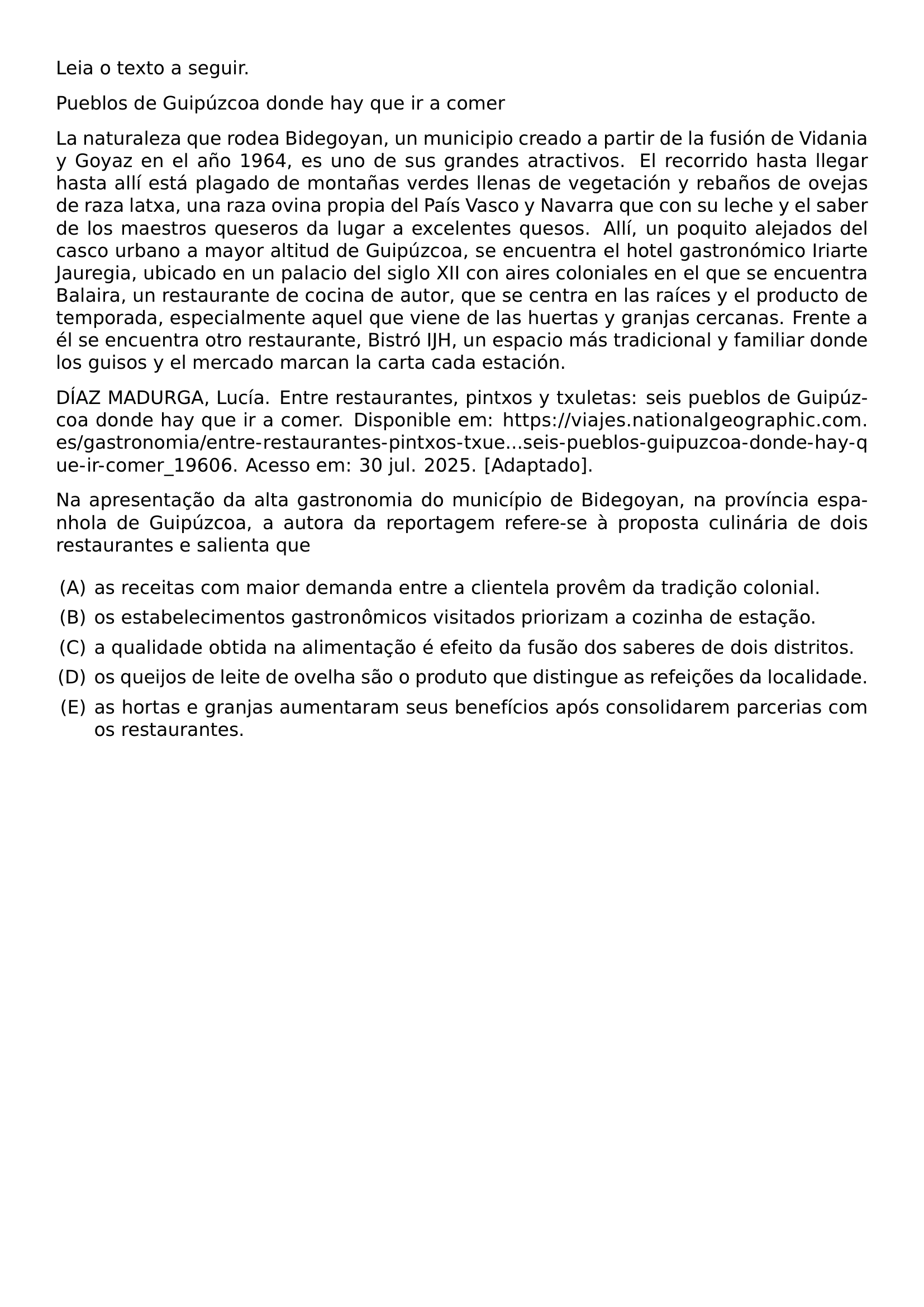 NOINDENT LEIA O TEXTO A SEGUIR NOINDENT PUEBLOS DE GUIPUZCOA DONDE HAY QUE IR A COMER NOINDENT LA NATURALEZA QUE RODEA BIDEGOYAN UN MUNICIPIO CREADO A PARTIR DE LA FUSION DE VIDANIA Y GOYAZ EN EL ANO 1964 ES UNO DE SUS GRANDES ATRACTIVOS EL RECORRIDO HASTA LLEGAR HASTA ALLI ESTA PLAGADO DE MONTANAS VERDES LLENAS DE VEGETACION Y REBANOS DE OVEJAS DE RAZA LATXA UNA RAZA OVINA PROPIA DEL PAIS VASCO Y NAVARRA QUE CON SU LECHE Y EL SABER DE LOS MAESTROS QUESEROS DA LUGAR A EXCELENTES QUESOS ALLI UN POQUITO ALEJADOS DEL CASCO URBANO A MAYOR ALTITUD DE GUIPUZCOA SE ENCUENTRA EL HOTEL GASTRONOMICO IRIARTE JAUREGIA UBICADO EN UN PALACIO DEL SIGLO XII CON AIRES COLONIALES EN EL QUE SE ENCUENTRA BALAIRA UN RESTAURANTE DE COCINA DE AUTOR QUE SE CENTRA EN LAS RAICES Y EL PRODUCTO DE TEMPORADA ESPECIALMENTE AQUEL QUE VIENE DE LAS HUERTAS Y GRANJAS CERCANAS FRENTE A EL SE ENCUENTRA OTRO RESTAURANTE BISTRO IJH UN ESPACIO MAS TRADICIONAL Y FAMILIAR DONDE LOS GUISOS Y EL MERCADO MARCAN LA CARTA CADA ESTACION NOINDENT DIAZ MADURGA LUCIA ENTRE RESTAURANTES PINTXOS Y TXULETAS SEIS PUEBLOS DE GUIPUZCOA DONDE HAY QUE IR A COMER DISPONIBLE EM URL HTTPS VIAJES NATIONALGEOGRAPHIC COM ES GASTRONOMIA ENTRE RESTAURANTES PINTXOS TXUE SEIS PUEBLOS GUIPUZCOA DONDE HAY QUE IR COMER 19606 ACESSO EM 30 JUL 2025 ADAPTADO NOINDENT NA APRESENTACAO DA ALTA GASTRONOMIA DO MUNICIPIO DE BIDEGOYAN NA PROVINCIA ESPANHOLA DE GUIPUZCOA A AUTORA DA REPORTAGEM REFERE SE A PROPOSTA CULINARIA DE DOIS RESTAURANTES E SALIENTA QUE BEGIN ENUMERATE LABEL ALPH LEFTMARGIN ITEM AS RECEITAS COM MAIOR DEMANDA ENTRE A CLIENTELA PROVEM DA TRADICAO COLONIAL ITEM OS ESTABELECIMENTOS GASTRONOMICOS VISITADOS PRIORIZAM A COZINHA DE ESTACAO ITEM A QUALIDADE OBTIDA NA ALIMENTACAO E EFEITO DA FUSAO DOS SABERES DE DOIS DISTRITOS ITEM OS QUEIJOS DE LEITE DE OVELHA SAO O PRODUTO QUE DISTINGUE AS REFEICOES DA LOCALIDADE ITEM AS HORTAS E GRANJAS AUMENTARAM SEUS BENEFICIOS APOS CONSOLIDAREM PARCERIAS COM OS RESTAURANTES END ENUMERATE