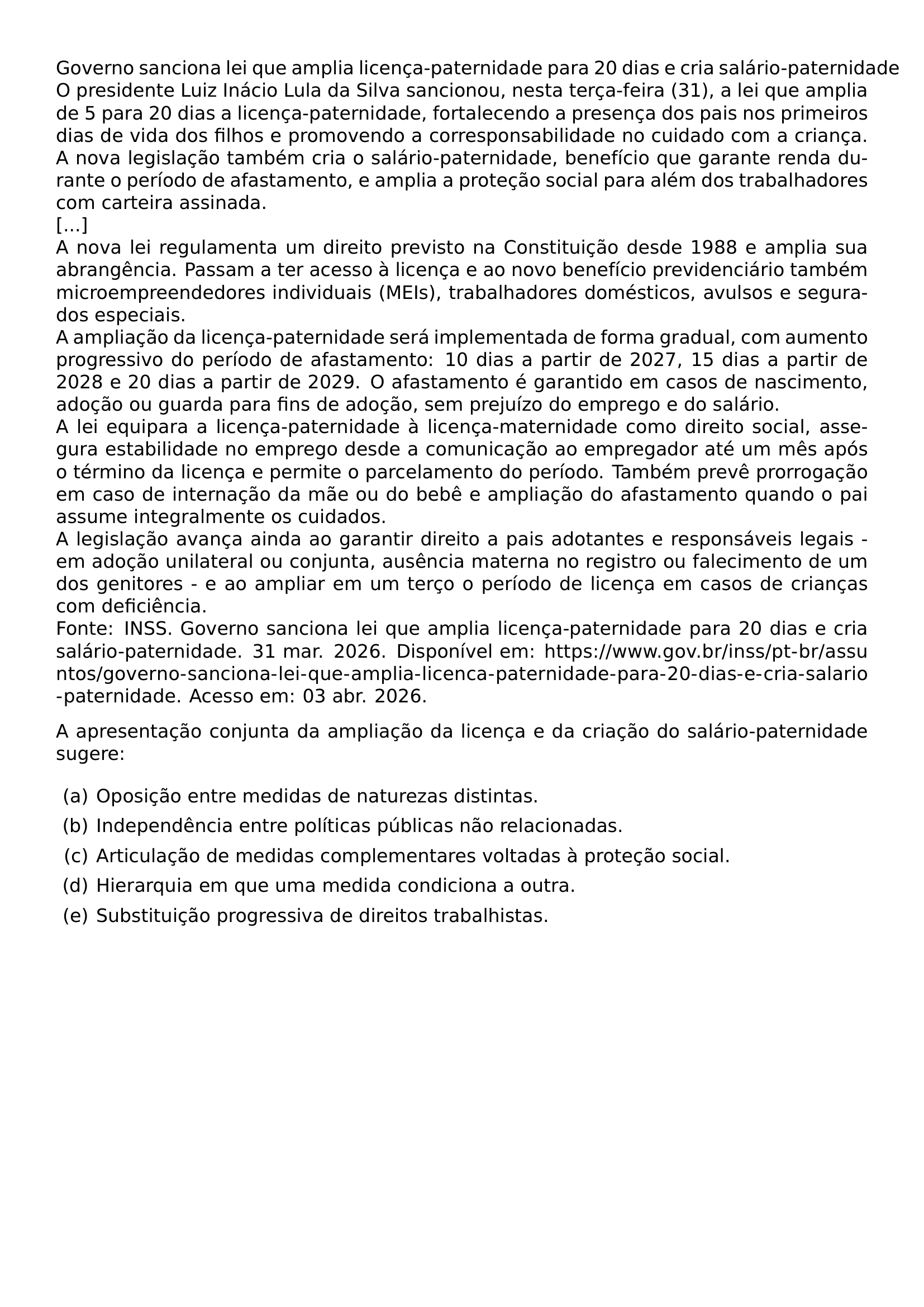 GOVERNO SANCIONA LEI QUE AMPLIA LICENCA PATERNIDADE PARA 20 DIAS E CRIA SALARIO PATERNIDADE O PRESIDENTE LUIZ INACIO LULA DA SILVA SANCIONOU NESTA TERCA FEIRA 31 A LEI QUE AMPLIA DE 5 PARA 20 DIAS A LICENCA PATERNIDADE FORTALECENDO A PRESENCA DOS PAIS NOS PRIMEIROS DIAS DE VIDA DOS FILHOS E PROMOVENDO A CORRESPONSABILIDADE NO CUIDADO COM A CRIANCA A NOVA LEGISLACAO TAMBEM CRIA O SALARIO PATERNIDADE BENEFICIO QUE GARANTE RENDA DURANTE O PERIODO DE AFASTAMENTO E AMPLIA A PROTECAO SOCIAL PARA ALEM DOS TRABALHADORES COM CARTEIRA ASSINADA A NOVA LEI REGULAMENTA UM DIREITO PREVISTO NA CONSTITUICAO DESDE 1988 E AMPLIA SUA ABRANGENCIA PASSAM A TER ACESSO A LICENCA E AO NOVO BENEFICIO PREVIDENCIARIO TAMBEM MICROEMPREENDEDORES INDIVIDUAIS MEIS TRABALHADORES DOMESTICOS AVULSOS E SEGURADOS ESPECIAIS A AMPLIACAO DA LICENCA PATERNIDADE SERA IMPLEMENTADA DE FORMA GRADUAL COM AUMENTO PROGRESSIVO DO PERIODO DE AFASTAMENTO 10 DIAS A PARTIR DE 2027 15 DIAS A PARTIR DE 2028 E 20 DIAS A PARTIR DE 2029 O AFASTAMENTO E GARANTIDO EM CASOS DE NASCIMENTO ADOCAO OU GUARDA PARA FINS DE ADOCAO SEM PREJUIZO DO EMPREGO E DO SALARIO A LEI EQUIPARA A LICENCA PATERNIDADE A LICENCA MATERNIDADE COMO DIREITO SOCIAL ASSEGURA ESTABILIDADE NO EMPREGO DESDE A COMUNICACAO AO EMPREGADOR ATE UM MES APOS O TERMINO DA LICENCA E PERMITE O PARCELAMENTO DO PERIODO TAMBEM PREVE PRORROGACAO EM CASO DE INTERNACAO DA MAE OU DO BEBE E AMPLIACAO DO AFASTAMENTO QUANDO O PAI ASSUME INTEGRALMENTE OS CUIDADOS A LEGISLACAO AVANCA AINDA AO GARANTIR DIREITO A PAIS ADOTANTES E RESPONSAVEIS LEGAIS EM ADOCAO UNILATERAL OU CONJUNTA AUSENCIA MATERNA NO REGISTRO OU FALECIMENTO DE UM DOS GENITORES E AO AMPLIAR EM UM TERCO O PERIODO DE LICENCA EM CASOS DE CRIANCAS COM DEFICIENCIA FONTE INSS GOVERNO SANCIONA LEI QUE AMPLIA LICENCA PATERNIDADE PARA 20 DIAS E CRIA SALARIO PATERNIDADE 31 MAR 2026 DISPONIVEL EM URL HTTPS WWW GOV BR INSS PT BR ASSUNTOS GOVERNO SANCIONA LEI QUE AMPLIA LICENCA PATERNIDADE PARA 20 DIAS E CRIA SALARIO PATERNIDADE ACESSO EM 03 ABR 2026 A APRESENTACAO CONJUNTA DA AMPLIACAO DA LICENCA E DA CRIACAO DO SALARIO PATERNIDADE SUGERE BEGIN ENUMERATE LABEL ALPH LEFTMARGIN ITEM A OPOSICAO ENTRE MEDIDAS DE NATUREZAS DISTINTAS ITEM B INDEPENDENCIA ENTRE POLITICAS PUBLICAS NAO RELACIONADAS ITEM C ARTICULACAO DE MEDIDAS COMPLEMENTARES VOLTADAS A PROTECAO SOCIAL ITEM D HIERARQUIA EM QUE UMA MEDIDA CONDICIONA A OUTRA ITEM E SUBSTITUICAO PROGRESSIVA DE DIREITOS TRABALHISTAS END ENUMERATE