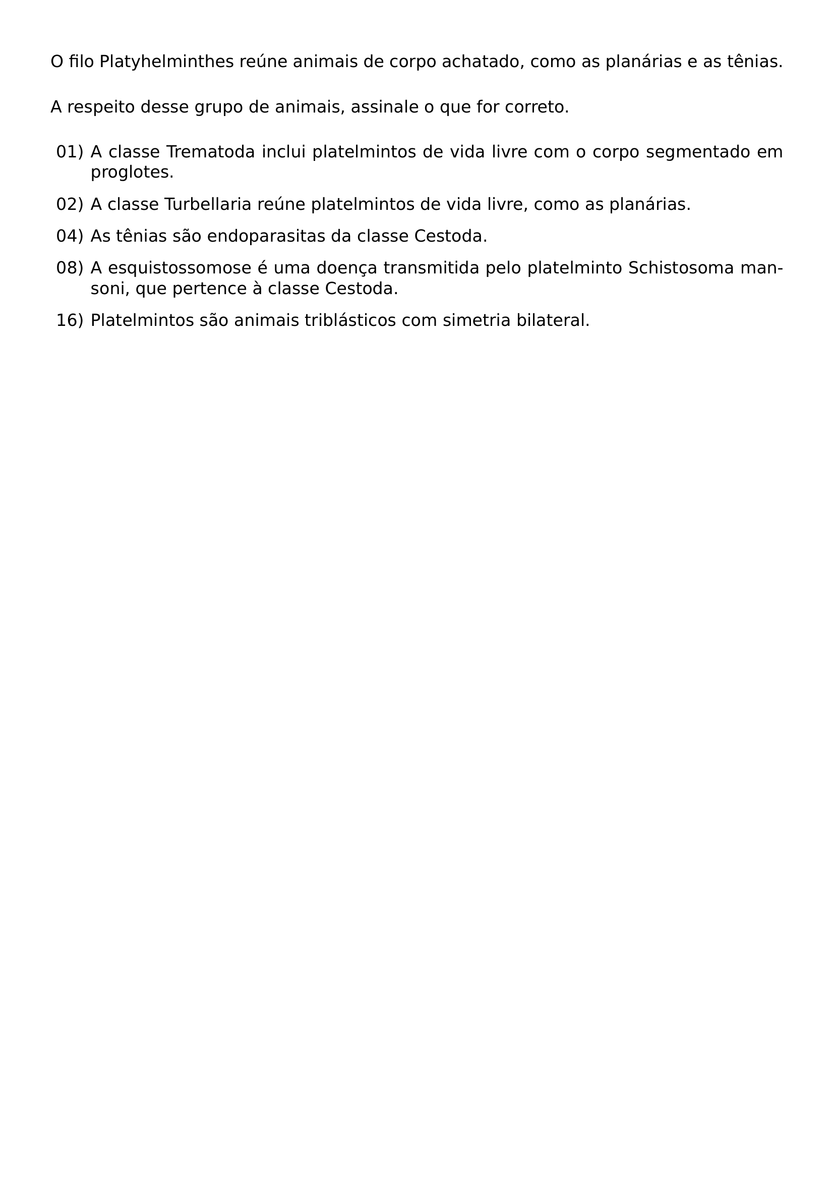 NOINDENT O FILO PLATYHELMINTHES REUNE ANIMAIS DE CORPO ACHATADO COMO AS PLANARIAS E AS TENIAS VSPACE 0 8EM NOINDENT A RESPEITO DESSE GRUPO DE ANIMAIS ASSINALE O QUE FOR CORRETO VSPACE 0 6EM BEGIN LIST SETLENGTH LEFTMARGIN 2 4EM SETLENGTH LABELWIDTH 2EM SETLENGTH LABELSEP 0 4EM SETLENGTH ITEMSEP 0 7EM SETLENGTH PARSEP 0PT SETLENGTH TOPSEP 0 2EM ITEM 01 A CLASSE TREMATODA INCLUI PLATELMINTOS DE VIDA LIVRE COM O CORPO SEGMENTADO EM PROGLOTES ITEM 02 A CLASSE TURBELLARIA REUNE PLATELMINTOS DE VIDA LIVRE COMO AS PLANARIAS ITEM 04 AS TENIAS SAO ENDOPARASITAS DA CLASSE CESTODA ITEM 08 A ESQUISTOSSOMOSE E UMA DOENCA TRANSMITIDA PELO PLATELMINTO SCHISTOSOMA MANSONI QUE PERTENCE A CLASSE CESTODA ITEM 16 PLATELMINTOS SAO ANIMAIS TRIBLASTICOS COM SIMETRIA BILATERAL END LIST