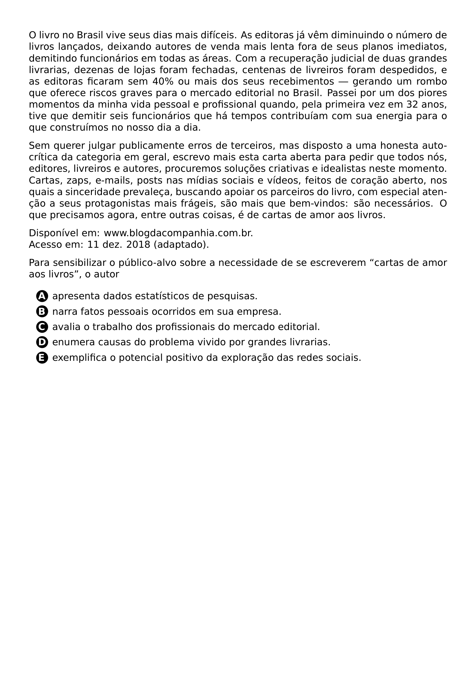 PAR O LIVRO NO BRASIL VIVE SEUS DIAS MAIS DIFICEIS AS EDITORAS JA VEM DIMINUINDO O NUMERO DE LIVROS LANCADOS DEIXANDO AUTORES DE VENDA MAIS LENTA FORA DE SEUS PLANOS IMEDIATOS DEMITINDO FUNCIONARIOS EM TODAS AS AREAS COM A RECUPERACAO JUDICIAL DE DUAS GRANDES LIVRARIAS DEZENAS DE LOJAS FORAM FECHADAS CENTENAS DE LIVREIROS FORAM DESPEDIDOS E AS EDITORAS FICARAM SEM 40 OU MAIS DOS SEUS RECEBIMENTOS GERANDO UM ROMBO QUE OFERECE RISCOS GRAVES PARA O MERCADO EDITORIAL NO BRASIL PASSEI POR UM DOS PIORES MOMENTOS DA MINHA VIDA PESSOAL E PROFISSIONAL QUANDO PELA PRIMEIRA VEZ EM 32 ANOS TIVE QUE DEMITIR SEIS FUNCIONARIOS QUE HA TEMPOS CONTRIBUIAM COM SUA ENERGIA PARA O QUE CONSTRUIMOS NO NOSSO DIA A DIA PAR SEM QUERER JULGAR PUBLICAMENTE ERROS DE TERCEIROS MAS DISPOSTO A UMA HONESTA AUTOCRITICA DA CATEGORIA EM GERAL ESCREVO MAIS ESTA CARTA ABERTA PARA PEDIR QUE TODOS NOS EDITORES LIVREIROS E AUTORES PROCUREMOS SOLUCOES CRIATIVAS E IDEALISTAS NESTE MOMENTO CARTAS ZAPS E MAILS POSTS NAS MIDIAS SOCIAIS E VIDEOS FEITOS DE CORACAO ABERTO NOS QUAIS A SINCERIDADE PREVALECA BUSCANDO APOIAR OS PARCEIROS DO LIVRO COM ESPECIAL ATENCAO A SEUS PROTAGONISTAS MAIS FRAGEIS SAO MAIS QUE BEM VINDOS SAO NECESSARIOS O QUE PRECISAMOS AGORA ENTRE OUTRAS COISAS E DE CARTAS DE AMOR AOS LIVROS PAR DISPONIVEL EM WWW BLOGDACOMPANHIA COM BR ACESSO EM 11 DEZ 2018 ADAPTADO PAR PARA SENSIBILIZAR O PUBLICO ALVO SOBRE A NECESSIDADE DE SE ESCREVEREM CARTAS DE AMOR AOS LIVROS O AUTOR CQ REPRODUCTION ALTERNATIVES BEGIN BEGIN ENUMERATE LABEL PROTECT CIRCLED ALPH ITEM PROTECT CIRCLED A APRESENTA DADOS ESTATISTICOS DE PESQUISAS ITEM PROTECT CIRCLED B NARRA FATOS PESSOAIS OCORRIDOS EM SUA EMPRESA ITEM PROTECT CIRCLED C AVALIA O TRABALHO DOS PROFISSIONAIS DO MERCADO EDITORIAL ITEM PROTECT CIRCLED D ENUMERA CAUSAS DO PROBLEMA VIVIDO POR GRANDES LIVRARIAS ITEM PROTECT CIRCLED E EXEMPLIFICA O POTENCIAL POSITIVO DA EXPLORACAO DAS REDES SOCIAIS END ENUMERATE CQ REPRODUCTION ALTERNATIVES END
