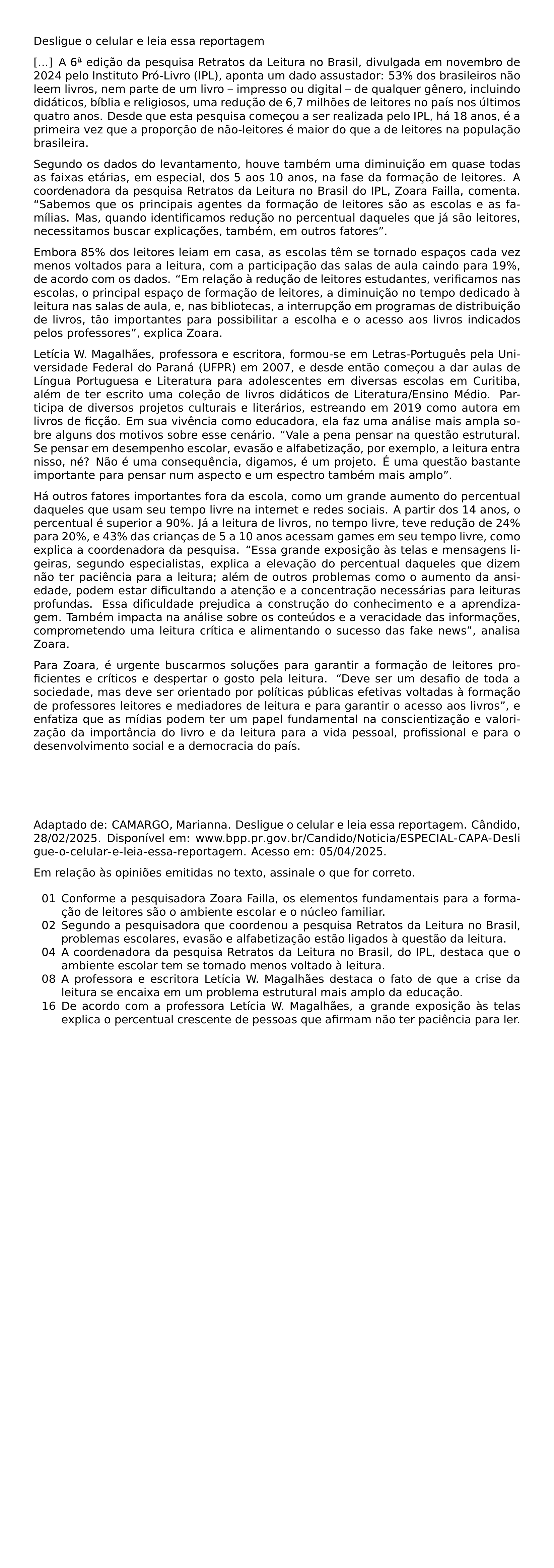 DESLIGUE O CELULAR E LEIA ESSA REPORTAGEM A 6 EDICAO DA PESQUISA RETRATOS DA LEITURA NO BRASIL DIVULGADA EM NOVEMBRO DE 2024 PELO INSTITUTO PRO LIVRO IPL APONTA UM DADO ASSUSTADOR 53 DOS BRASILEIROS NAO LEEM LIVROS NEM PARTE DE UM LIVRO IMPRESSO OU DIGITAL DE QUALQUER GENERO INCLUINDO DIDATICOS BIBLIA E RELIGIOSOS UMA REDUCAO DE 6 7 MILHOES DE LEITORES NO PAIS NOS ULTIMOS QUATRO ANOS DESDE QUE ESTA PESQUISA COMECOU A SER REALIZADA PELO IPL HA 18 ANOS E A PRIMEIRA VEZ QUE A PROPORCAO DE NAO LEITORES E MAIOR DO QUE A DE LEITORES NA POPULACAO BRASILEIRA SEGUNDO OS DADOS DO LEVANTAMENTO HOUVE TAMBEM UMA DIMINUICAO EM QUASE TODAS AS FAIXAS ETARIAS EM ESPECIAL DOS 5 AOS 10 ANOS NA FASE DA FORMACAO DE LEITORES A COORDENADORA DA PESQUISA RETRATOS DA LEITURA NO BRASIL DO IPL ZOARA FAILLA COMENTA SABEMOS QUE OS PRINCIPAIS AGENTES DA FORMACAO DE LEITORES SAO AS ESCOLAS E AS FAMILIAS MAS QUANDO IDENTIFICAMOS REDUCAO NO PERCENTUAL DAQUELES QUE JA SAO LEITORES NECESSITAMOS BUSCAR EXPLICACOES TAMBEM EM OUTROS FATORES EMBORA 85 DOS LEITORES LEIAM EM CASA AS ESCOLAS TEM SE TORNADO ESPACOS CADA VEZ MENOS VOLTADOS PARA A LEITURA COM A PARTICIPACAO DAS SALAS DE AULA CAINDO PARA 19 DE ACORDO COM OS DADOS EM RELACAO A REDUCAO DE LEITORES ESTUDANTES VERIFICAMOS NAS ESCOLAS O PRINCIPAL ESPACO DE FORMACAO DE LEITORES A DIMINUICAO NO TEMPO DEDICADO A LEITURA NAS SALAS DE AULA E NAS BIBLIOTECAS A INTERRUPCAO EM PROGRAMAS DE DISTRIBUICAO DE LIVROS TAO IMPORTANTES PARA POSSIBILITAR A ESCOLHA E O ACESSO AOS LIVROS INDICADOS PELOS PROFESSORES EXPLICA ZOARA LETICIA W MAGALHAES PROFESSORA E ESCRITORA FORMOU SE EM LETRAS PORTUGUES PELA UNIVERSIDADE FEDERAL DO PARANA UFPR EM 2007 E DESDE ENTAO COMECOU A DAR AULAS DE LINGUA PORTUGUESA E LITERATURA PARA ADOLESCENTES EM DIVERSAS ESCOLAS EM CURITIBA ALEM DE TER ESCRITO UMA COLECAO DE LIVROS DIDATICOS DE LITERATURA ENSINO MEDIO PARTICIPA DE DIVERSOS PROJETOS CULTURAIS E LITERARIOS ESTREANDO EM 2019 COMO AUTORA EM LIVROS DE FICCAO EM SUA VIVENCIA COMO EDUCADORA ELA FAZ UMA ANALISE MAIS AMPLA SOBRE ALGUNS DOS MOTIVOS SOBRE ESSE CENARIO VALE A PENA PENSAR NA QUESTAO ESTRUTURAL SE PENSAR EM DESEMPENHO ESCOLAR EVASAO E ALFABETIZACAO POR EXEMPLO A LEITURA ENTRA NISSO NE NAO E UMA CONSEQUENCIA DIGAMOS E UM PROJETO E UMA QUESTAO BASTANTE IMPORTANTE PARA PENSAR NUM ASPECTO E UM ESPECTRO TAMBEM MAIS AMPLO HA OUTROS FATORES IMPORTANTES FORA DA ESCOLA COMO UM GRANDE AUMENTO DO PERCENTUAL DAQUELES QUE USAM SEU TEMPO LIVRE NA INTERNET E REDES SOCIAIS A PARTIR DOS 14 ANOS O PERCENTUAL E SUPERIOR A 90 JA A LEITURA DE LIVROS NO TEMPO LIVRE TEVE REDUCAO DE 24 PARA 20 E 43 DAS CRIANCAS DE 5 A 10 ANOS ACESSAM GAMES EM SEU TEMPO LIVRE COMO EXPLICA A COORDENADORA DA PESQUISA ESSA GRANDE EXPOSICAO AS TELAS E MENSAGENS LIGEIRAS SEGUNDO ESPECIALISTAS EXPLICA A ELEVACAO DO PERCENTUAL DAQUELES QUE DIZEM NAO TER PACIENCIA PARA A LEITURA ALEM DE OUTROS PROBLEMAS COMO O AUMENTO DA ANSIEDADE PODEM ESTAR DIFICULTANDO A ATENCAO E A CONCENTRACAO NECESSARIAS PARA LEITURAS PROFUNDAS ESSA DIFICULDADE PREJUDICA A CONSTRUCAO DO CONHECIMENTO E A APRENDIZAGEM TAMBEM IMPACTA NA ANALISE SOBRE OS CONTEUDOS E A VERACIDADE DAS INFORMACOES COMPROMETENDO UMA LEITURA CRITICA E ALIMENTANDO O SUCESSO DAS FAKE NEWS ANALISA ZOARA PARA ZOARA E URGENTE BUSCARMOS SOLUCOES PARA GARANTIR A FORMACAO DE LEITORES PROFICIENTES E CRITICOS E DESPERTAR O GOSTO PELA LEITURA DEVE SER UM DESAFIO DE TODA A SOCIEDADE MAS DEVE SER ORIENTADO POR POLITICAS PUBLICAS EFETIVAS VOLTADAS A FORMACAO DE PROFESSORES LEITORES E MEDIADORES DE LEITURA E PARA GARANTIR O ACESSO AOS LIVROS E ENFATIZA QUE AS MIDIAS PODEM TER UM PAPEL FUNDAMENTAL NA CONSCIENTIZACAO E VALORIZACAO DA IMPORTANCIA DO LIVRO E DA LEITURA PARA A VIDA PESSOAL PROFISSIONAL E PARA O DESENVOLVIMENTO SOCIAL E A DEMOCRACIA DO PAIS ADAPTADO DE CAMARGO MARIANNA DESLIGUE O CELULAR E LEIA ESSA REPORTAGEM CANDIDO 28 02 2025 DISPONIVEL EM URL WWW BPP PR GOV BR CANDIDO NOTICIA ESPECIAL CAPA DESLIGUE O CELULAR E LEIA ESSA REPORTAGEM ACESSO EM 05 04 2025 EM RELACAO AS OPINIOES EMITIDAS NO TEXTO ASSINALE O QUE FOR CORRETO BEGIN ENUMERATE LABEL LEFTMARGIN 2 5EM LABELSEP 0 5EM ITEMSEP 0PT PARSEP 0PT ITEM 01 CONFORME A PESQUISADORA ZOARA FAILLA OS ELEMENTOS FUNDAMENTAIS PARA A FORMACAO DE LEITORES SAO O AMBIENTE ESCOLAR E O NUCLEO FAMILIAR ITEM 02 SEGUNDO A PESQUISADORA QUE COORDENOU A PESQUISA RETRATOS DA LEITURA NO BRASIL PROBLEMAS ESCOLARES EVASAO E ALFABETIZACAO ESTAO LIGADOS A QUESTAO DA LEITURA ITEM 04 A COORDENADORA DA PESQUISA RETRATOS DA LEITURA NO BRASIL DO IPL DESTACA QUE O AMBIENTE ESCOLAR TEM SE TORNADO MENOS VOLTADO A LEITURA ITEM 08 A PROFESSORA E ESCRITORA LETICIA W MAGALHAES DESTACA O FATO DE QUE A CRISE DA LEITURA SE ENCAIXA EM UM PROBLEMA ESTRUTURAL MAIS AMPLO DA EDUCACAO ITEM 16 DE ACORDO COM A PROFESSORA LETICIA W MAGALHAES A GRANDE EXPOSICAO AS TELAS EXPLICA O PERCENTUAL CRESCENTE DE PESSOAS QUE AFIRMAM NAO TER PACIENCIA PARA LER END ENUMERATE