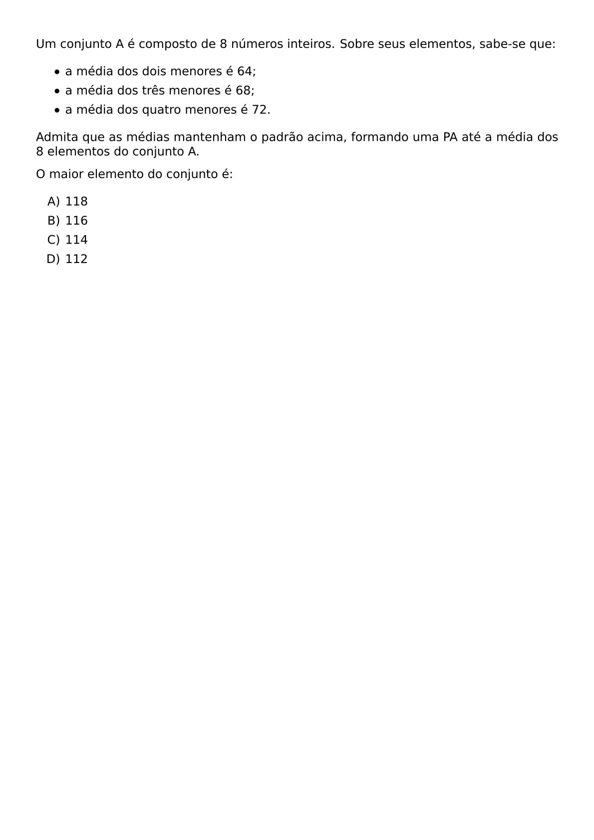 UM CONJUNTO A E COMPOSTO DE 8 NUMEROS INTEIROS SOBRE SEUS ELEMENTOS SABE SE QUE BEGIN ITEMIZE LABEL BULLET ITEM A MEDIA DOS DOIS MENORES E 64 ITEM A MEDIA DOS TRES MENORES E 68 ITEM A MEDIA DOS QUATRO MENORES E 72 END ITEMIZE ADMITA QUE AS MEDIAS MANTENHAM O PADRAO ACIMA FORMANDO UMA PA ATE A MEDIA DOS 8 ELEMENTOS DO CONJUNTO A O MAIOR ELEMENTO DO CONJUNTO E BEGIN ENUMERATE LABEL ALPH ITEM 118 ITEM 116 ITEM 114 ITEM 112 END ENUMERATE