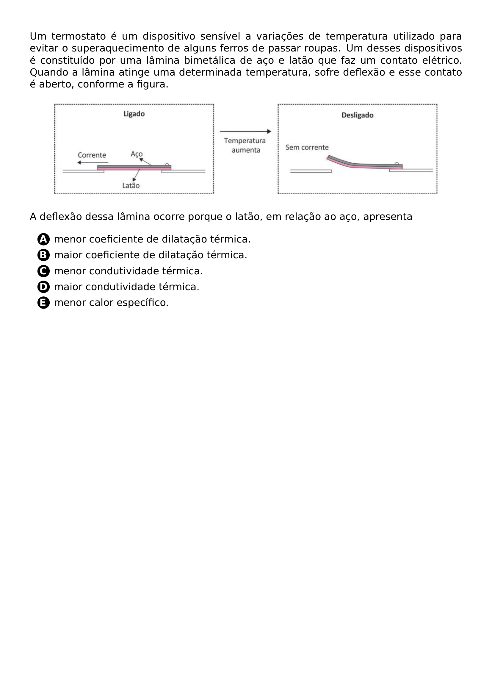 PAR UM TERMOSTATO E UM DISPOSITIVO SENSIVEL A VARIACOES DE TEMPERATURA UTILIZADO PARA EVITAR O SUPERAQUECIMENTO DE ALGUNS FERROS DE PASSAR ROUPAS UM DESSES DISPOSITIVOS E CONSTITUIDO POR UMA LAMINA BIMETALICA DE ACO E LATAO QUE FAZ UM CONTATO ELETRICO QUANDO A LAMINA ATINGE UMA DETERMINADA TEMPERATURA SOFRE DEFLEXAO E ESSE CONTATO E ABERTO CONFORME A FIGURA BEGIN CENTER INCLUDEGRAPHICS WIDTH 0 9 LINEWIDTH 20261018 192446 156 01 PNG END CENTER PAR A DEFLEXAO DESSA LAMINA OCORRE PORQUE O LATAO EM RELACAO AO ACO APRESENTA BEGIN ENUMERATE LABEL PROTECT CIRCLED ALPH ITEM PROTECT CIRCLED A MENOR COEFICIENTE DE DILATACAO TERMICA ITEM PROTECT CIRCLED B MAIOR COEFICIENTE DE DILATACAO TERMICA ITEM PROTECT CIRCLED C MENOR CONDUTIVIDADE TERMICA ITEM PROTECT CIRCLED D MAIOR CONDUTIVIDADE TERMICA ITEM PROTECT CIRCLED E MENOR CALOR ESPECIFICO END ENUMERATE