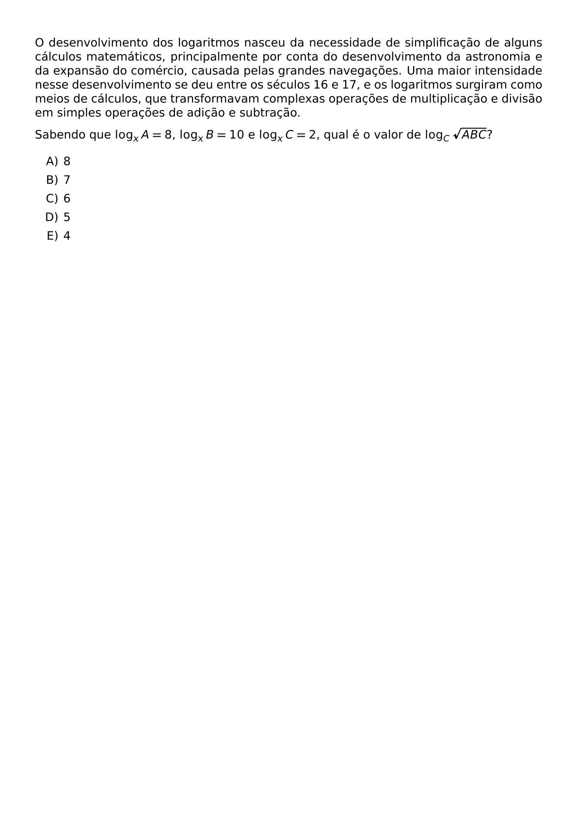 O DESENVOLVIMENTO DOS LOGARITMOS NASCEU DA NECESSIDADE DE SIMPLIFICACAO DE ALGUNS CALCULOS MATEMATICOS PRINCIPALMENTE POR CONTA DO DESENVOLVIMENTO DA ASTRONOMIA E DA EXPANSAO DO COMERCIO CAUSADA PELAS GRANDES NAVEGACOES UMA MAIOR INTENSIDADE NESSE DESENVOLVIMENTO SE DEU ENTRE OS SECULOS 16 E 17 E OS LOGARITMOS SURGIRAM COMO MEIOS DE CALCULOS QUE TRANSFORMAVAM COMPLEXAS OPERACOES DE MULTIPLICACAO E DIVISAO EM SIMPLES OPERACOES DE ADICAO E SUBTRACAO SABENDO QUE LOG X A 8 LOG X B 10 E LOG X C 2 QUAL E O VALOR DE LOG C SQRT ABC BEGIN ENUMERATE LABEL ALPH ITEM 8 ITEM 7 ITEM 6 ITEM 5 ITEM 4 END ENUMERATE