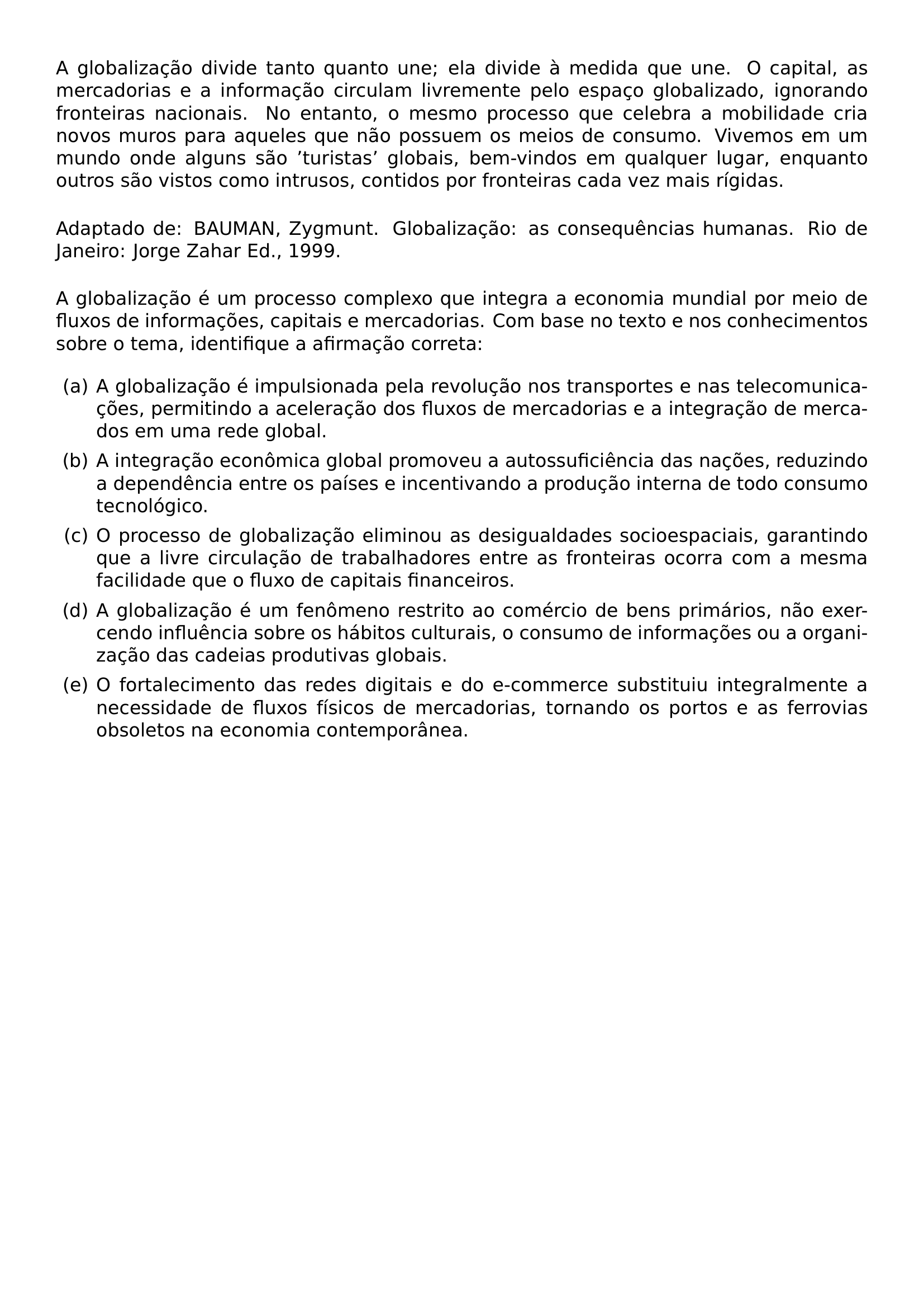 NOINDENT A GLOBALIZACAO DIVIDE TANTO QUANTO UNE ELA DIVIDE A MEDIDA QUE UNE O CAPITAL AS MERCADORIAS E A INFORMACAO CIRCULAM LIVREMENTE PELO ESPACO GLOBALIZADO IGNORANDO FRONTEIRAS NACIONAIS NO ENTANTO O MESMO PROCESSO QUE CELEBRA A MOBILIDADE CRIA NOVOS MUROS PARA AQUELES QUE NAO POSSUEM OS MEIOS DE CONSUMO VIVEMOS EM UM MUNDO ONDE ALGUNS SAO TURISTAS GLOBAIS BEM VINDOS EM QUALQUER LUGAR ENQUANTO OUTROS SAO VISTOS COMO INTRUSOS CONTIDOS POR FRONTEIRAS CADA VEZ MAIS RIGIDAS PAR NOINDENT PAR ADAPTADO DE BAUMAN ZYGMUNT GLOBALIZACAO AS CONSEQUENCIAS HUMANAS RIO DE JANEIRO JORGE ZAHAR ED 1999 PAR NOINDENT PAR A GLOBALIZACAO E UM PROCESSO COMPLEXO QUE INTEGRA A ECONOMIA MUNDIAL POR MEIO DE FLUXOS DE INFORMACOES CAPITAIS E MERCADORIAS COM BASE NO TEXTO E NOS CONHECIMENTOS SOBRE O TEMA IDENTIFIQUE A AFIRMACAO CORRETA BEGIN ENUMERATE LABEL ALPH LEFTMARGIN ITEM A A GLOBALIZACAO E IMPULSIONADA PELA REVOLUCAO NOS TRANSPORTES E NAS TELECOMUNICACOES PERMITINDO A ACELERACAO DOS FLUXOS DE MERCADORIAS E A INTEGRACAO DE MERCADOS EM UMA REDE GLOBAL ITEM B A INTEGRACAO ECONOMICA GLOBAL PROMOVEU A AUTOSSUFICIENCIA DAS NACOES REDUZINDO A DEPENDENCIA ENTRE OS PAISES E INCENTIVANDO A PRODUCAO INTERNA DE TODO CONSUMO TECNOLOGICO ITEM C O PROCESSO DE GLOBALIZACAO ELIMINOU AS DESIGUALDADES SOCIOESPACIAIS GARANTINDO QUE A LIVRE CIRCULACAO DE TRABALHADORES ENTRE AS FRONTEIRAS OCORRA COM A MESMA FACILIDADE QUE O FLUXO DE CAPITAIS FINANCEIROS ITEM D A GLOBALIZACAO E UM FENOMENO RESTRITO AO COMERCIO DE BENS PRIMARIOS NAO EXERCENDO INFLUENCIA SOBRE OS HABITOS CULTURAIS O CONSUMO DE INFORMACOES OU A ORGANIZACAO DAS CADEIAS PRODUTIVAS GLOBAIS ITEM E O FORTALECIMENTO DAS REDES DIGITAIS E DO E COMMERCE SUBSTITUIU INTEGRALMENTE A NECESSIDADE DE FLUXOS FISICOS DE MERCADORIAS TORNANDO OS PORTOS E AS FERROVIAS OBSOLETOS NA ECONOMIA CONTEMPORANEA END ENUMERATE