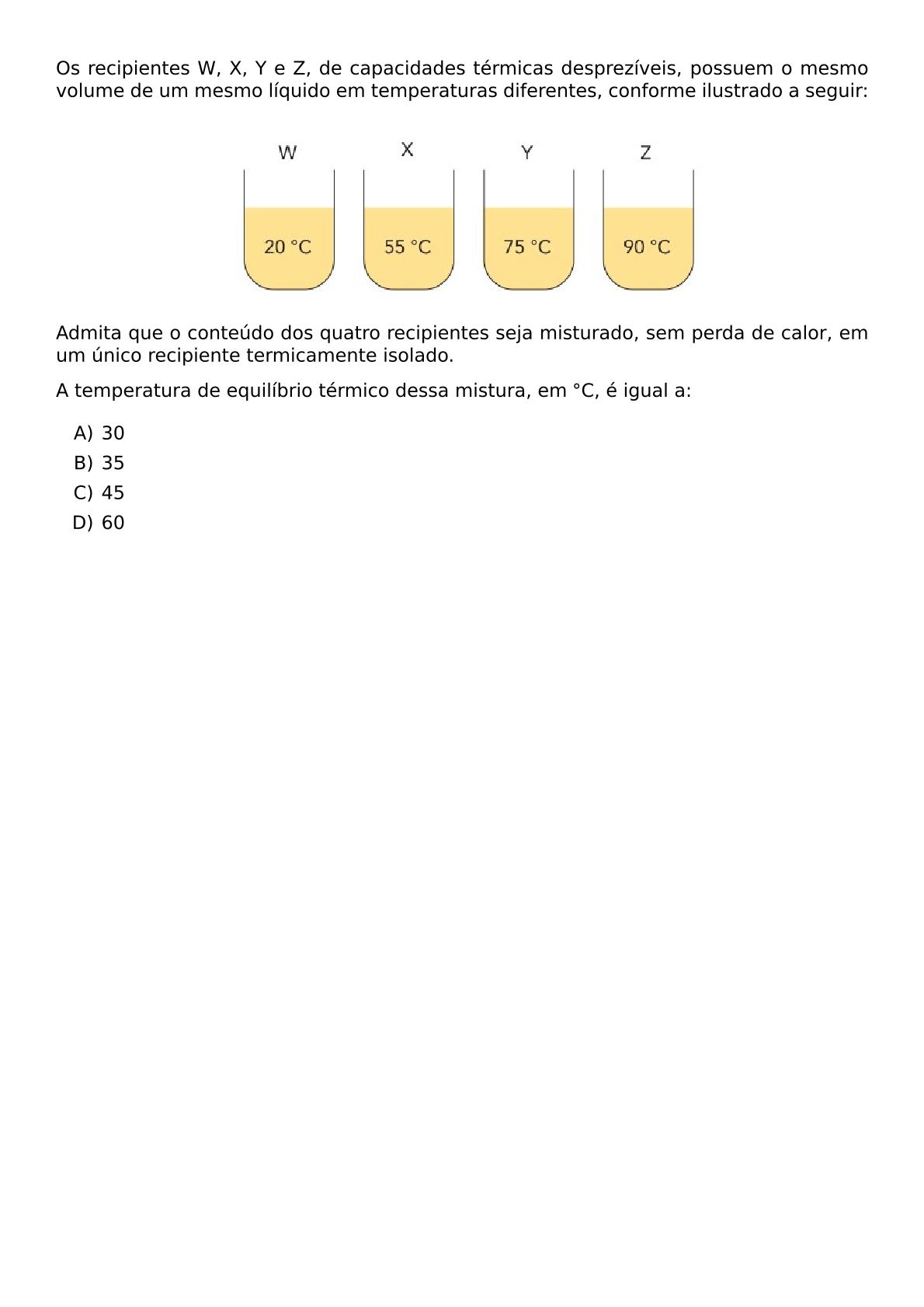 OS RECIPIENTES W X Y E Z DE CAPACIDADES TERMICAS DESPREZIVEIS POSSUEM O MESMO VOLUME DE UM MESMO LIQUIDO EM TEMPERATURAS DIFERENTES CONFORME ILUSTRADO A SEGUIR BEGIN CENTER INCLUDEGRAPHICS WIDTH 0 6 TEXTWIDTH REPRO IMG 0 20260602 133609 JPG END CENTER ADMITA QUE O CONTEUDO DOS QUATRO RECIPIENTES SEJA MISTURADO SEM PERDA DE CALOR EM UM UNICO RECIPIENTE TERMICAMENTE ISOLADO A TEMPERATURA DE EQUILIBRIO TERMICO DESSA MISTURA EM CIRC C E IGUAL A BEGIN ENUMERATE LABEL ALPH ITEM 30 ITEM 35 ITEM 45 ITEM 60 END ENUMERATE