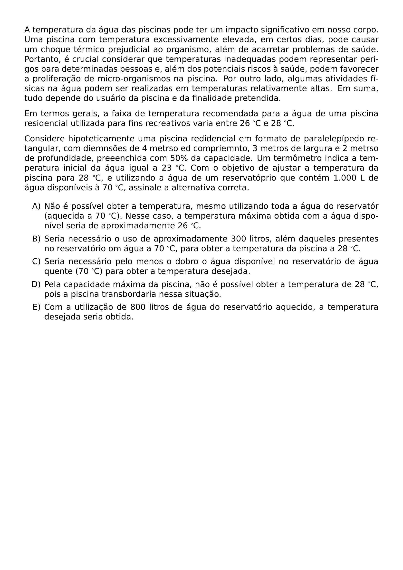 A TEMPERATURA DA AGUA DAS PISCINAS PODE TER UM IMPACTO SIGNIFICATIVO EM NOSSO CORPO UMA PISCINA COM TEMPERATURA EXCESSIVAMENTE ELEVADA EM CERTOS DIAS PODE CAUSAR UM CHOQUE TERMICO PREJUDICIAL AO ORGANISMO ALEM DE ACARRETAR PROBLEMAS DE SAUDE PORTANTO E CRUCIAL CONSIDERAR QUE TEMPERATURAS INADEQUADAS PODEM REPRESENTAR PERIGOS PARA DETERMINADAS PESSOAS E ALEM DOS POTENCIAIS RISCOS A SAUDE PODEM FAVORECER A PROLIFERACAO DE MICRO ORGANISMOS NA PISCINA POR OUTRO LADO ALGUMAS ATIVIDADES FISICAS NA AGUA PODEM SER REALIZADAS EM TEMPERATURAS RELATIVAMENTE ALTAS EM SUMA TUDO DEPENDE DO USUARIO DA PISCINA E DA FINALIDADE PRETENDIDA EM TERMOS GERAIS A FAIXA DE TEMPERATURA RECOMENDADA PARA A AGUA DE UMA PISCINA RESIDENCIAL UTILIZADA PARA FINS RECREATIVOS VARIA ENTRE 26 C E 28 C CONSIDERE HIPOTETICAMENTE UMA PISCINA REDIDENCIAL EM FORMATO DE PARALELEPIPEDO RETANGULAR COM DIEMNSOES DE 4 METRSO ED COMPRIEMNTO 3 METROS DE LARGURA E 2 METRSO DE PROFUNDIDADE PREEENCHIDA COM 50 DA CAPACIDADE UM TERMOMETRO INDICA A TEMPERATURA INICIAL DA AGUA IGUAL A 23 C COM O OBJETIVO DE AJUSTAR A TEMPERATURA DA PISCINA PARA 28 C E UTILIZANDO A AGUA DE UM RESERVATOPRIO QUE CONTEM 1 000 L DE AGUA DISPONIVEIS A 70 C ASSINALE A ALTERNATIVA CORRETA BEGIN ENUMERATE LABEL ALPH ITEM NAO E POSSIVEL OBTER A TEMPERATURA MESMO UTILIZANDO TODA A AGUA DO RESERVATOR AQUECIDA A 70 C NESSE CASO A TEMPERATURA MAXIMA OBTIDA COM A AGUA DISPONIVEL SERIA DE APROXIMADAMENTE 26 C ITEM SERIA NECESSARIO O USO DE APROXIMADAMENTE 300 LITROS ALEM DAQUELES PRESENTES NO RESERVATORIO OM AGUA A 70 C PARA OBTER A TEMPERATURA DA PISCINA A 28 C ITEM SERIA NECESSARIO PELO MENOS O DOBRO O AGUA DISPONIVEL NO RESERVATORIO DE AGUA QUENTE 70 C PARA OBTER A TEMPERATURA DESEJADA ITEM PELA CAPACIDADE MAXIMA DA PISCINA NAO E POSSIVEL OBTER A TEMPERATURA DE 28 C POIS A PISCINA TRANSBORDARIA NESSA SITUACAO ITEM COM A UTILIZACAO DE 800 LITROS DE AGUA DO RESERVATORIO AQUECIDO A TEMPERATURA DESEJADA SERIA OBTIDA END ENUMERATE