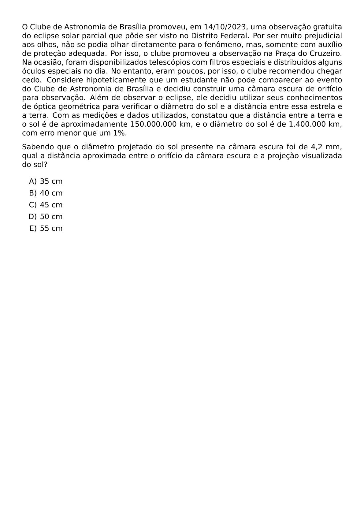 O CLUBE DE ASTRONOMIA DE BRASILIA PROMOVEU EM 14 10 2023 UMA OBSERVACAO GRATUITA DO ECLIPSE SOLAR PARCIAL QUE PODE SER VISTO NO DISTRITO FEDERAL POR SER MUITO PREJUDICIAL AOS OLHOS NAO SE PODIA OLHAR DIRETAMENTE PARA O FENOMENO MAS SOMENTE COM AUXILIO DE PROTECAO ADEQUADA POR ISSO O CLUBE PROMOVEU A OBSERVACAO NA PRACA DO CRUZEIRO NA OCASIAO FORAM DISPONIBILIZADOS TELESCOPIOS COM FILTROS ESPECIAIS E DISTRIBUIDOS ALGUNS OCULOS ESPECIAIS NO DIA NO ENTANTO ERAM POUCOS POR ISSO O CLUBE RECOMENDOU CHEGAR CEDO CONSIDERE HIPOTETICAMENTE QUE UM ESTUDANTE NAO PODE COMPARECER AO EVENTO DO CLUBE DE ASTRONOMIA DE BRASILIA E DECIDIU CONSTRUIR UMA CAMARA ESCURA DE ORIFICIO PARA OBSERVACAO ALEM DE OBSERVAR O ECLIPSE ELE DECIDIU UTILIZAR SEUS CONHECIMENTOS DE OPTICA GEOMETRICA PARA VERIFICAR O DIAMETRO DO SOL E A DISTANCIA ENTRE ESSA ESTRELA E A TERRA COM AS MEDICOES E DADOS UTILIZADOS CONSTATOU QUE A DISTANCIA ENTRE A TERRA E O SOL E DE APROXIMADAMENTE 150 000 000 KM E O DIAMETRO DO SOL E DE 1 400 000 KM COM ERRO MENOR QUE UM 1 SABENDO QUE O DIAMETRO PROJETADO DO SOL PRESENTE NA CAMARA ESCURA FOI DE 4 2 MM QUAL A DISTANCIA APROXIMADA ENTRE O ORIFICIO DA CAMARA ESCURA E A PROJECAO VISUALIZADA DO SOL BEGIN ENUMERATE LABEL ALPH ITEM 35 CM ITEM 40 CM ITEM 45 CM ITEM 50 CM ITEM 55 CM END ENUMERATE