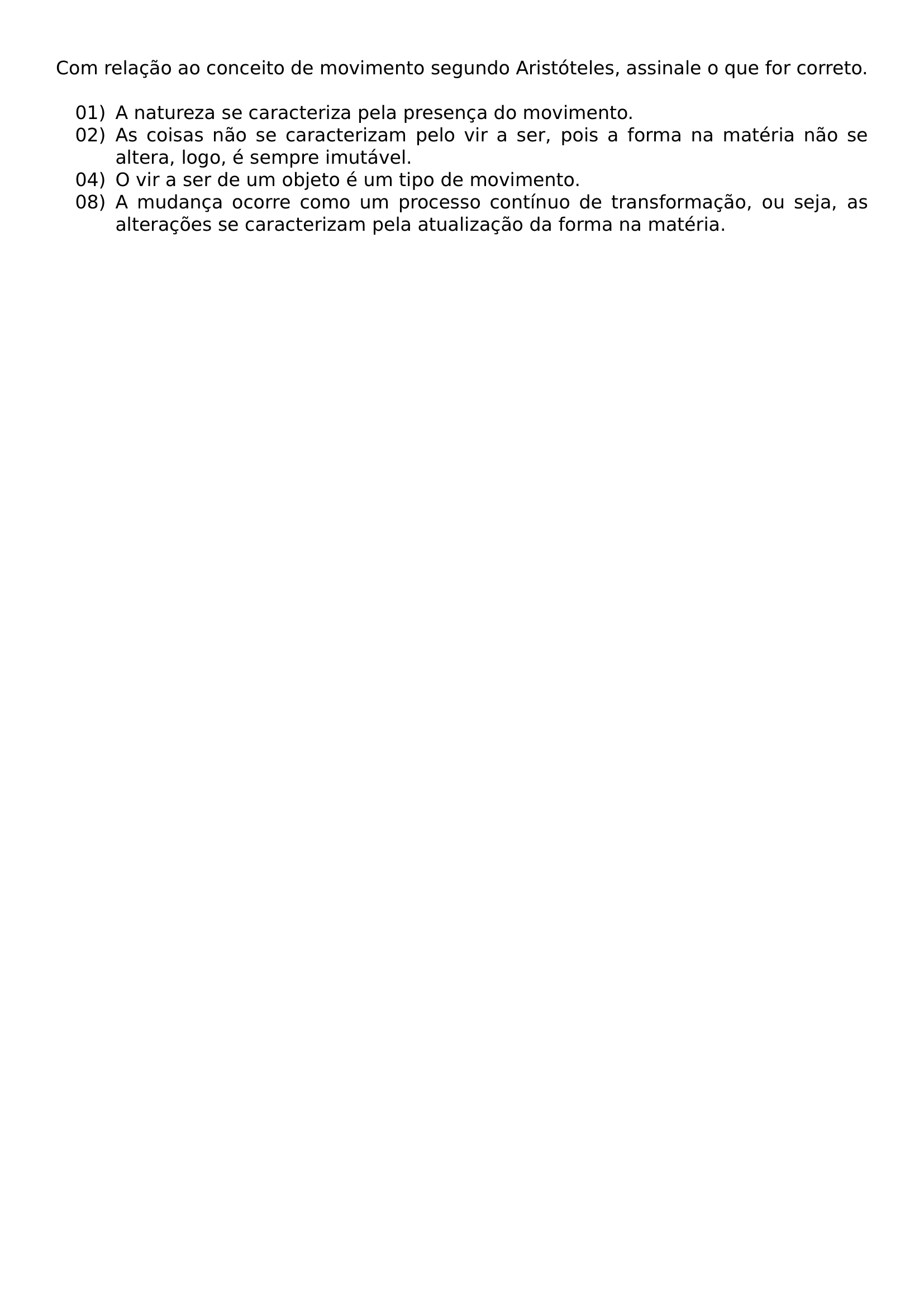 COM RELACAO AO CONCEITO DE MOVIMENTO SEGUNDO ARISTOTELES ASSINALE O QUE FOR CORRETO BEGIN LIST SETLENGTH LABELWIDTH 2 5EM SETLENGTH LEFTMARGIN 3 2EM SETLENGTH LABELSEP 0 5EM SETLENGTH ITEMSEP 0PT SETLENGTH PARSEP 0PT SETLENGTH TOPSEP 0 5EM ITEM 01 A NATUREZA SE CARACTERIZA PELA PRESENCA DO MOVIMENTO ITEM 02 AS COISAS NAO SE CARACTERIZAM PELO VIR A SER POIS A FORMA NA MATERIA NAO SE ALTERA LOGO E SEMPRE IMUTAVEL ITEM 04 O VIR A SER DE UM OBJETO E UM TIPO DE MOVIMENTO ITEM 08 A MUDANCA OCORRE COMO UM PROCESSO CONTINUO DE TRANSFORMACAO OU SEJA AS ALTERACOES SE CARACTERIZAM PELA ATUALIZACAO DA FORMA NA MATERIA END LIST