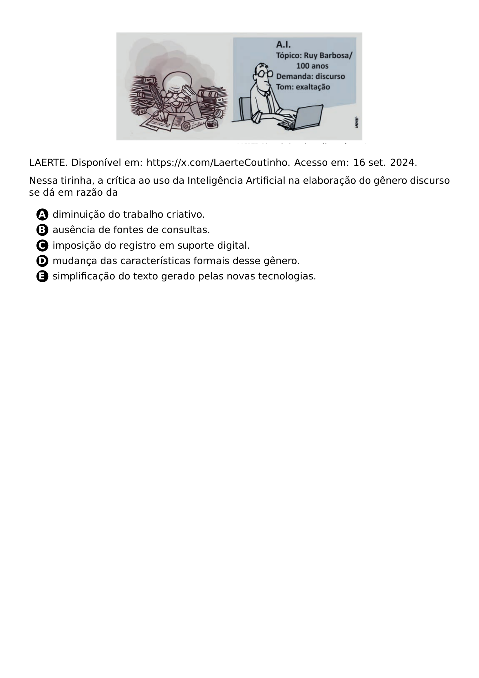BEGIN CENTER INCLUDEGRAPHICS WIDTH 0 6 LINEWIDTH 20261021 192546 091 01 PNG END CENTER LAERTE DISPONIVEL EM URL HTTPS X COM LAERTECOUTINHO ACESSO EM 16 SET 2024 PAR NESSA TIRINHA A CRITICA AO USO DA INTELIGENCIA ARTIFICIAL NA ELABORACAO DO GENERO DISCURSO SE DA EM RAZAO DA CQ REPRODUCTION ALTERNATIVES BEGIN BEGIN ENUMERATE LABEL PROTECT CIRCLED ALPH ITEM PROTECT CIRCLED A DIMINUICAO DO TRABALHO CRIATIVO ITEM PROTECT CIRCLED B AUSENCIA DE FONTES DE CONSULTAS ITEM PROTECT CIRCLED C IMPOSICAO DO REGISTRO EM SUPORTE DIGITAL ITEM PROTECT CIRCLED D MUDANCA DAS CARACTERISTICAS FORMAIS DESSE GENERO ITEM PROTECT CIRCLED E SIMPLIFICACAO DO TEXTO GERADO PELAS NOVAS TECNOLOGIAS END ENUMERATE CQ REPRODUCTION ALTERNATIVES END