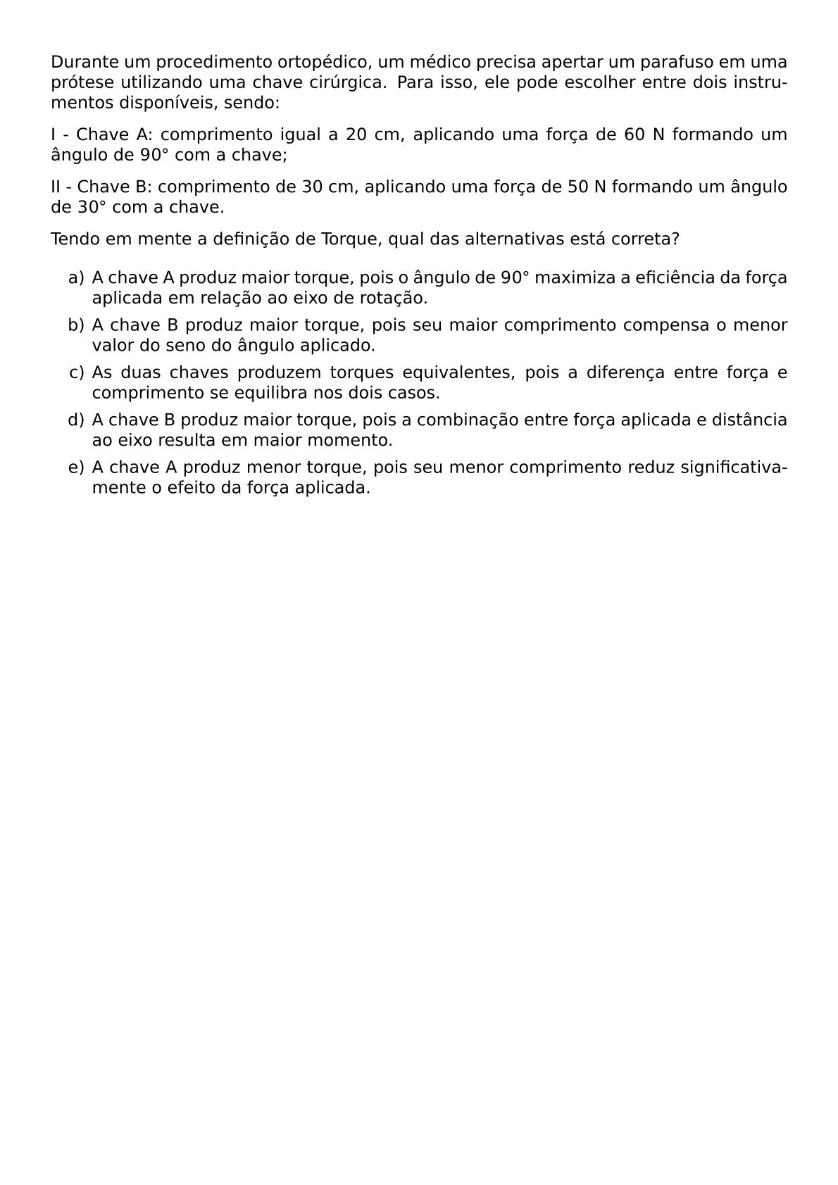 DURANTE UM PROCEDIMENTO ORTOPEDICO UM MEDICO PRECISA APERTAR UM PARAFUSO EM UMA PROTESE UTILIZANDO UMA CHAVE CIRURGICA PARA ISSO ELE PODE ESCOLHER ENTRE DOIS INSTRUMENTOS DISPONIVEIS SENDO I CHAVE A COMPRIMENTO IGUAL A 20 CM APLICANDO UMA FORCA DE 60 N FORMANDO UM ANGULO DE 90 CIRC COM A CHAVE II CHAVE B COMPRIMENTO DE 30 CM APLICANDO UMA FORCA DE 50 N FORMANDO UM ANGULO DE 30 CIRC COM A CHAVE TENDO EM MENTE A DEFINICAO DE TORQUE QUAL DAS ALTERNATIVAS ESTA CORRETA BEGIN ENUMERATE LABEL ALPH ITEM A CHAVE A PRODUZ MAIOR TORQUE POIS O ANGULO DE 90 CIRC MAXIMIZA A EFICIENCIA DA FORCA APLICADA EM RELACAO AO EIXO DE ROTACAO ITEM A CHAVE B PRODUZ MAIOR TORQUE POIS SEU MAIOR COMPRIMENTO COMPENSA O MENOR VALOR DO SENO DO ANGULO APLICADO ITEM AS DUAS CHAVES PRODUZEM TORQUES EQUIVALENTES POIS A DIFERENCA ENTRE FORCA E COMPRIMENTO SE EQUILIBRA NOS DOIS CASOS ITEM A CHAVE B PRODUZ MAIOR TORQUE POIS A COMBINACAO ENTRE FORCA APLICADA E DISTANCIA AO EIXO RESULTA EM MAIOR MOMENTO ITEM A CHAVE A PRODUZ MENOR TORQUE POIS SEU MENOR COMPRIMENTO REDUZ SIGNIFICATIVAMENTE O EFEITO DA FORCA APLICADA END ENUMERATE