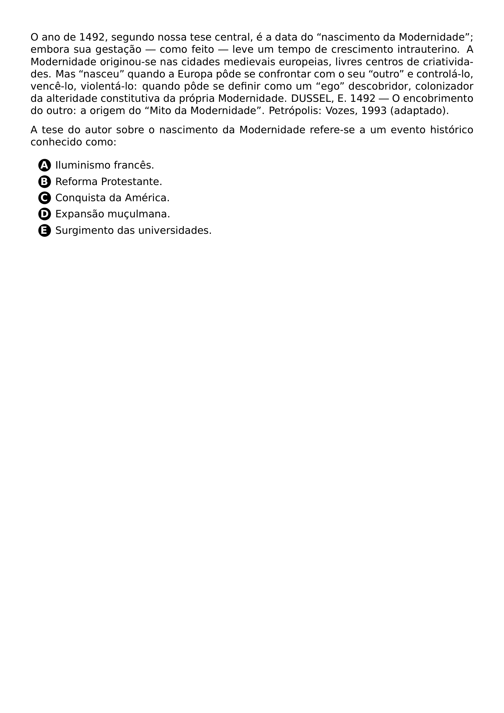 PAR O ANO DE 1492 SEGUNDO NOSSA TESE CENTRAL E A DATA DO NASCIMENTO DA MODERNIDADE EMBORA SUA GESTACAO COMO FEITO LEVE UM TEMPO DE CRESCIMENTO INTRAUTERINO A MODERNIDADE ORIGINOU SE NAS CIDADES MEDIEVAIS EUROPEIAS LIVRES CENTROS DE CRIATIVIDADES MAS NASCEU QUANDO A EUROPA PODE SE CONFRONTAR COM O SEU OUTRO E CONTROLA LO VENCE LO VIOLENTA LO QUANDO PODE SE DEFINIR COMO UM EGO DESCOBRIDOR COLONIZADOR DA ALTERIDADE CONSTITUTIVA DA PROPRIA MODERNIDADE DUSSEL E 1492 O ENCOBRIMENTO DO OUTRO A ORIGEM DO MITO DA MODERNIDADE PETROPOLIS VOZES 1993 ADAPTADO PAR A TESE DO AUTOR SOBRE O NASCIMENTO DA MODERNIDADE REFERE SE A UM EVENTO HISTORICO CONHECIDO COMO CQ REPRODUCTION ALTERNATIVES BEGIN BEGIN ENUMERATE LABEL PROTECT CIRCLED ALPH ITEM PROTECT CIRCLED A ILUMINISMO FRANCES ITEM PROTECT CIRCLED B REFORMA PROTESTANTE ITEM PROTECT CIRCLED C CONQUISTA DA AMERICA ITEM PROTECT CIRCLED D EXPANSAO MUCULMANA ITEM PROTECT CIRCLED E SURGIMENTO DAS UNIVERSIDADES END ENUMERATE CQ REPRODUCTION ALTERNATIVES END