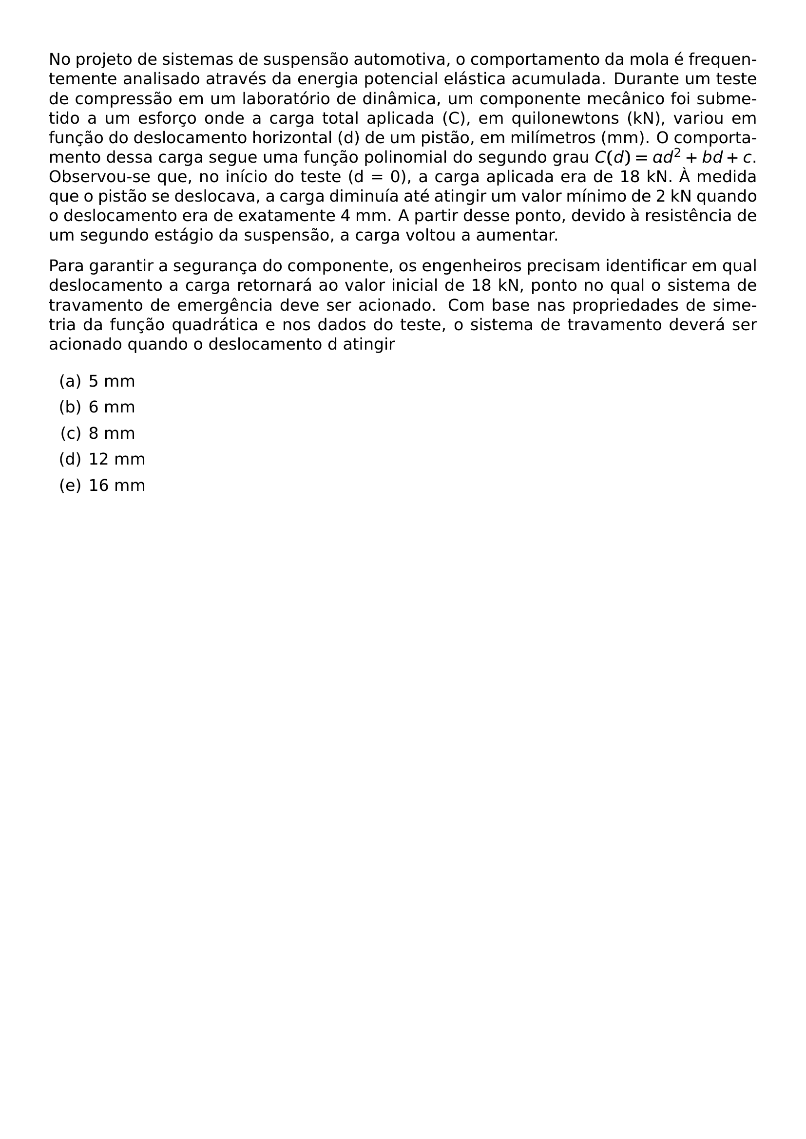 NO PROJETO DE SISTEMAS DE SUSPENSAO AUTOMOTIVA O COMPORTAMENTO DA MOLA E FREQUENTEMENTE ANALISADO ATRAVES DA ENERGIA POTENCIAL ELASTICA ACUMULADA DURANTE UM TESTE DE COMPRESSAO EM UM LABORATORIO DE DINAMICA UM COMPONENTE MECANICO FOI SUBMETIDO A UM ESFORCO ONDE A CARGA TOTAL APLICADA C EM QUILONEWTONS KN VARIOU EM FUNCAO DO DESLOCAMENTO HORIZONTAL D DE UM PISTAO EM MILIMETROS MM O COMPORTAMENTO DESSA CARGA SEGUE UMA FUNCAO POLINOMIAL DO SEGUNDO GRAU C D AD 2 BD C OBSERVOU SE QUE NO INICIO DO TESTE D 0 A CARGA APLICADA ERA DE 18 KN A MEDIDA QUE O PISTAO SE DESLOCAVA A CARGA DIMINUIA ATE ATINGIR UM VALOR MINIMO DE 2 KN QUANDO O DESLOCAMENTO ERA DE EXATAMENTE 4 MM A PARTIR DESSE PONTO DEVIDO A RESISTENCIA DE UM SEGUNDO ESTAGIO DA SUSPENSAO A CARGA VOLTOU A AUMENTAR PARA GARANTIR A SEGURANCA DO COMPONENTE OS ENGENHEIROS PRECISAM IDENTIFICAR EM QUAL DESLOCAMENTO A CARGA RETORNARA AO VALOR INICIAL DE 18 KN PONTO NO QUAL O SISTEMA DE TRAVAMENTO DE EMERGENCIA DEVE SER ACIONADO COM BASE NAS PROPRIEDADES DE SIMETRIA DA FUNCAO QUADRATICA E NOS DADOS DO TESTE O SISTEMA DE TRAVAMENTO DEVERA SER ACIONADO QUANDO O DESLOCAMENTO D ATINGIR BEGIN ENUMERATE LABEL ALPH ITEM 5 MM ITEM 6 MM ITEM 8 MM ITEM 12 MM ITEM 16 MM END ENUMERATE