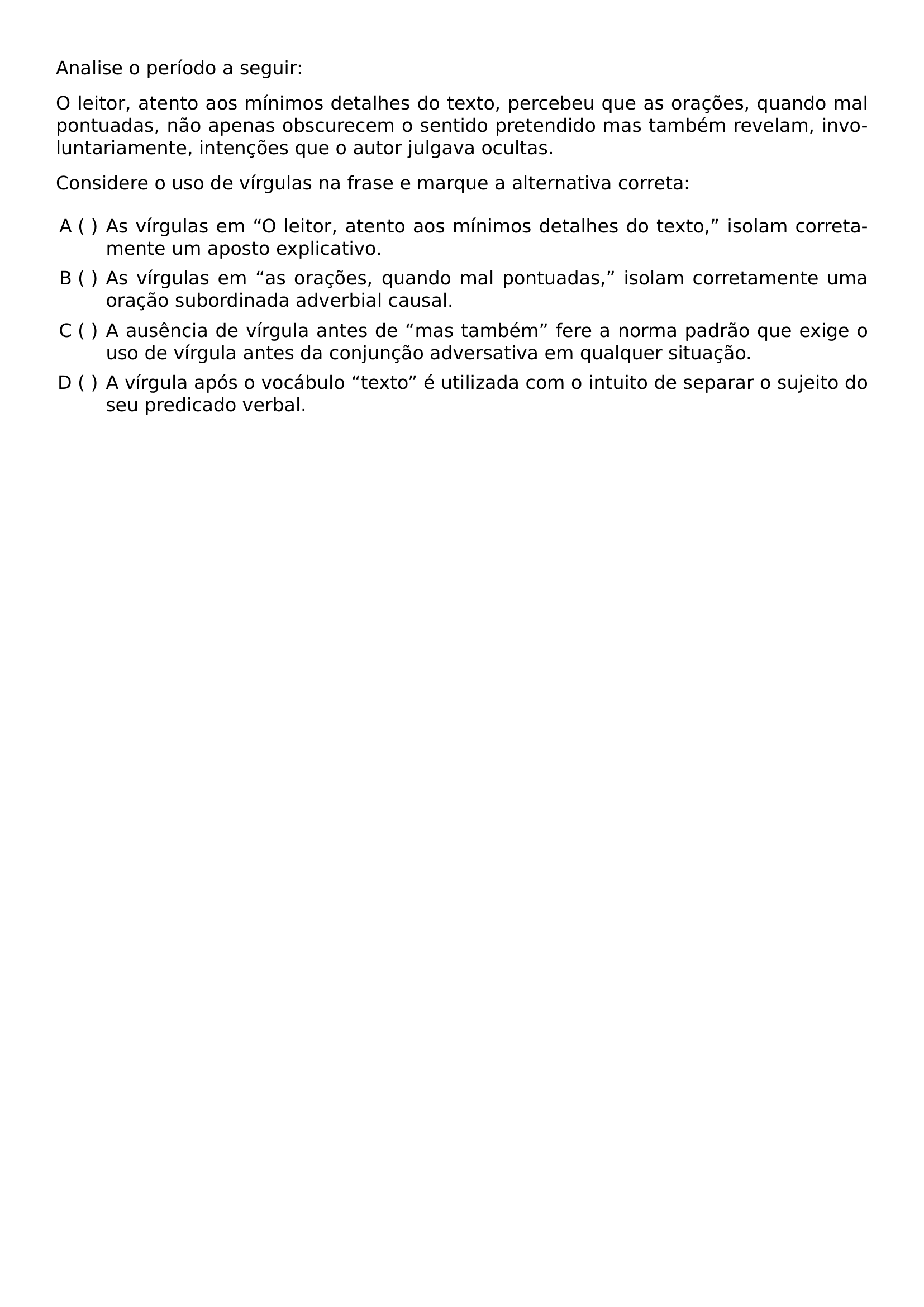 ANALISE O PERIODO A SEGUIR O LEITOR ATENTO AOS MINIMOS DETALHES DO TEXTO PERCEBEU QUE AS ORACOES QUANDO MAL PONTUADAS NAO APENAS OBSCURECEM O SENTIDO PRETENDIDO MAS TAMBEM REVELAM INVOLUNTARIAMENTE INTENCOES QUE O AUTOR JULGAVA OCULTAS CONSIDERE O USO DE VIRGULAS NA FRASE E MARQUE A ALTERNATIVA CORRETA BEGIN ENUMERATE LABEL ALPH LEFTMARGIN ITEM AS VIRGULAS EM O LEITOR ATENTO AOS MINIMOS DETALHES DO TEXTO ISOLAM CORRETAMENTE UM APOSTO EXPLICATIVO ITEM AS VIRGULAS EM AS ORACOES QUANDO MAL PONTUADAS ISOLAM CORRETAMENTE UMA ORACAO SUBORDINADA ADVERBIAL CAUSAL ITEM A AUSENCIA DE VIRGULA ANTES DE MAS TAMBEM FERE A NORMA PADRAO QUE EXIGE O USO DE VIRGULA ANTES DA CONJUNCAO ADVERSATIVA EM QUALQUER SITUACAO ITEM A VIRGULA APOS O VOCABULO TEXTO E UTILIZADA COM O INTUITO DE SEPARAR O SUJEITO DO SEU PREDICADO VERBAL END ENUMERATE