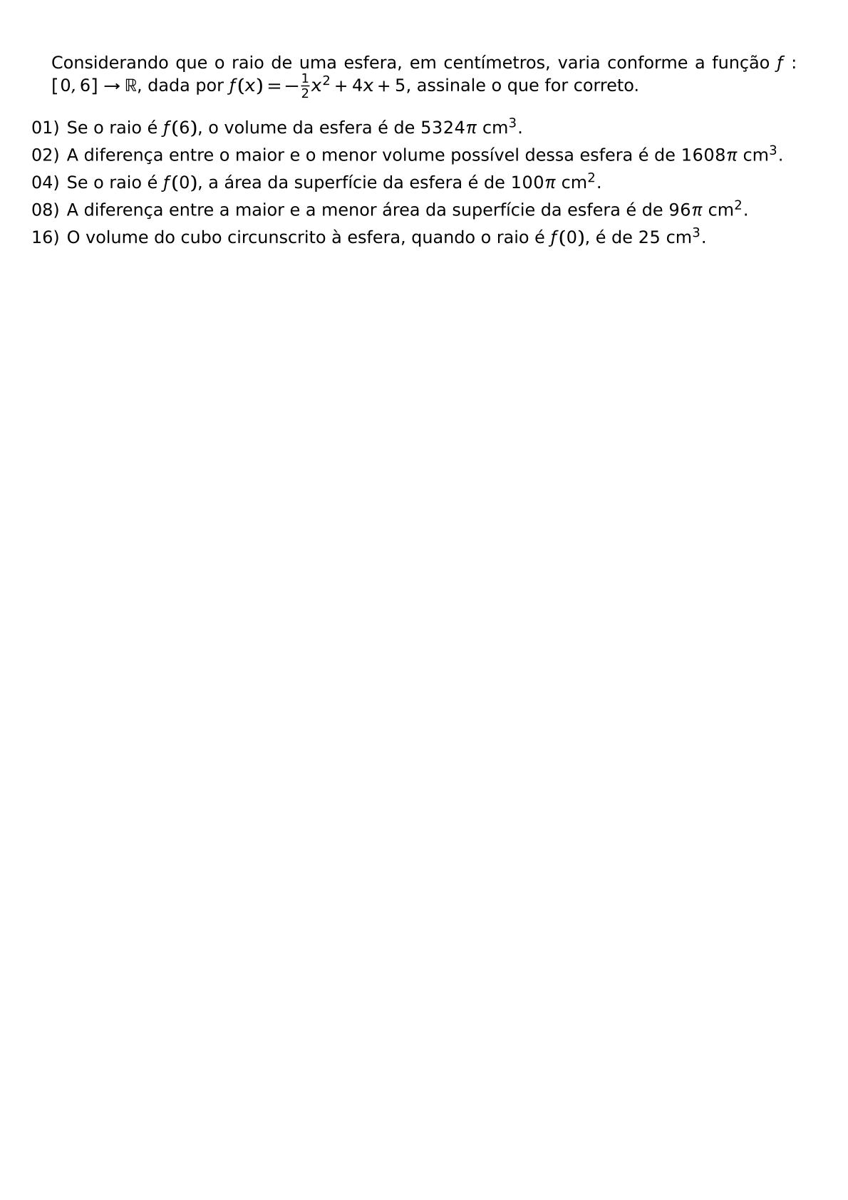 CONSIDERANDO QUE O RAIO DE UMA ESFERA EM CENTIMETROS VARIA CONFORME A FUNCAO F 0 6 RIGHTARROW MATHBB R DADA POR F X FRAC 1 2 X 2 4X 5 ASSINALE O QUE FOR CORRETO BEGIN ITEMIZE LEFTMARGIN ITEM 01 SE O RAIO E F 6 O VOLUME DA ESFERA E DE 5324 PI TEXT CM 3 ITEM 02 A DIFERENCA ENTRE O MAIOR E O MENOR VOLUME POSSIVEL DESSA ESFERA E DE 1608 PI TEXT CM 3 ITEM 04 SE O RAIO E F 0 A AREA DA SUPERFICIE DA ESFERA E DE 100 PI TEXT CM 2 ITEM 08 A DIFERENCA ENTRE A MAIOR E A MENOR AREA DA SUPERFICIE DA ESFERA E DE 96 PI TEXT CM 2 ITEM 16 O VOLUME DO CUBO CIRCUNSCRITO A ESFERA QUANDO O RAIO E F 0 E DE 25 TEXT CM 3 END ITEMIZE