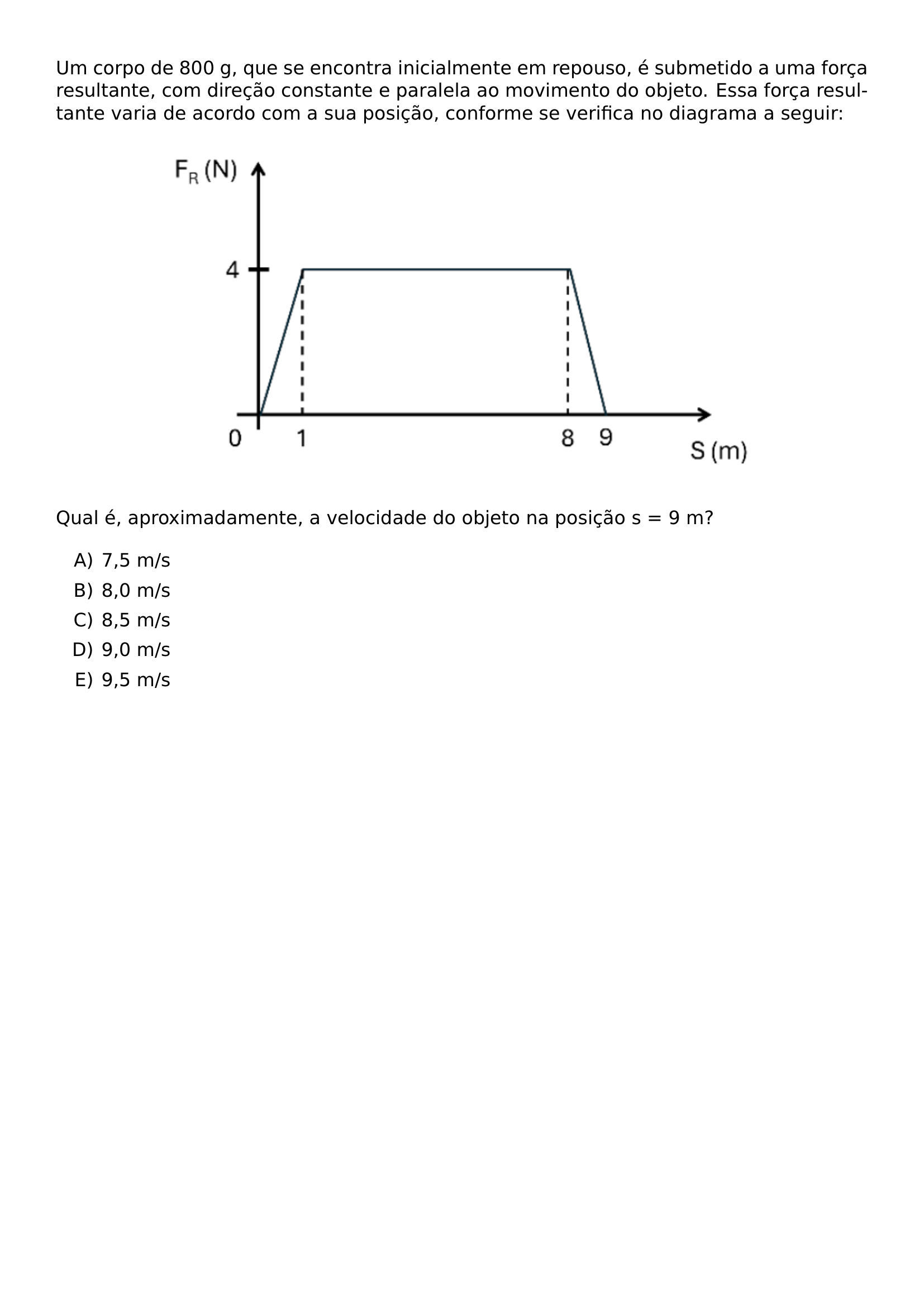 UM CORPO DE 800 G QUE SE ENCONTRA INICIALMENTE EM REPOUSO E SUBMETIDO A UMA FORCA RESULTANTE COM DIRECAO CONSTANTE E PARALELA AO MOVIMENTO DO OBJETO ESSA FORCA RESULTANTE VARIA DE ACORDO COM A SUA POSICAO CONFORME SE VERIFICA NO DIAGRAMA A SEGUIR BEGIN CENTER INCLUDEGRAPHICS WIDTH 0 75 LINEWIDTH UNICEPLAC 2023 1 42 JPG END CENTER QUAL E APROXIMADAMENTE A VELOCIDADE DO OBJETO NA POSICAO S 9 M BEGIN ENUMERATE LABEL ALPH ITEM 7 5 M S ITEM 8 0 M S ITEM 8 5 M S ITEM 9 0 M S ITEM 9 5 M S END ENUMERATE