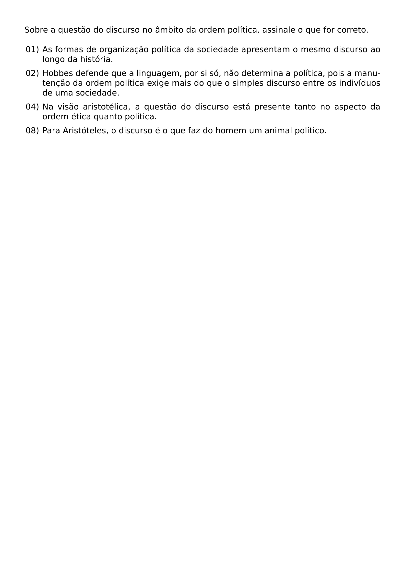 SOBRE A QUESTAO DO DISCURSO NO AMBITO DA ORDEM POLITICA ASSINALE O QUE FOR CORRETO BEGIN LIST SETLENGTH LEFTMARGIN 2 2EM SETLENGTH LABELWIDTH 1 8EM SETLENGTH LABELSEP 0 4EM SETLENGTH ITEMSEP 0 5EM SETLENGTH PARSEP 0PT SETLENGTH TOPSEP 0 5EM ITEM 01 AS FORMAS DE ORGANIZACAO POLITICA DA SOCIEDADE APRESENTAM O MESMO DISCURSO AO LONGO DA HISTORIA ITEM 02 HOBBES DEFENDE QUE A LINGUAGEM POR SI SO NAO DETERMINA A POLITICA POIS A MANUTENCAO DA ORDEM POLITICA EXIGE MAIS DO QUE O SIMPLES DISCURSO ENTRE OS INDIVIDUOS DE UMA SOCIEDADE ITEM 04 NA VISAO ARISTOTELICA A QUESTAO DO DISCURSO ESTA PRESENTE TANTO NO ASPECTO DA ORDEM ETICA QUANTO POLITICA ITEM 08 PARA ARISTOTELES O DISCURSO E O QUE FAZ DO HOMEM UM ANIMAL POLITICO END LIST
