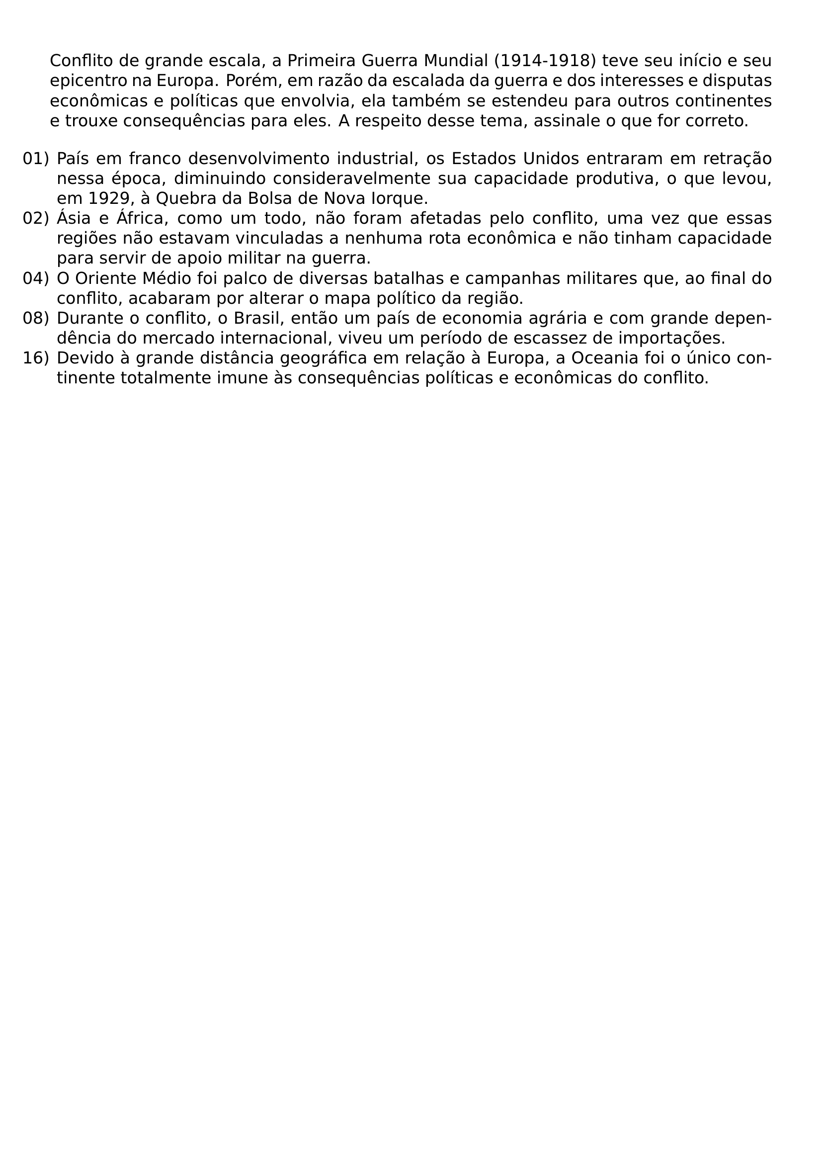 CONFLITO DE GRANDE ESCALA A PRIMEIRA GUERRA MUNDIAL 1914 1918 TEVE SEU INICIO E SEU EPICENTRO NA EUROPA POREM EM RAZAO DA ESCALADA DA GUERRA E DOS INTERESSES E DISPUTAS ECONOMICAS E POLITICAS QUE ENVOLVIA ELA TAMBEM SE ESTENDEU PARA OUTROS CONTINENTES E TROUXE CONSEQUENCIAS PARA ELES A RESPEITO DESSE TEMA ASSINALE O QUE FOR CORRETO BEGIN ENUMERATE LABEL LEFTMARGIN ITEMSEP 0PT ITEM 01 PAIS EM FRANCO DESENVOLVIMENTO INDUSTRIAL OS ESTADOS UNIDOS ENTRARAM EM RETRACAO NESSA EPOCA DIMINUINDO CONSIDERAVELMENTE SUA CAPACIDADE PRODUTIVA O QUE LEVOU EM 1929 A QUEBRA DA BOLSA DE NOVA IORQUE ITEM 02 ASIA E AFRICA COMO UM TODO NAO FORAM AFETADAS PELO CONFLITO UMA VEZ QUE ESSAS REGIOES NAO ESTAVAM VINCULADAS A NENHUMA ROTA ECONOMICA E NAO TINHAM CAPACIDADE PARA SERVIR DE APOIO MILITAR NA GUERRA ITEM 04 O ORIENTE MEDIO FOI PALCO DE DIVERSAS BATALHAS E CAMPANHAS MILITARES QUE AO FINAL DO CONFLITO ACABARAM POR ALTERAR O MAPA POLITICO DA REGIAO ITEM 08 DURANTE O CONFLITO O BRASIL ENTAO UM PAIS DE ECONOMIA AGRARIA E COM GRANDE DEPENDENCIA DO MERCADO INTERNACIONAL VIVEU UM PERIODO DE ESCASSEZ DE IMPORTACOES ITEM 16 DEVIDO A GRANDE DISTANCIA GEOGRAFICA EM RELACAO A EUROPA A OCEANIA FOI O UNICO CONTINENTE TOTALMENTE IMUNE AS CONSEQUENCIAS POLITICAS E ECONOMICAS DO CONFLITO END ENUMERATE