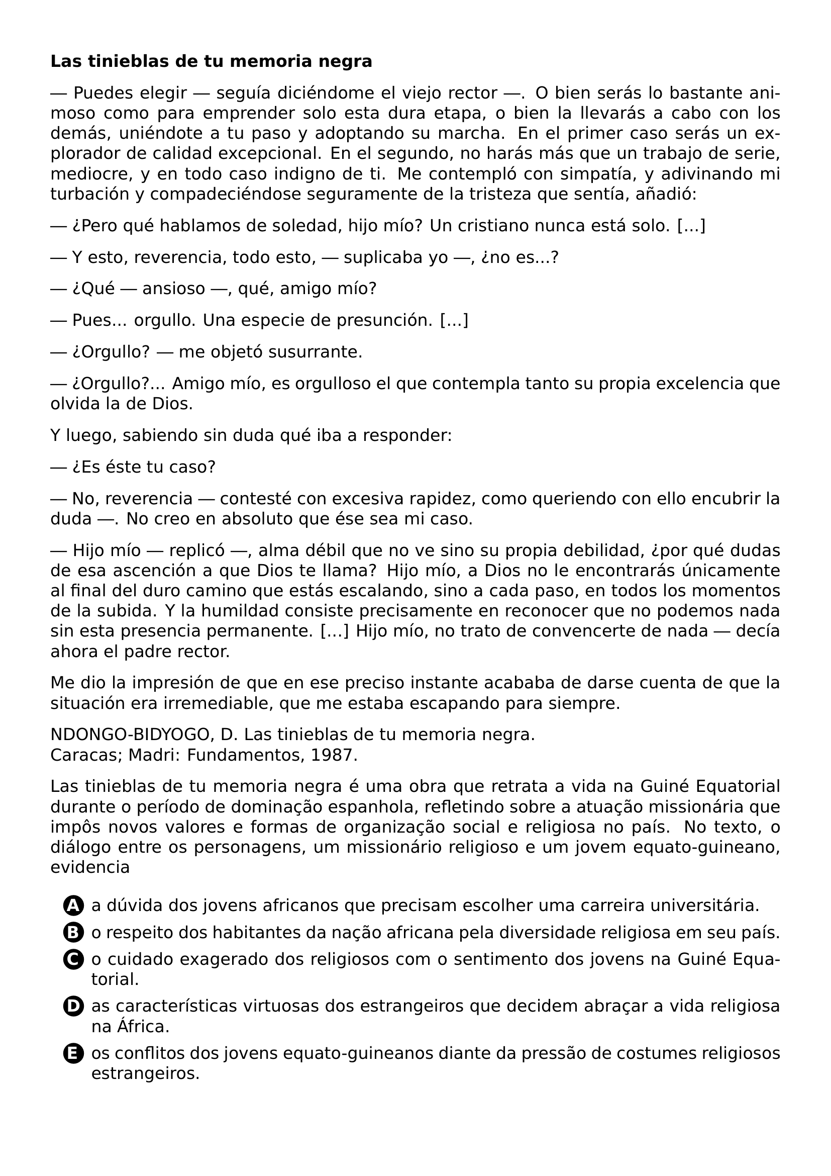 PAR TEXTBF LAS TINIEBLAS DE TU MEMORIA NEGRA PAR PUEDES ELEGIR SEGUIA DICIENDOME EL VIEJO RECTOR O BIEN SERAS LO BASTANTE ANIMOSO COMO PARA EMPRENDER SOLO ESTA DURA ETAPA O BIEN LA LLEVARAS A CABO CON LOS DEMAS UNIENDOTE A TU PASO Y ADOPTANDO SU MARCHA EN EL PRIMER CASO SERAS UN EXPLORADOR DE CALIDAD EXCEPCIONAL EN EL SEGUNDO NO HARAS MAS QUE UN TRABAJO DE SERIE MEDIOCRE Y EN TODO CASO INDIGNO DE TI ME CONTEMPLO CON SIMPATIA Y ADIVINANDO MI TURBACION Y COMPADECIENDOSE SEGURAMENTE DE LA TRISTEZA QUE SENTIA ANADIO PAR PERO QUE HABLAMOS DE SOLEDAD HIJO MIO UN CRISTIANO NUNCA ESTA SOLO PAR Y ESTO REVERENCIA TODO ESTO SUPLICABA YO NO ES PAR QUE ANSIOSO QUE AMIGO MIO PAR PUES ORGULLO UNA ESPECIE DE PRESUNCION PAR ORGULLO ME OBJETO SUSURRANTE PAR ORGULLO AMIGO MIO ES ORGULLOSO EL QUE CONTEMPLA TANTO SU PROPIA EXCELENCIA QUE OLVIDA LA DE DIOS PAR Y LUEGO SABIENDO SIN DUDA QUE IBA A RESPONDER PAR ES ESTE TU CASO PAR NO REVERENCIA CONTESTE CON EXCESIVA RAPIDEZ COMO QUERIENDO CON ELLO ENCUBRIR LA DUDA NO CREO EN ABSOLUTO QUE ESE SEA MI CASO PAR HIJO MIO REPLICO ALMA DEBIL QUE NO VE SINO SU PROPIA DEBILIDAD POR QUE DUDAS DE ESA ASCENCION A QUE DIOS TE LLAMA HIJO MIO A DIOS NO LE ENCONTRARAS UNICAMENTE AL FINAL DEL DURO CAMINO QUE ESTAS ESCALANDO SINO A CADA PASO EN TODOS LOS MOMENTOS DE LA SUBIDA Y LA HUMILDAD CONSISTE PRECISAMENTE EN RECONOCER QUE NO PODEMOS NADA SIN ESTA PRESENCIA PERMANENTE HIJO MIO NO TRATO DE CONVENCERTE DE NADA DECIA AHORA EL PADRE RECTOR PAR ME DIO LA IMPRESION DE QUE EN ESE PRECISO INSTANTE ACABABA DE DARSE CUENTA DE QUE LA SITUACION ERA IRREMEDIABLE QUE ME ESTABA ESCAPANDO PARA SIEMPRE PAR NDONGO BIDYOGO D LAS TINIEBLAS DE TU MEMORIA NEGRA CARACAS MADRI FUNDAMENTOS 1987 PAR LAS TINIEBLAS DE TU MEMORIA NEGRA E UMA OBRA QUE RETRATA A VIDA NA GUINE EQUATORIAL DURANTE O PERIODO DE DOMINACAO ESPANHOLA REFLETINDO SOBRE A ATUACAO MISSIONARIA QUE IMPOS NOVOS VALORES E FORMAS DE ORGANIZACAO SOCIAL E RELIGIOSA NO PAIS NO TEXTO O DIALOGO ENTRE OS PERSONAGENS UM MISSIONARIO RELIGIOSO E UM JOVEM EQUATO GUINEANO EVIDENCIA CQ REPRODUCTION ALTERNATIVES BEGIN BEGIN ENUMERATE LABEL PROTECT CIRCLED ALPH ITEM PROTECT CIRCLED A A DUVIDA DOS JOVENS AFRICANOS QUE PRECISAM ESCOLHER UMA CARREIRA UNIVERSITARIA ITEM PROTECT CIRCLED B O RESPEITO DOS HABITANTES DA NACAO AFRICANA PELA DIVERSIDADE RELIGIOSA EM SEU PAIS ITEM PROTECT CIRCLED C O CUIDADO EXAGERADO DOS RELIGIOSOS COM O SENTIMENTO DOS JOVENS NA GUINE EQUATORIAL ITEM PROTECT CIRCLED D AS CARACTERISTICAS VIRTUOSAS DOS ESTRANGEIROS QUE DECIDEM ABRACAR A VIDA RELIGIOSA NA AFRICA ITEM PROTECT CIRCLED E OS CONFLITOS DOS JOVENS EQUATO GUINEANOS DIANTE DA PRESSAO DE COSTUMES RELIGIOSOS ESTRANGEIROS END ENUMERATE CQ REPRODUCTION ALTERNATIVES END