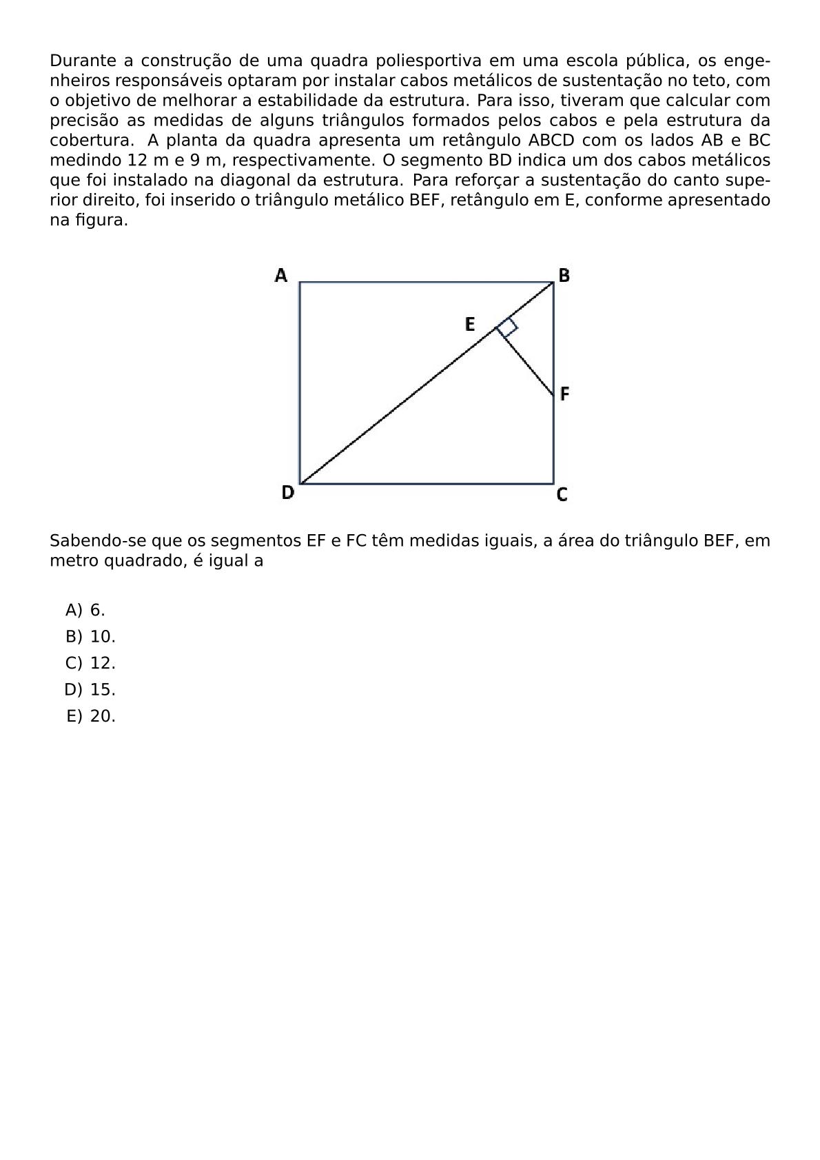 DURANTE A CONSTRUCAO DE UMA QUADRA POLIESPORTIVA EM UMA ESCOLA PUBLICA OS ENGENHEIROS RESPONSAVEIS OPTARAM POR INSTALAR CABOS METALICOS DE SUSTENTACAO NO TETO COM O OBJETIVO DE MELHORAR A ESTABILIDADE DA ESTRUTURA PARA ISSO TIVERAM QUE CALCULAR COM PRECISAO AS MEDIDAS DE ALGUNS TRIANGULOS FORMADOS PELOS CABOS E PELA ESTRUTURA DA COBERTURA A PLANTA DA QUADRA APRESENTA UM RETANGULO ABCD COM OS LADOS AB E BC MEDINDO 12 M E 9 M RESPECTIVAMENTE O SEGMENTO BD INDICA UM DOS CABOS METALICOS QUE FOI INSTALADO NA DIAGONAL DA ESTRUTURA PARA REFORCAR A SUSTENTACAO DO CANTO SUPERIOR DIREITO FOI INSERIDO O TRIANGULO METALICO BEF RETANGULO EM E CONFORME APRESENTADO NA FIGURA BEGIN CENTER INCLUDEGRAPHICS WIDTH 250PT REPRO IMG 0 20260530 114048 PNG END CENTER SABENDO SE QUE OS SEGMENTOS EF E FC TEM MEDIDAS IGUAIS A AREA DO TRIANGULO BEF EM METRO QUADRADO E IGUAL A VSPACE 0 3CM BEGIN ENUMERATE LABEL ALPH ITEM 6 ITEM 10 ITEM 12 ITEM 15 ITEM 20 END ENUMERATE