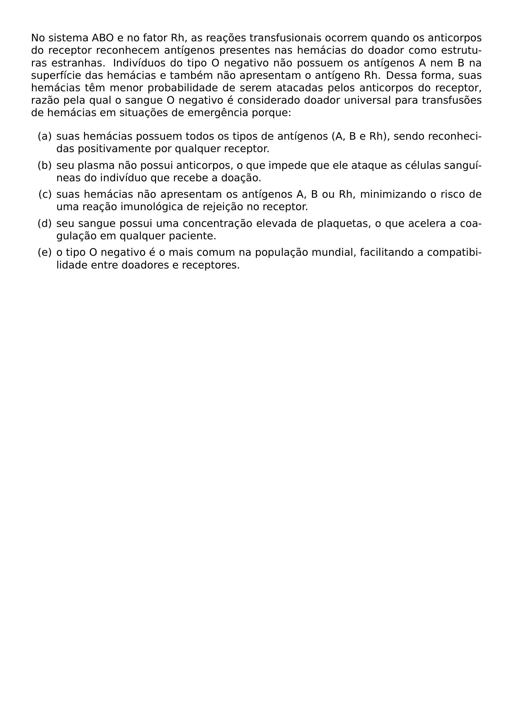NO SISTEMA ABO E NO FATOR RH AS REACOES TRANSFUSIONAIS OCORREM QUANDO OS ANTICORPOS DO RECEPTOR RECONHECEM ANTIGENOS PRESENTES NAS HEMACIAS DO DOADOR COMO ESTRUTURAS ESTRANHAS INDIVIDUOS DO TIPO O NEGATIVO NAO POSSUEM OS ANTIGENOS A NEM B NA SUPERFICIE DAS HEMACIAS E TAMBEM NAO APRESENTAM O ANTIGENO RH DESSA FORMA SUAS HEMACIAS TEM MENOR PROBABILIDADE DE SEREM ATACADAS PELOS ANTICORPOS DO RECEPTOR RAZAO PELA QUAL O SANGUE O NEGATIVO E CONSIDERADO DOADOR UNIVERSAL PARA TRANSFUSOES DE HEMACIAS EM SITUACOES DE EMERGENCIA PORQUE BEGIN ENUMERATE LABEL ALPH ITEM SUAS HEMACIAS POSSUEM TODOS OS TIPOS DE ANTIGENOS A B E RH SENDO RECONHECIDAS POSITIVAMENTE POR QUALQUER RECEPTOR ITEM SEU PLASMA NAO POSSUI ANTICORPOS O QUE IMPEDE QUE ELE ATAQUE AS CELULAS SANGUINEAS DO INDIVIDUO QUE RECEBE A DOACAO ITEM SUAS HEMACIAS NAO APRESENTAM OS ANTIGENOS A B OU RH MINIMIZANDO O RISCO DE UMA REACAO IMUNOLOGICA DE REJEICAO NO RECEPTOR ITEM SEU SANGUE POSSUI UMA CONCENTRACAO ELEVADA DE PLAQUETAS O QUE ACELERA A COAGULACAO EM QUALQUER PACIENTE ITEM O TIPO O NEGATIVO E O MAIS COMUM NA POPULACAO MUNDIAL FACILITANDO A COMPATIBILIDADE ENTRE DOADORES E RECEPTORES END ENUMERATE