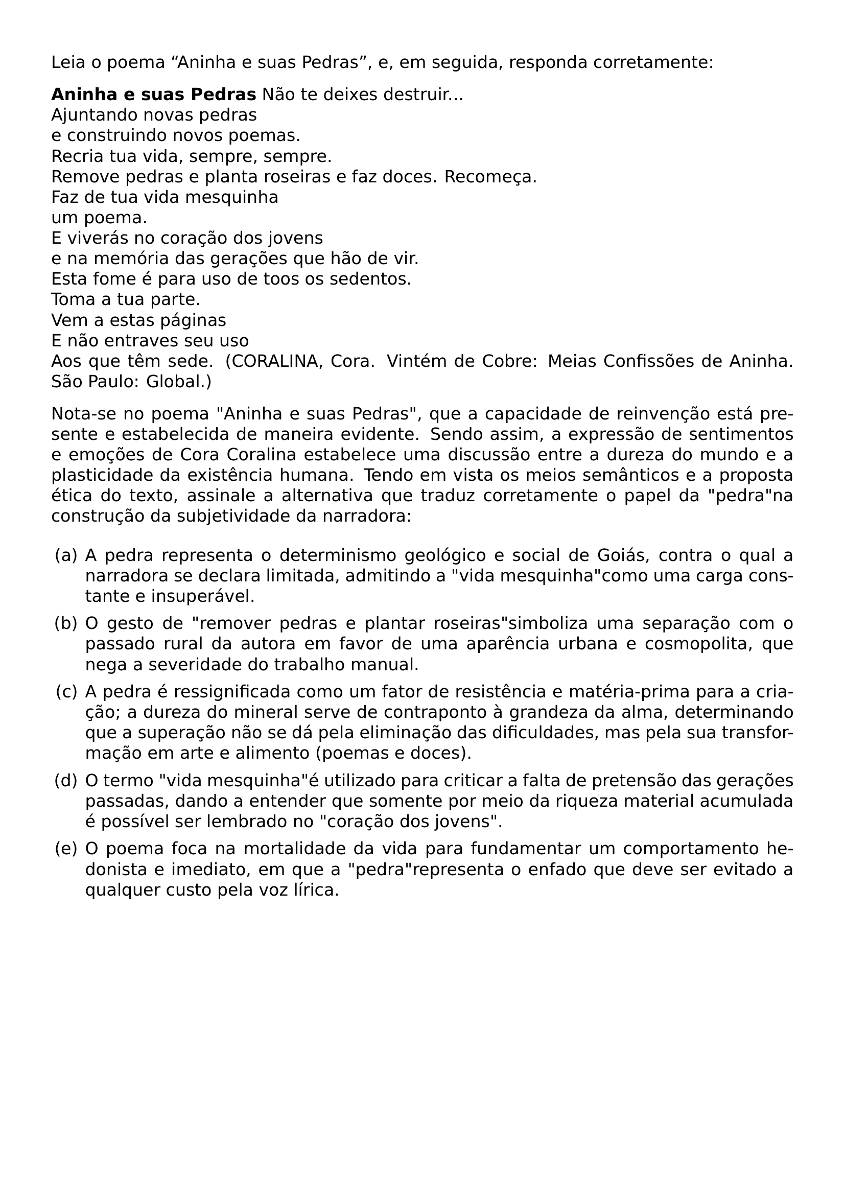 LEIA O POEMA ANINHA E SUAS PEDRAS E EM SEGUIDA RESPONDA CORRETAMENTE PAR BFSERIES PAR TEXTBF ANINHA E SUAS PEDRAS MDSERIES NAO TE DEIXES DESTRUIR AJUNTANDO NOVAS PEDRAS E CONSTRUINDO NOVOS POEMAS RECRIA TUA VIDA SEMPRE SEMPRE REMOVE PEDRAS E PLANTA ROSEIRAS E FAZ DOCES RECOMECA FAZ DE TUA VIDA MESQUINHA UM POEMA E VIVERAS NO CORACAO DOS JOVENS E NA MEMORIA DAS GERACOES QUE HAO DE VIR ESTA FOME E PARA USO DE TOOS OS SEDENTOS TOMA A TUA PARTE VEM A ESTAS PAGINAS E NAO ENTRAVES SEU USO AOS QUE TEM SEDE CORALINA CORA VINTEM DE COBRE MEIAS CONFISSOES DE ANINHA SAO PAULO GLOBAL PAR PAR NOTA SE NO POEMA ANINHA E SUAS PEDRAS QUE A CAPACIDADE DE REINVENCAO ESTA PRESENTE E ESTABELECIDA DE MANEIRA EVIDENTE SENDO ASSIM A EXPRESSAO DE SENTIMENTOS E EMOCOES DE CORA CORALINA ESTABELECE UMA DISCUSSAO ENTRE A DUREZA DO MUNDO E A PLASTICIDADE DA EXISTENCIA HUMANA TENDO EM VISTA OS MEIOS SEMANTICOS E A PROPOSTA ETICA DO TEXTO ASSINALE A ALTERNATIVA QUE TRADUZ CORRETAMENTE O PAPEL DA PEDRA NA CONSTRUCAO DA SUBJETIVIDADE DA NARRADORA BEGIN ENUMERATE LABEL LEFTMARGIN 2EM ITEM A A PEDRA REPRESENTA O DETERMINISMO GEOLOGICO E SOCIAL DE GOIAS CONTRA O QUAL A NARRADORA SE DECLARA LIMITADA ADMITINDO A VIDA MESQUINHA COMO UMA CARGA CONSTANTE E INSUPERAVEL ITEM B O GESTO DE REMOVER PEDRAS E PLANTAR ROSEIRAS SIMBOLIZA UMA SEPARACAO COM O PASSADO RURAL DA AUTORA EM FAVOR DE UMA APARENCIA URBANA E COSMOPOLITA QUE NEGA A SEVERIDADE DO TRABALHO MANUAL ITEM C A PEDRA E RESSIGNIFICADA COMO UM FATOR DE RESISTENCIA E MATERIA PRIMA PARA A CRIACAO A DUREZA DO MINERAL SERVE DE CONTRAPONTO A GRANDEZA DA ALMA DETERMINANDO QUE A SUPERACAO NAO SE DA PELA ELIMINACAO DAS DIFICULDADES MAS PELA SUA TRANSFORMACAO EM ARTE E ALIMENTO POEMAS E DOCES ITEM D O TERMO VIDA MESQUINHA E UTILIZADO PARA CRITICAR A FALTA DE PRETENSAO DAS GERACOES PASSADAS DANDO A ENTENDER QUE SOMENTE POR MEIO DA RIQUEZA MATERIAL ACUMULADA E POSSIVEL SER LEMBRADO NO CORACAO DOS JOVENS ITEM E O POEMA FOCA NA MORTALIDADE DA VIDA PARA FUNDAMENTAR UM COMPORTAMENTO HEDONISTA E IMEDIATO EM QUE A PEDRA REPRESENTA O ENFADO QUE DEVE SER EVITADO A QUALQUER CUSTO PELA VOZ LIRICA END ENUMERATE