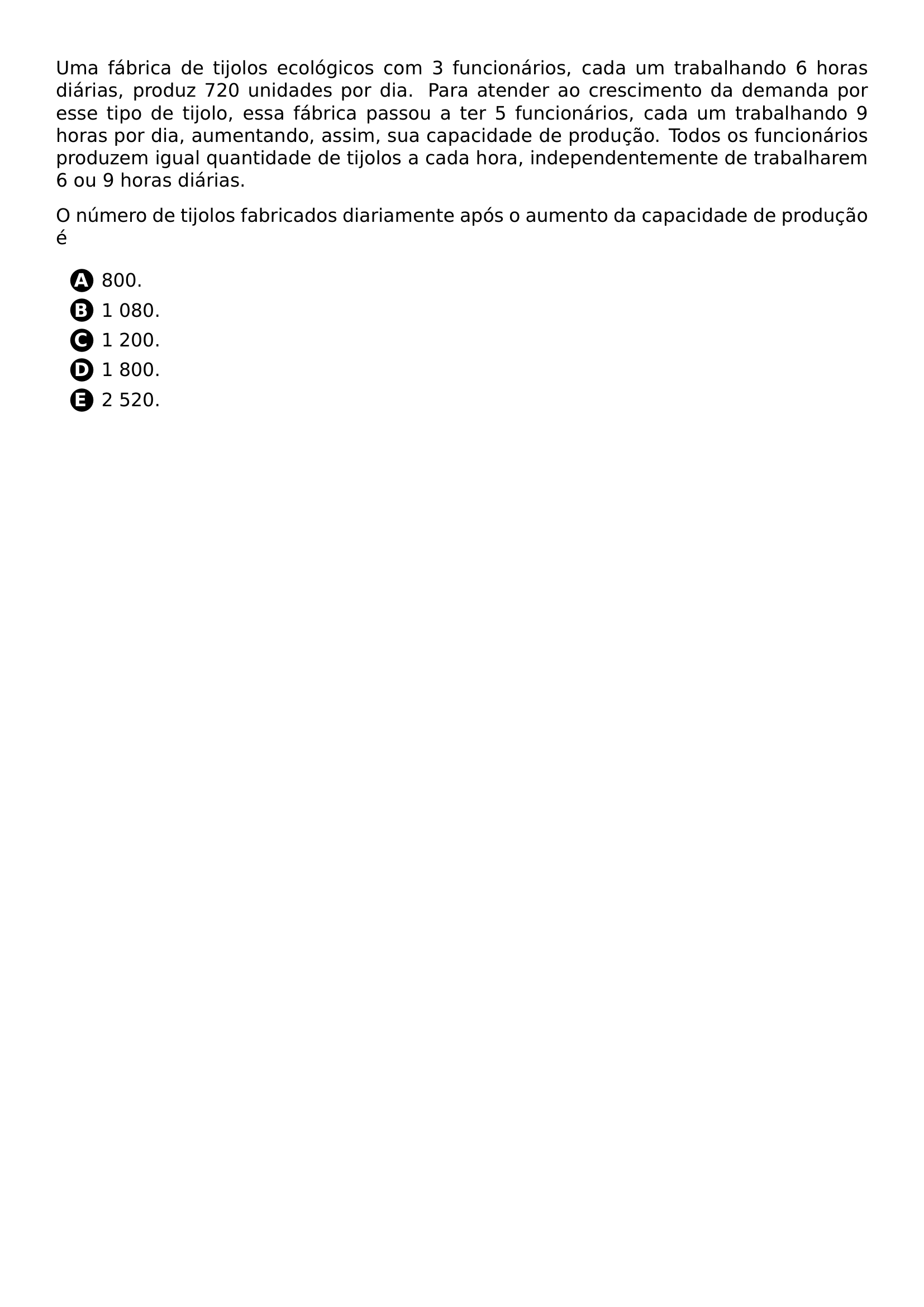 UMA FABRICA DE TIJOLOS ECOLOGICOS COM 3 FUNCIONARIOS CADA UM TRABALHANDO 6 HORAS DIARIAS PRODUZ 720 UNIDADES POR DIA PARA ATENDER AO CRESCIMENTO DA DEMANDA POR ESSE TIPO DE TIJOLO ESSA FABRICA PASSOU A TER 5 FUNCIONARIOS CADA UM TRABALHANDO 9 HORAS POR DIA AUMENTANDO ASSIM SUA CAPACIDADE DE PRODUCAO TODOS OS FUNCIONARIOS PRODUZEM IGUAL QUANTIDADE DE TIJOLOS A CADA HORA INDEPENDENTEMENTE DE TRABALHAREM 6 OU 9 HORAS DIARIAS O NUMERO DE TIJOLOS FABRICADOS DIARIAMENTE APOS O AUMENTO DA CAPACIDADE DE PRODUCAO E BEGIN ENUMERATE LABEL PROTECT CIRCLED ALPH ITEM 800 ITEM 1 080 ITEM 1 200 ITEM 1 800 ITEM 2 520 END ENUMERATE