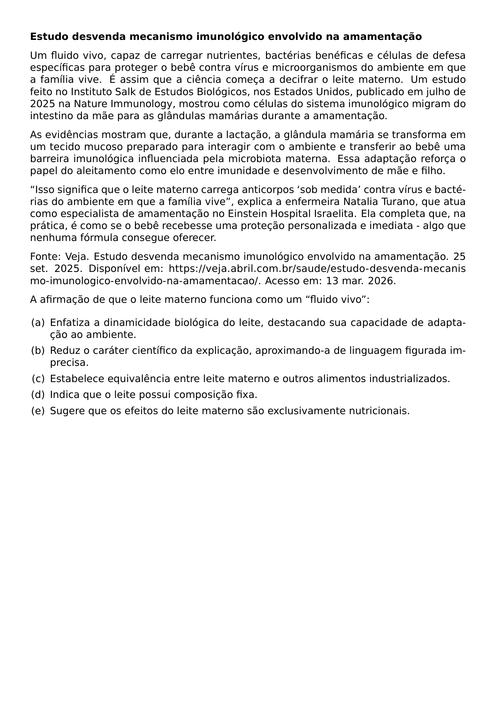 TEXTBF ESTUDO DESVENDA MECANISMO IMUNOLOGICO ENVOLVIDO NA AMAMENTACAO PAR PAR UM FLUIDO VIVO CAPAZ DE CARREGAR NUTRIENTES BACTERIAS BENEFICAS E CELULAS DE DEFESA ESPECIFICAS PARA PROTEGER O BEBE CONTRA VIRUS E MICROORGANISMOS DO AMBIENTE EM QUE A FAMILIA VIVE E ASSIM QUE A CIENCIA COMECA A DECIFRAR O LEITE MATERNO UM ESTUDO FEITO NO INSTITUTO SALK DE ESTUDOS BIOLOGICOS NOS ESTADOS UNIDOS PUBLICADO EM JULHO DE 2025 NA NATURE IMMUNOLOGY MOSTROU COMO CELULAS DO SISTEMA IMUNOLOGICO MIGRAM DO INTESTINO DA MAE PARA AS GLANDULAS MAMARIAS DURANTE A AMAMENTACAO PAR PAR AS EVIDENCIAS MOSTRAM QUE DURANTE A LACTACAO A GLANDULA MAMARIA SE TRANSFORMA EM UM TECIDO MUCOSO PREPARADO PARA INTERAGIR COM O AMBIENTE E TRANSFERIR AO BEBE UMA BARREIRA IMUNOLOGICA INFLUENCIADA PELA MICROBIOTA MATERNA ESSA ADAPTACAO REFORCA O PAPEL DO ALEITAMENTO COMO ELO ENTRE IMUNIDADE E DESENVOLVIMENTO DE MAE E FILHO PAR PAR ISSO SIGNIFICA QUE O LEITE MATERNO CARREGA ANTICORPOS SOB MEDIDA CONTRA VIRUS E BACTERIAS DO AMBIENTE EM QUE A FAMILIA VIVE EXPLICA A ENFERMEIRA NATALIA TURANO QUE ATUA COMO ESPECIALISTA DE AMAMENTACAO NO EINSTEIN HOSPITAL ISRAELITA ELA COMPLETA QUE NA PRATICA E COMO SE O BEBE RECEBESSE UMA PROTECAO PERSONALIZADA E IMEDIATA ALGO QUE NENHUMA FORMULA CONSEGUE OFERECER PAR PAR FONTE VEJA ESTUDO DESVENDA MECANISMO IMUNOLOGICO ENVOLVIDO NA AMAMENTACAO 25 SET 2025 DISPONIVEL EM URL HTTPS VEJA ABRIL COM BR SAUDE ESTUDO DESVENDA MECANISMO IMUNOLOGICO ENVOLVIDO NA AMAMENTACAO ACESSO EM 13 MAR 2026 PAR PAR A AFIRMACAO DE QUE O LEITE MATERNO FUNCIONA COMO UM FLUIDO VIVO PAR BEGIN ENUMERATE LABEL LEFTMARGIN 2EM LABELWIDTH 1 5EM LABELSEP 0 5EM ITEM A ENFATIZA A DINAMICIDADE BIOLOGICA DO LEITE DESTACANDO SUA CAPACIDADE DE ADAPTACAO AO AMBIENTE ITEM B REDUZ O CARATER CIENTIFICO DA EXPLICACAO APROXIMANDO A DE LINGUAGEM FIGURADA IMPRECISA ITEM C ESTABELECE EQUIVALENCIA ENTRE LEITE MATERNO E OUTROS ALIMENTOS INDUSTRIALIZADOS ITEM D INDICA QUE O LEITE POSSUI COMPOSICAO FIXA ITEM E SUGERE QUE OS EFEITOS DO LEITE MATERNO SAO EXCLUSIVAMENTE NUTRICIONAIS END ENUMERATE