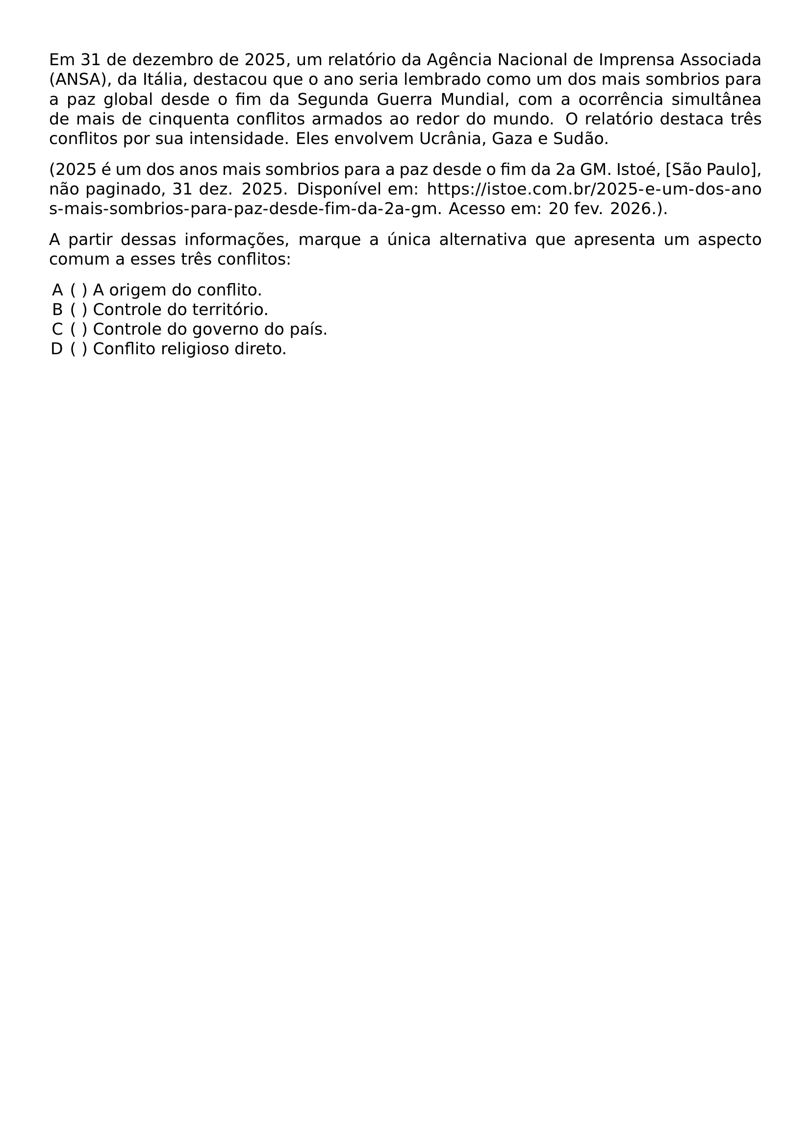 EM 31 DE DEZEMBRO DE 2025 UM RELATORIO DA AGENCIA NACIONAL DE IMPRENSA ASSOCIADA ANSA DA ITALIA DESTACOU QUE O ANO SERIA LEMBRADO COMO UM DOS MAIS SOMBRIOS PARA A PAZ GLOBAL DESDE O FIM DA SEGUNDA GUERRA MUNDIAL COM A OCORRENCIA SIMULTANEA DE MAIS DE CINQUENTA CONFLITOS ARMADOS AO REDOR DO MUNDO O RELATORIO DESTACA TRES CONFLITOS POR SUA INTENSIDADE ELES ENVOLVEM UCRANIA GAZA E SUDAO 2025 E UM DOS ANOS MAIS SOMBRIOS PARA A PAZ DESDE O FIM DA 2A GM ISTOE SAO PAULO NAO PAGINADO 31 DEZ 2025 DISPONIVEL EM URL HTTPS ISTOE COM BR 2025 E UM DOS ANOS MAIS SOMBRIOS PARA PAZ DESDE FIM DA 2A GM ACESSO EM 20 FEV 2026 PAR A PARTIR DESSAS INFORMACOES MARQUE A UNICA ALTERNATIVA QUE APRESENTA UM ASPECTO COMUM A ESSES TRES CONFLITOS BEGIN ENUMERATE LABEL ALPH LEFTMARGIN ITEMSEP 0PT TOPSEP 0PT ITEM A ORIGEM DO CONFLITO ITEM CONTROLE DO TERRITORIO ITEM CONTROLE DO GOVERNO DO PAIS ITEM CONFLITO RELIGIOSO DIRETO END ENUMERATE