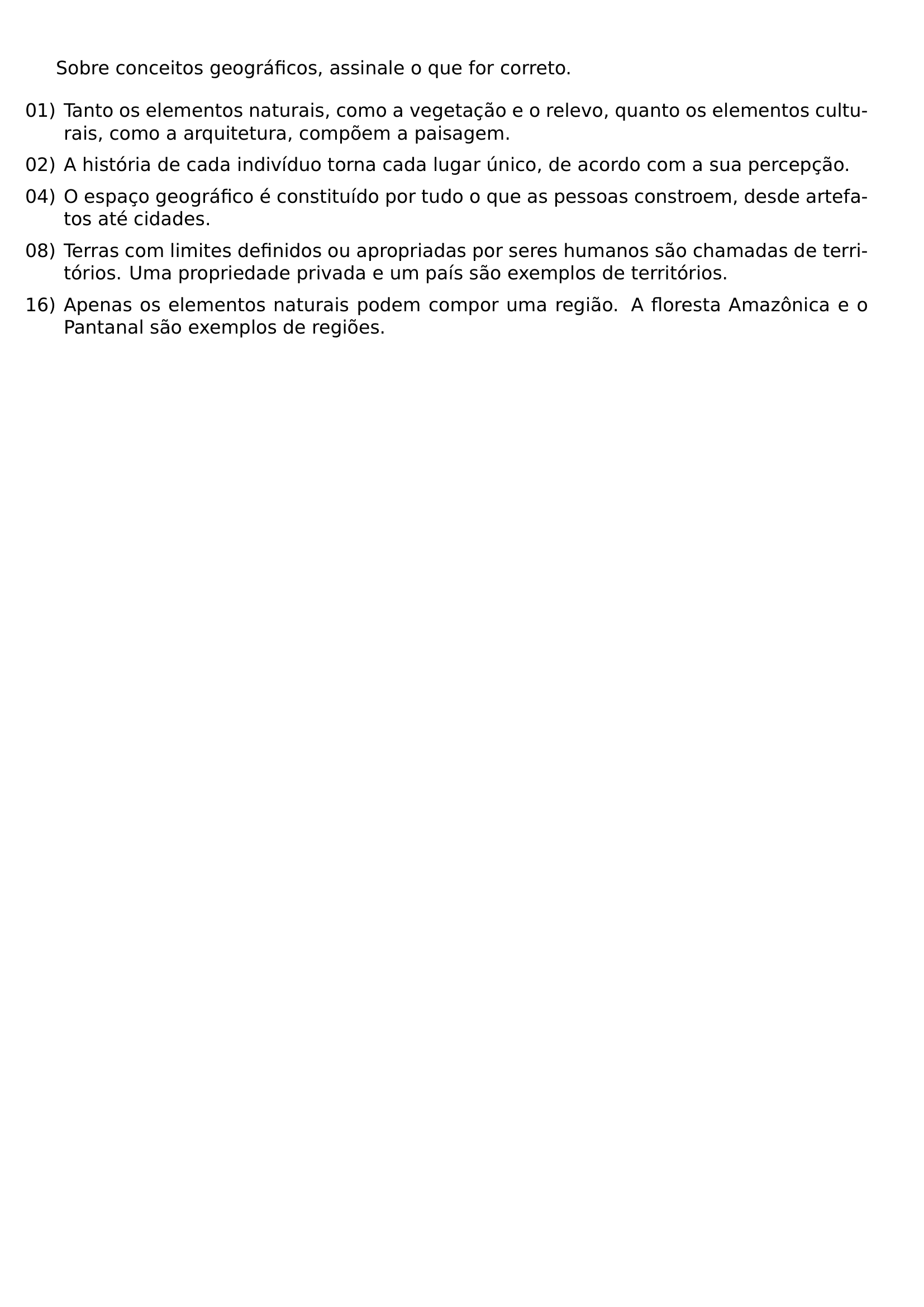 SOBRE CONCEITOS GEOGRAFICOS ASSINALE O QUE FOR CORRETO BEGIN ENUMERATE LABEL LEFTMARGIN ITEMSEP 0 5EM ITEM 01 TANTO OS ELEMENTOS NATURAIS COMO A VEGETACAO E O RELEVO QUANTO OS ELEMENTOS CULTURAIS COMO A ARQUITETURA COMPOEM A PAISAGEM ITEM 02 A HISTORIA DE CADA INDIVIDUO TORNA CADA LUGAR UNICO DE ACORDO COM A SUA PERCEPCAO ITEM 04 O ESPACO GEOGRAFICO E CONSTITUIDO POR TUDO O QUE AS PESSOAS CONSTROEM DESDE ARTEFATOS ATE CIDADES ITEM 08 TERRAS COM LIMITES DEFINIDOS OU APROPRIADAS POR SERES HUMANOS SAO CHAMADAS DE TERRITORIOS UMA PROPRIEDADE PRIVADA E UM PAIS SAO EXEMPLOS DE TERRITORIOS ITEM 16 APENAS OS ELEMENTOS NATURAIS PODEM COMPOR UMA REGIAO A FLORESTA AMAZONICA E O PANTANAL SAO EXEMPLOS DE REGIOES END ENUMERATE