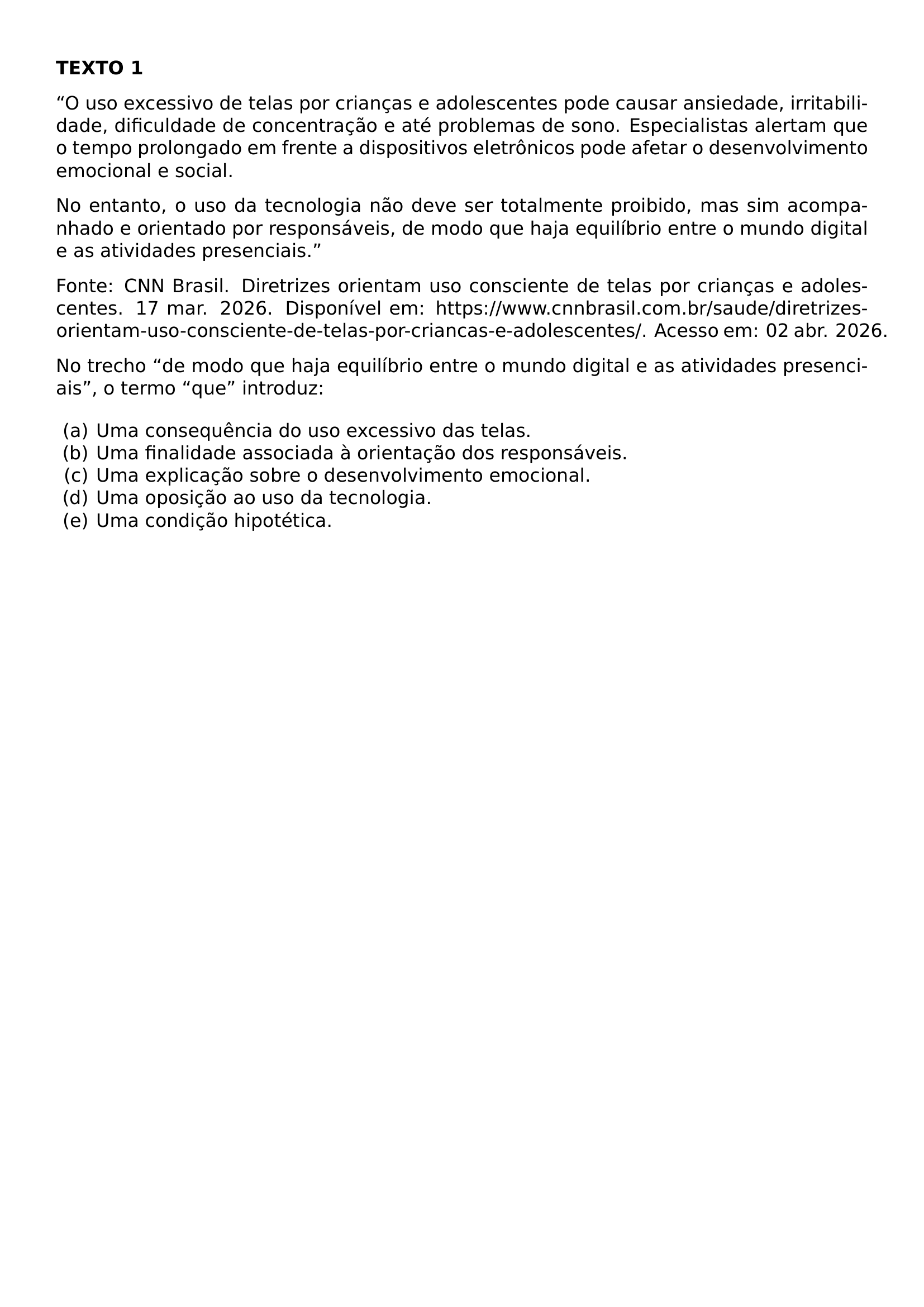 NOINDENT TEXTBF TEXTO 1 NOINDENT O USO EXCESSIVO DE TELAS POR CRIANCAS E ADOLESCENTES PODE CAUSAR ANSIEDADE IRRITABILIDADE DIFICULDADE DE CONCENTRACAO E ATE PROBLEMAS DE SONO ESPECIALISTAS ALERTAM QUE O TEMPO PROLONGADO EM FRENTE A DISPOSITIVOS ELETRONICOS PODE AFETAR O DESENVOLVIMENTO EMOCIONAL E SOCIAL NOINDENT NO ENTANTO O USO DA TECNOLOGIA NAO DEVE SER TOTALMENTE PROIBIDO MAS SIM ACOMPANHADO E ORIENTADO POR RESPONSAVEIS DE MODO QUE HAJA EQUILIBRIO ENTRE O MUNDO DIGITAL E AS ATIVIDADES PRESENCIAIS NOINDENT FONTE CNN BRASIL DIRETRIZES ORIENTAM USO CONSCIENTE DE TELAS POR CRIANCAS E ADOLESCENTES 17 MAR 2026 DISPONIVEL EM HTTPS WWW CNNBRASIL COM BR SAUDE DIRETRIZES ORIENTAM USO CONSCIENTE DE TELAS POR CRIANCAS E ADOLESCENTES ACESSO EM 02 ABR 2026 NOINDENT NO TRECHO DE MODO QUE HAJA EQUILIBRIO ENTRE O MUNDO DIGITAL E AS ATIVIDADES PRESENCIAIS O TERMO QUE INTRODUZ BEGIN ENUMERATE LABEL ALPH LEFTMARGIN ITEMSEP 0PT ITEM UMA CONSEQUENCIA DO USO EXCESSIVO DAS TELAS ITEM UMA FINALIDADE ASSOCIADA A ORIENTACAO DOS RESPONSAVEIS ITEM UMA EXPLICACAO SOBRE O DESENVOLVIMENTO EMOCIONAL ITEM UMA OPOSICAO AO USO DA TECNOLOGIA ITEM UMA CONDICAO HIPOTETICA END ENUMERATE