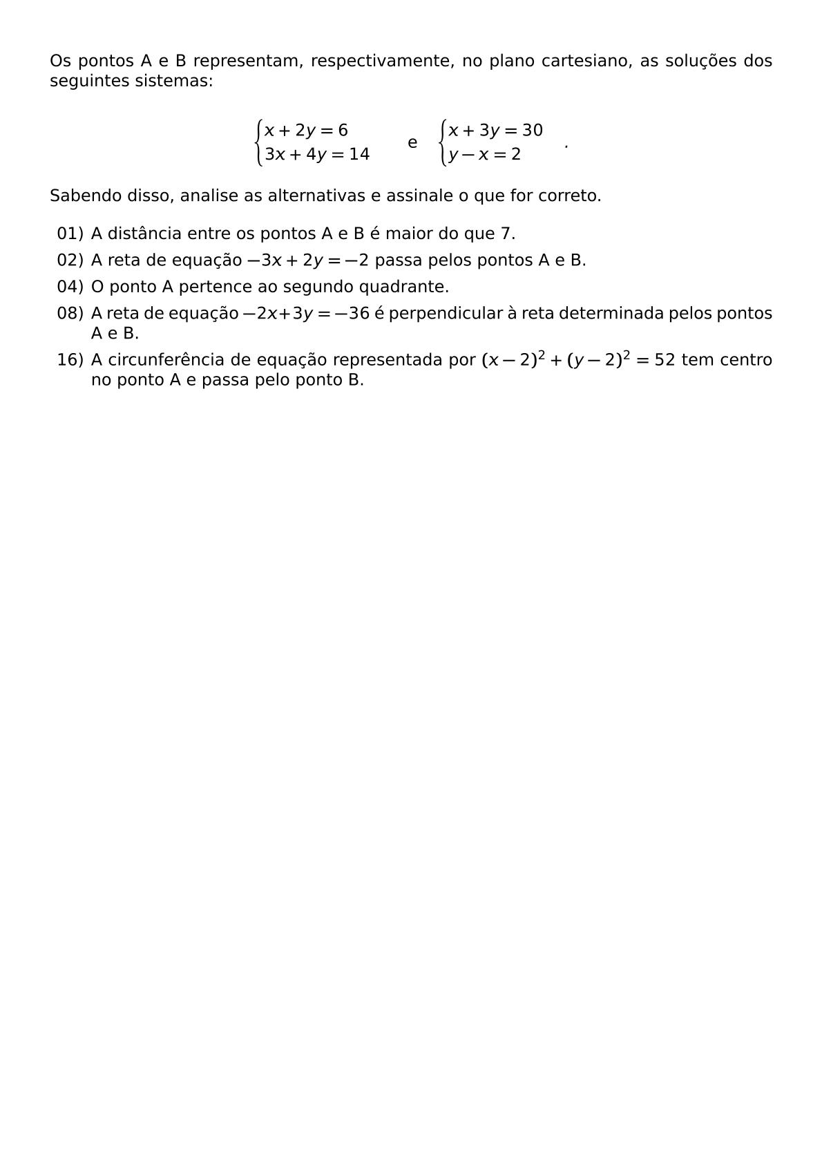 OS PONTOS A E B REPRESENTAM RESPECTIVAMENTE NO PLANO CARTESIANO AS SOLUCOES DOS SEGUINTES SISTEMAS BEGIN CASES X 2Y 6 3X 4Y 14 END CASES QUAD TEXT E QUAD BEGIN CASES X 3Y 30 Y X 2 END CASES SABENDO DISSO ANALISE AS ALTERNATIVAS E ASSINALE O QUE FOR CORRETO BEGIN ITEMIZE LEFTMARGIN 2 5EM ITEM 01 A DISTANCIA ENTRE OS PONTOS A E B E MAIOR DO QUE 7 ITEM 02 A RETA DE EQUACAO 3X 2Y 2 PASSA PELOS PONTOS A E B ITEM 04 O PONTO A PERTENCE AO SEGUNDO QUADRANTE ITEM 08 A RETA DE EQUACAO 2X 3Y 36 E PERPENDICULAR A RETA DETERMINADA PELOS PONTOS A E B ITEM 16 A CIRCUNFERENCIA DE EQUACAO REPRESENTADA POR X 2 2 Y 2 2 52 TEM CENTRO NO PONTO A E PASSA PELO PONTO B END ITEMIZE