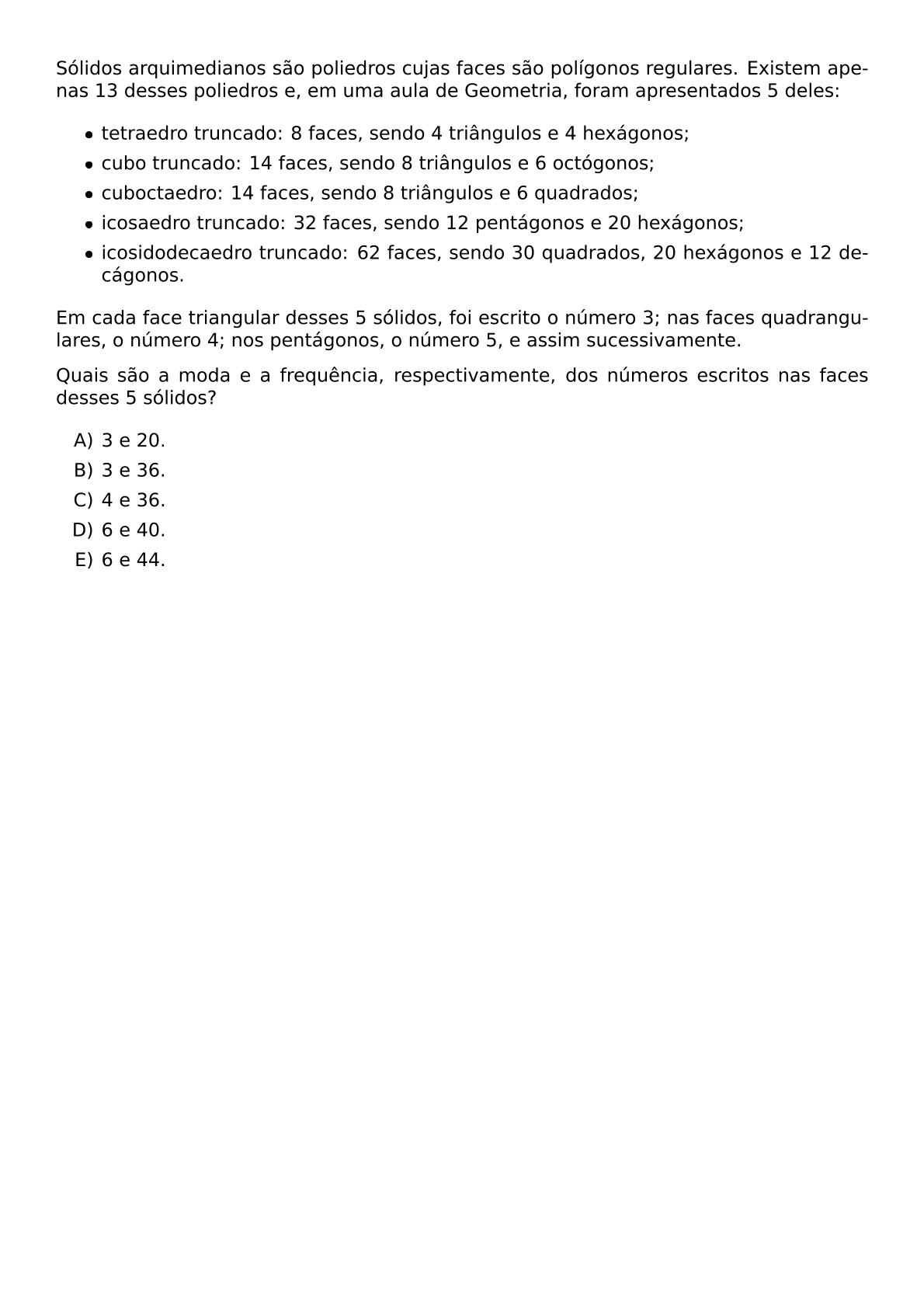 SOLIDOS ARQUIMEDIANOS SAO POLIEDROS CUJAS FACES SAO POLIGONOS REGULARES EXISTEM APENAS 13 DESSES POLIEDROS E EM UMA AULA DE GEOMETRIA FORAM APRESENTADOS 5 DELES BEGIN ITEMIZE ITEM TETRAEDRO TRUNCADO 8 FACES SENDO 4 TRIANGULOS E 4 HEXAGONOS ITEM CUBO TRUNCADO 14 FACES SENDO 8 TRIANGULOS E 6 OCTOGONOS ITEM CUBOCTAEDRO 14 FACES SENDO 8 TRIANGULOS E 6 QUADRADOS ITEM ICOSAEDRO TRUNCADO 32 FACES SENDO 12 PENTAGONOS E 20 HEXAGONOS ITEM ICOSIDODECAEDRO TRUNCADO 62 FACES SENDO 30 QUADRADOS 20 HEXAGONOS E 12 DECAGONOS END ITEMIZE EM CADA FACE TRIANGULAR DESSES 5 SOLIDOS FOI ESCRITO O NUMERO 3 NAS FACES QUADRANGULARES O NUMERO 4 NOS PENTAGONOS O NUMERO 5 E ASSIM SUCESSIVAMENTE QUAIS SAO A MODA E A FREQUENCIA RESPECTIVAMENTE DOS NUMEROS ESCRITOS NAS FACES DESSES 5 SOLIDOS BEGIN ENUMERATE LABEL ALPH ITEM 3 E 20 ITEM 3 E 36 ITEM 4 E 36 ITEM 6 E 40 ITEM 6 E 44 END ENUMERATE