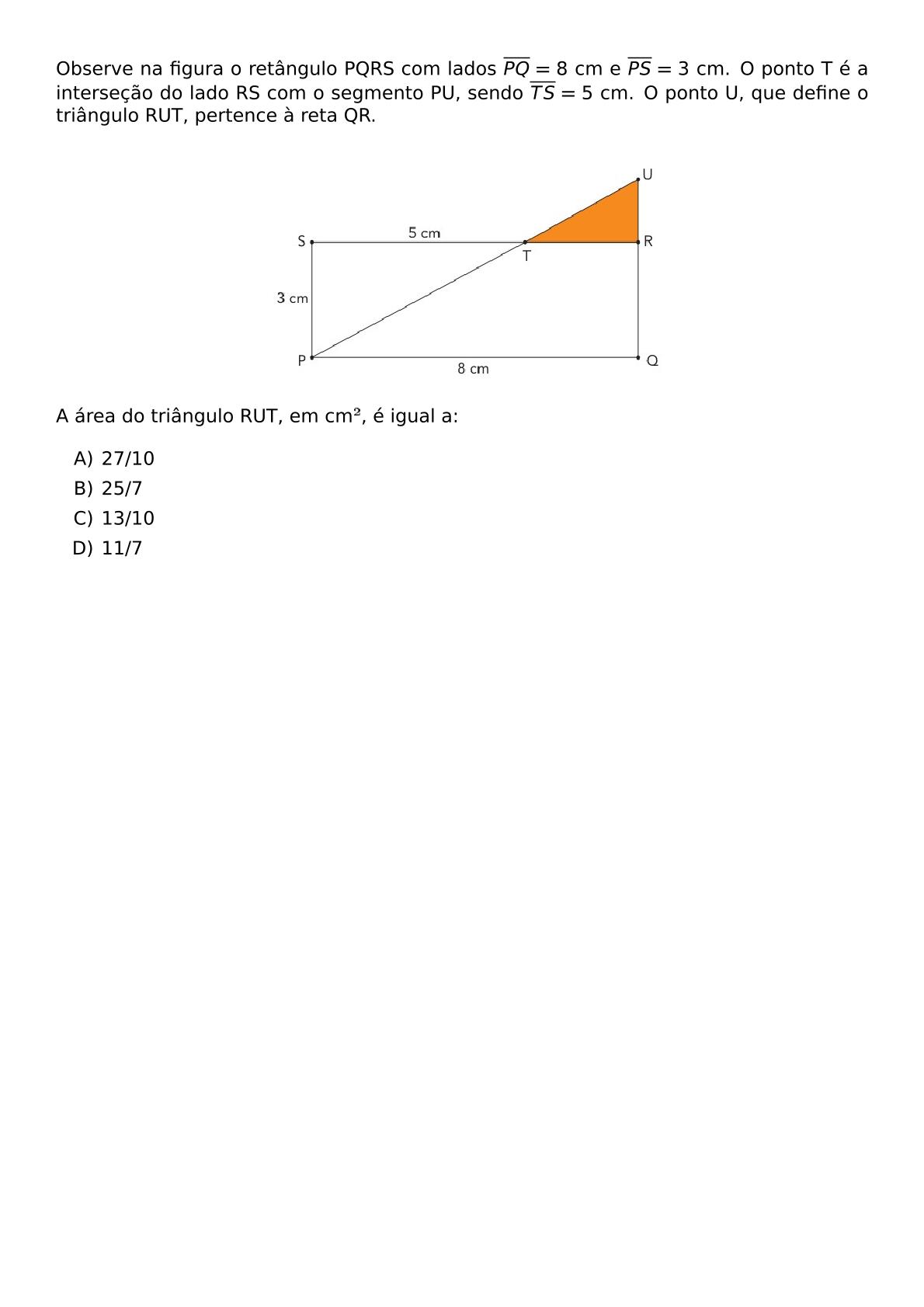 OBSERVE NA FIGURA O RETANGULO PQRS COM LADOS OVERLINE PQ 8 CM E OVERLINE PS 3 CM O PONTO T E A INTERSECAO DO LADO RS COM O SEGMENTO PU SENDO OVERLINE TS 5 CM O PONTO U QUE DEFINE O TRIANGULO RUT PERTENCE A RETA QR BEGIN CENTER INCLUDEGRAPHICS WIDTH 0 5 TEXTWIDTH REPRO IMG 0 20260602 131513 JPG END CENTER A AREA DO TRIANGULO RUT EM CM E IGUAL A BEGIN ENUMERATE LABEL ALPH ITEM 27 10 ITEM 25 7 ITEM 13 10 ITEM 11 7 END ENUMERATE