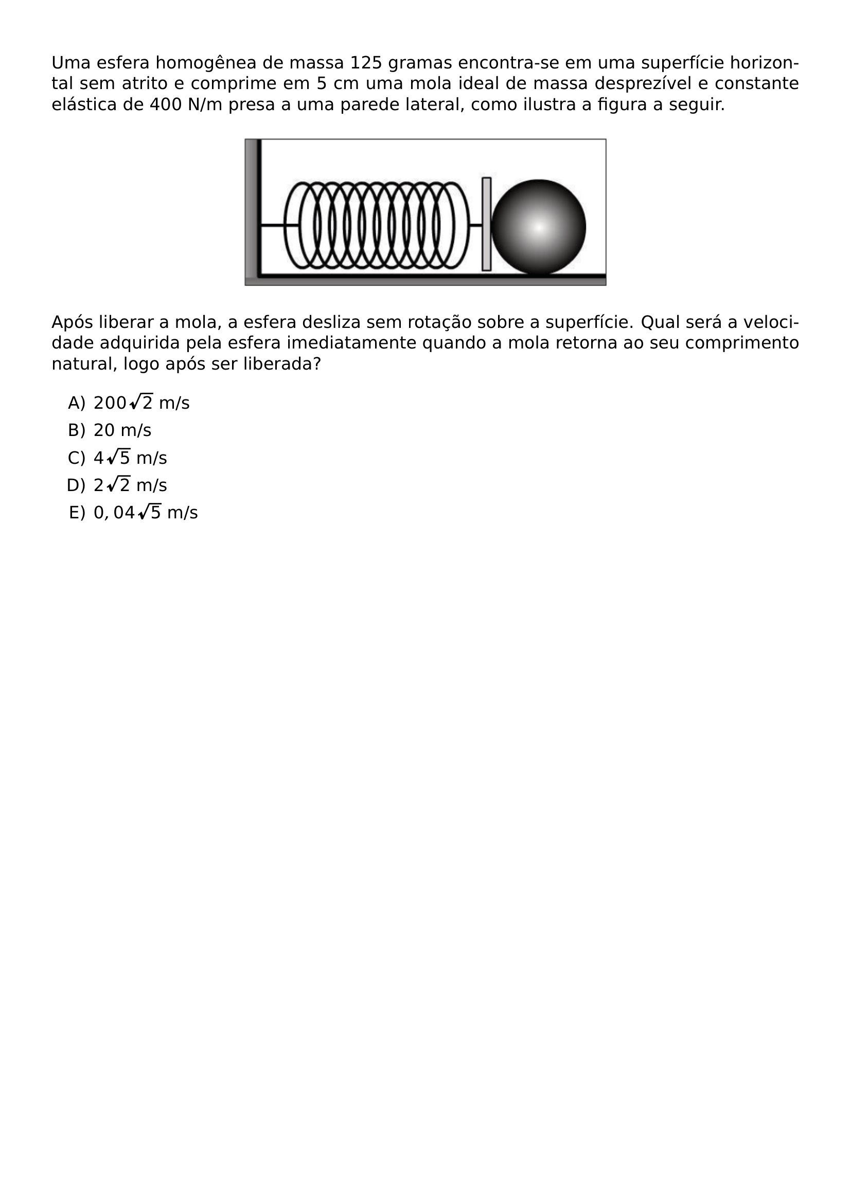 UMA ESFERA HOMOGENEA DE MASSA 125 GRAMAS ENCONTRA SE EM UMA SUPERFICIE HORIZONTAL SEM ATRITO E COMPRIME EM 5 CM UMA MOLA IDEAL DE MASSA DESPREZIVEL E CONSTANTE ELASTICA DE 400 N M PRESA A UMA PAREDE LATERAL COMO ILUSTRA A FIGURA A SEGUIR BEGIN CENTER INCLUDEGRAPHICS WIDTH 0 5 LINEWIDTH UFGD 2026 1 46 JPG END CENTER APOS LIBERAR A MOLA A ESFERA DESLIZA SEM ROTACAO SOBRE A SUPERFICIE QUAL SERA A VELOCIDADE ADQUIRIDA PELA ESFERA IMEDIATAMENTE QUANDO A MOLA RETORNA AO SEU COMPRIMENTO NATURAL LOGO APOS SER LIBERADA BEGIN ENUMERATE LABEL ALPH ITEM 200 SQRT 2 M S ITEM 20 M S ITEM 4 SQRT 5 M S ITEM 2 SQRT 2 M S ITEM 0 04 SQRT 5 M S END ENUMERATE