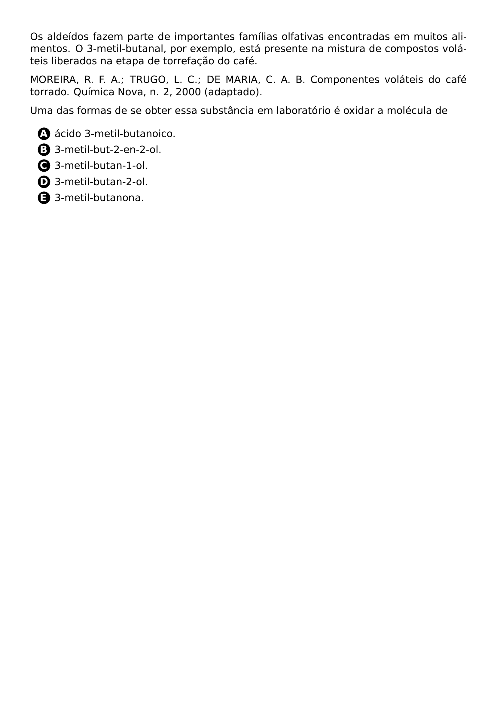 OS ALDEIDOS FAZEM PARTE DE IMPORTANTES FAMILIAS OLFATIVAS ENCONTRADAS EM MUITOS ALIMENTOS O 3 METIL BUTANAL POR EXEMPLO ESTA PRESENTE NA MISTURA DE COMPOSTOS VOLATEIS LIBERADOS NA ETAPA DE TORREFACAO DO CAFE PAR MOREIRA R F A TRUGO L C DE MARIA C A B COMPONENTES VOLATEIS DO CAFE TORRADO QUIMICA NOVA N 2 2000 ADAPTADO PAR UMA DAS FORMAS DE SE OBTER ESSA SUBSTANCIA EM LABORATORIO E OXIDAR A MOLECULA DE BEGIN ENUMERATE LABEL PROTECT CIRCLED ALPH ITEM PROTECT CIRCLED A ACIDO 3 METIL BUTANOICO ITEM PROTECT CIRCLED B 3 METIL BUT 2 EN 2 OL ITEM PROTECT CIRCLED C 3 METIL BUTAN 1 OL ITEM PROTECT CIRCLED D 3 METIL BUTAN 2 OL ITEM PROTECT CIRCLED E 3 METIL BUTANONA END ENUMERATE